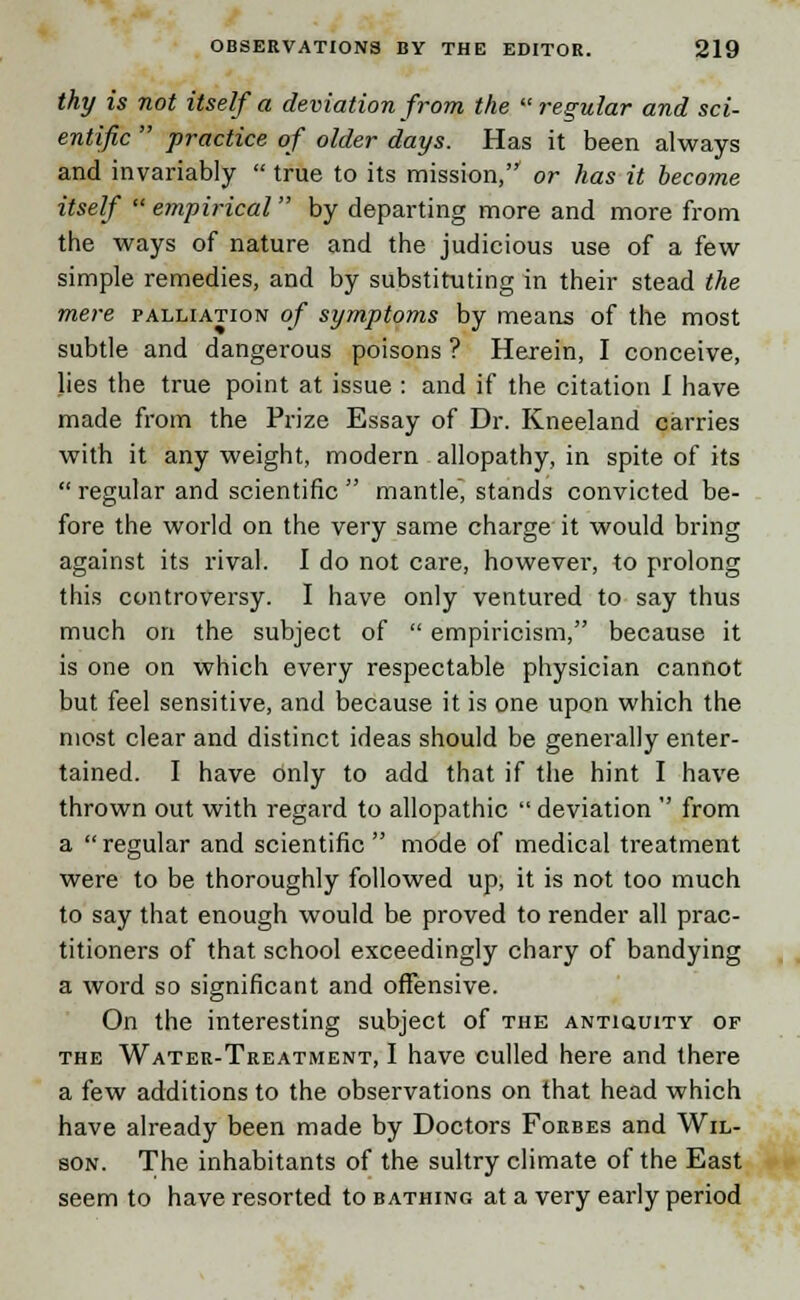 thy is not itself a deviation from the regular and sci- entific  practice of older days. Has it been always and invariably  true to its mission, or has it become itself  empirical  by departing more and more from the ways of nature and the judicious use of a few simple remedies, and by substituting in their stead the mere palliation of symptoms by means of the most subtle and dangerous poisons ? Herein, I conceive, lies the true point at issue : and if the citation I have made from the Prize Essay of Dr. Kneeland carries with it any weight, modern allopathy, in spite of its  regular and scientific  mantle, stands convicted be- fore the world on the very same charge it would bring against its rival. I do not care, however, to prolong this controversy. I have only ventured to say thus much on the subject of  empiricism, because it is one on which every respectable physician cannot but feel sensitive, and because it is one upon which the most clear and distinct ideas should be generally enter- tained. I have only to add that if the hint I have thrown out with regard to allopathic  deviation  from a regular and scientific mode of medical treatment were to be thoroughly followed up, it is not too much to say that enough would be proved to render all prac- titioners of that school exceedingly chary of bandying a word so significant and offensive. On the interesting subject of the antiquity of the Water-Treatment, I have culled here and there a few additions to the observations on that head which have already been made by Doctors Forbes and Wil- son. The inhabitants of the sultry climate of the East seem to have resorted to bathing at a very early period