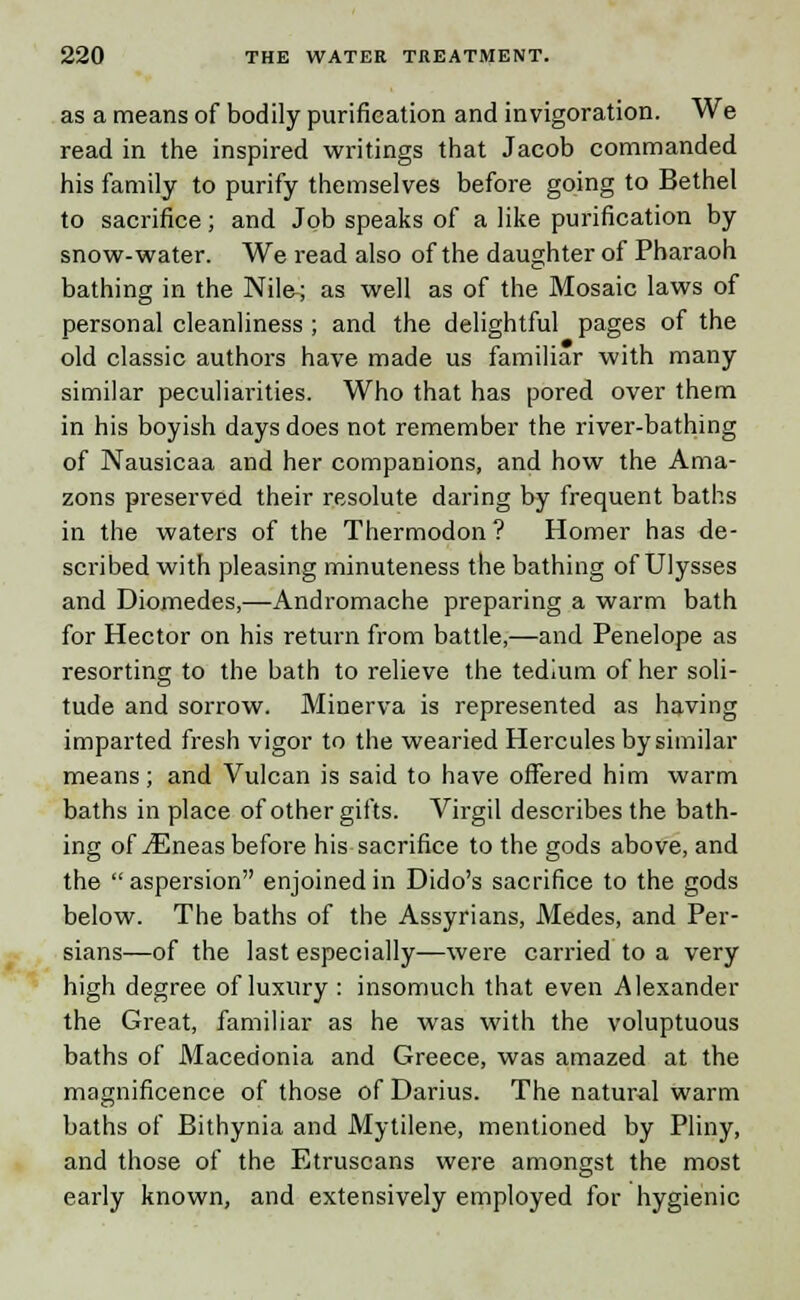 as a means of bodily purification and invigoration. We read in the inspired writings that Jacob commanded his family to purify themselves before going to Bethel to sacrifice; and Job speaks of a like purification by snow-water. We read also of the daughter of Pharaoh bathing in the Nila; as well as of the Mosaic laws of personal cleanliness ; and the delightful pages of the old classic authors have made us familiar with many similar peculiarities. Who that has pored over them in his boyish days does not remember the river-bathing of Nausicaa and her companions, and how the Ama- zons preserved their resolute daring by frequent baths in the waters of the Thermodon? Homer has de- scribed with pleasing minuteness the bathing of Ulysses and Diomedes,—Andromache preparing a warm bath for Hector on his return from battle,—and Penelope as resorting to the bath to relieve the tedium of her soli- tude and sorrow. Minerva is represented as having imparted fresh vigor to the wearied Hercules by similar means; and Vulcan is said to have offered him warm baths in place of other gifts. Virgil describes the bath- ing of iEneas before his sacrifice to the gods above, and the aspersion enjoined in Dido's sacrifice to the gods below. The baths of the Assyrians, Medes, and Per- sians—of the last especially—were carried to a very high degree of luxury : insomuch that even Alexander the Great, familiar as he was with the voluptuous baths of Macedonia and Greece, was amazed at the magnificence of those of Darius. The natural warm baths of Bithynia and Mytilene, mentioned by Pliny, and those of the Etruscans were amongst the most early known, and extensively employed for hygienic