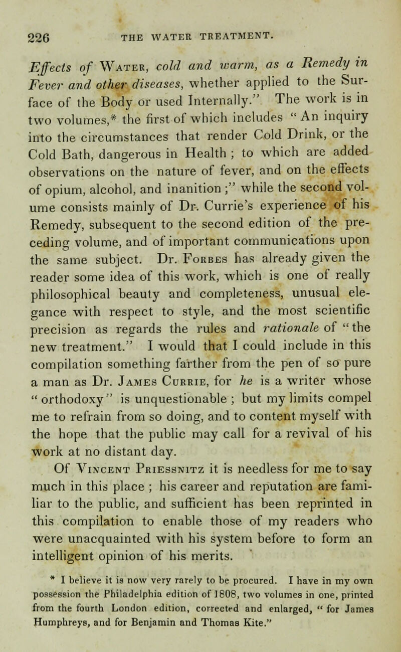 Effects of Water, cold and warm, as a Remedy in Fever and other diseases, whether applied to the Sur- face of the Body or used Internally. The work is in two volumes,* the first of which includes  An inquiry into the circumstances that render Cold Drink, or the Cold Bath, dangerous in Health ; to which are added observations on the nature of fever, and on the effects of opium, alcohol, and inanition ; while the second vol- ume consists mainly of Dr. Currie's experience of his Remedy, subsequent to the second edition of the pre- ceding volume, and of important communications upon the same subject. Dr. Forbes has already given the reader some idea of this work, which is one of really philosophical beauty and completeness, unusual ele- gance with respect to style, and the most scientific precision as regards the rules and rationale of the new treatment. I would that I could include in this compilation something farther from the pen of so pure a man as Dr. James Currie, for he is a writer whose  orthodoxy is unquestionable ; but my limits compel me to refrain from so doing, and to content myself with the hope that the public may call for a revival of his work at no distant day. Of Vincent Priessnitz it is needless for me to say much in this place ; his career and reputation are fami- liar to the public, and sufficient has been reprinted in this compilation to enable those of my readers who were unacquainted with his system before to form an intelligent opinion of his merits. * I believe it is now very rarely to be procured. I have in my own possession the Philadelphia edition of 1808, two volumes in one, printed from the fourth London edition, corrected and enlarged,  for James Humphreys, and for Benjamin and Thomas Kite.