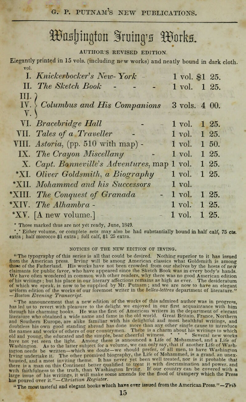 B3aH[jingfon Snitng'5 iBorks. AUTHORS REVISED EDITION. Elegantly printed in 15 vols, (including new works) and neatly bound in dark cloth, vol. I. Knickerbocker's New- York 1 vol. $1 25. II. The Sketch Book ... 1 vol. 1 25. III.) IV. } Columbus and His Companions 3 vols. 4 00. VI. Bracebridge Hall VII. Tales of a Traveller VIII. Astoria, (pp. 510 with map) - IX. The Crayon Miscellany X. Capt. Bonneville's Adventures, map 1 vol *XI. Oliver Goldsmith, a Biography *X1I. Mohammed and his Successors *XIII. The Conquest of Granada *XIV. The Alhambra - *XV. [A new volume.] • Those marked thus are not yet ready, June, 1849. *.* Either volume, or complete sets may also be had substantially bound in half calf, 75 eta. extra ; half morocco $1 extra ; full calf, SI 25 extra. NOTICES OF THE NEW EDITION OF IRVING. The typography of this series is all that could be desired. Nothing superior to it has issued from (lie American press. Irvins will be among American classics what Goldsmith is among fhoae of the Fatherland. His works have not been crowded from our shelves by the hosts of ne*v claimants for public favor, who have appeared since the Sketch Book was in every body's hands. We have often wondered in common with other readers, why there was no good American edition of his writings ; but his place in our literary affections remains as high as ever. The desideratum of which we speak, is now to be supplied by Mr. Putnam ; and we are now to have an elegant uniform edition of the works of our foremost writer in the belles-lettres department of literature. — Boston Evening Transcript. uThe announcement that a new edition of the works of this admired author was in progress, has led us to revert with pleasure to the delight we enjoyed in our first acquaintance with him through his charming books. He was the first of American writers in the department of eletrant literature who obtained a wide name and fame in the old world. Great Britain. France. Northern and Southern Europe, are alike familiar with his delightful and most heakhlul writings, and doubtless his own good standing abroad has done more than any other single cause to introduce the names and works of others of our countrymen. There is a charm about his writings to which old and young, the erlucated and the simple, bear cheerful witness. - ■ • Several new works have not yet seen the tisht. Amone these is announced a Life of Mohammed, and a Life of Washin-lon. As to the hitter subject for a volume, we can only say, that if another Life of Wash- ington needs be written—which we doubt—we should prefer, ol all men, to have Washinston Irving undertake it The oiher promised biography, the Life of Mohammed, is a grand, an unex- hausted, and a most inviting theme. It has never yet been well treated, nor is it probable that there is a man on this Coniinent betler qualified to treal it with discrimination and power, and with faithfulness to the truth, than Washington Irving. If our country can be covered with a large issue of his writings, it will make some amends for tho flood of trumpery which the Press has poured over it— Christian Register.  The most tasteful and elegant books which have ever issued from the American Press.—Trib 15 1 vol. 1 25. 1 vol. 1 25. 1 vol. 1 50. 1 vol. 1 25. 1 vol. 1 25. 1 vol. 1 25. 1 vol. 1 vol. 1 25. 1 vol. 1 25. 1 vol. 1 25.