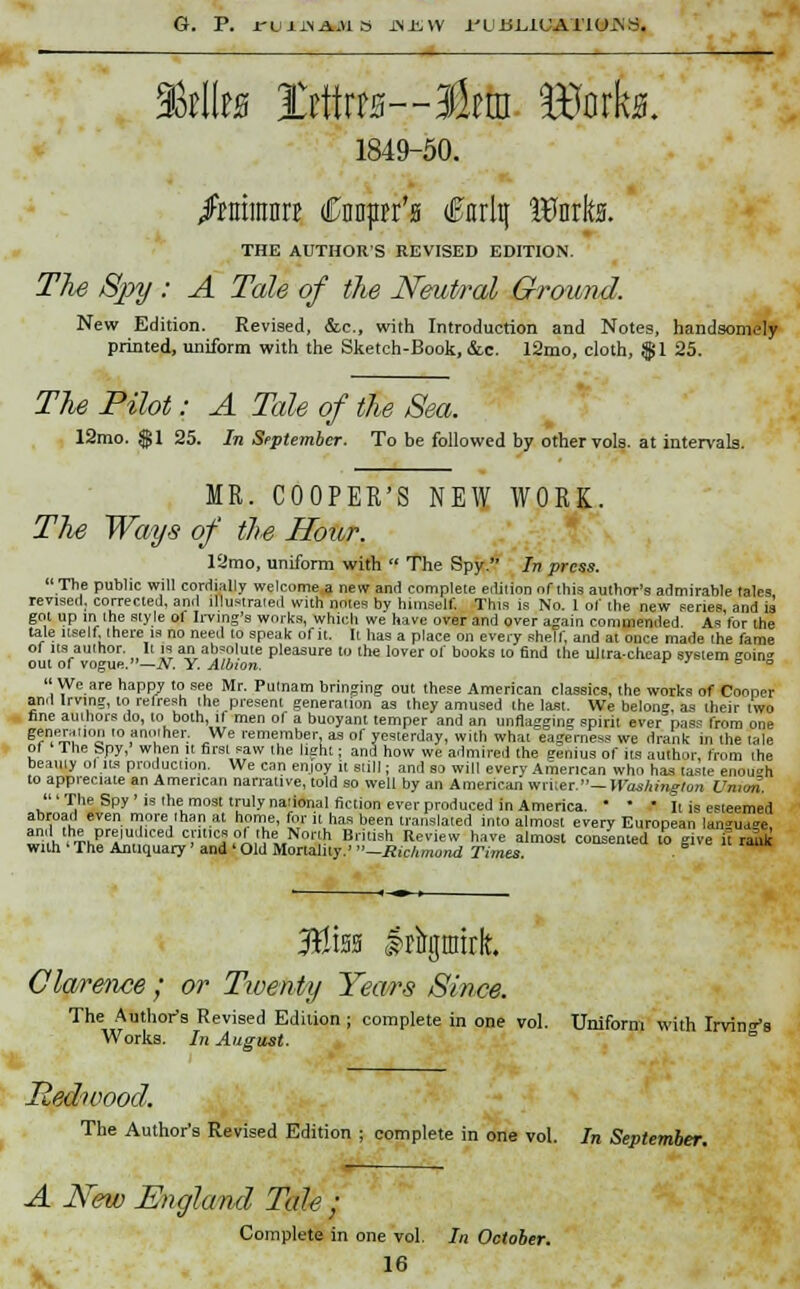 G. P. J-U11NAJ1S JNJLW I'UUL.IUATIO-N^. ' 3Mb ti\\m-&m Hforka. 1849-50. frsamn €m$n'$ tfJnrltj Iflnrk THE AUTHOR'S REVISED EDITION The Spy : A Tale of the Neutral Ground. New Edition. Revised, &e., with Introduction and Notes, handsomely printed, uniform with the Sketch-Book, &c. 12mo, cloth, $1 25. The Pilot: A Tale of the Sea. 12mo. $1 25. In September. To be followed by other vols, at intervals. MR. COOPER'S NEW WORK. The Ways of the Hour. 12mo, uniform with  The Spy. In press. The public will cordially welcome a new and complete edition of this author's admirable tales revised, corrected, and illustrated with notes by himself This is No. 1 of the new series, and is got up in the style of living's works, which we have over and over again commended As lor the tale itself there is no need to speak of it. It has a place on every shelf, and at once made the fame of its author. It is an absolute pleasure to the lover of books to find the ultra-cheap system °om° out of vogue.—N. Y. Albion. * ' <= o We are happy to see Mr. Putnam bringing out these American classics, the works of Cooper ami Irving, to refresh the present generation as they amused the last. We belong, as their iwo nne authors do, to both, it men of a buoyant temper and an unflagging spirit ever pass from one Mneration 'o another. We remember, as of yesterday, with what eagerness we drank in the tale ol The Spy,' when it first saw the light; and how we admired the genius of its author from the beamy ol its production. We can enjoy it still; and so will every American who has taste enough to appreciate an American narrative, told so well by an American writer.— Washington Umm. 'The Spy'is the most truly national fiction ever produced in America. ■ • • It is esteemed abroad even more than at home, for it has been translated into almost every European lan»ua»e ^,',h.ThEri|u, d ™'tKS?r\^i,™or\h Brilish Review han almosl consented to give it rank with The Antiquary' and ' Old Mortality.' —Richmond Times. %m Irirgmirlt. Clarence ; or Twenty Years Since. The Author's Revised Edition; complete in one vol. Uniform with Irvin^s Works. In August. ° Redwood. The Author's Revised Edition ; complete in one vol. In September. A New England Tale; Complete in one vol. In October.