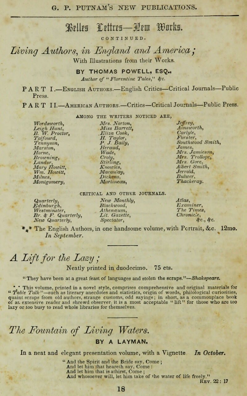 CONTINUED. Living Authors, in England amd America / With Illustrations from their Works. BY THOMAS POWELL, ESQ., Author of  Florentine Tales, Sec. PART I.—English Authors.—English Critics—Critical Journals—Public Press. PARTI I.—American Authors.—Critics—Critical Journals—Pubb'c Press. AMONG THE WRITERS NOTICED ARE, Wordsteorfh, Mrs. Norton, Leigh Hunt, Miss Barrett, B. W. Proctor, ,Eliza Cook, Tp-lfourd, H. Taylor, Tennyson, P. J. Baily, Marston, Heraud, Home, Wade, Browning, Crohj, Landor, Stirling, Mary Howitt, Knowles, Wm. Howitt, Macanlay, Milnes, Dickens. Montgomery, Mariineau, Jeffrey, Ants worth, Carlyle, Furster, Southwood Smith, James, Mrs. Jamieson, Mrs. Troliupc, Mrs. Gore, Albert Smith, Jerrold, Butirer, Thackeray. CRITICAL AND OTHER JOURNALS. New Monthly, Atlas, Blackwood, Examiner, Athen&um, The Times, Lit. Gazette, Chronicle, Spectator, <5C, #c. *** The English Authors, in one handsome volume, with Portrait, &c In September. Quarterly, Edinburgh, Westminster, Br. Sr F. Quarterly, New Quarterly, !2mo. A Lift for the Lazy ; Neatly printed in duodecimo. 75 cts. They have been at a great feast of languages and stolen the scraps.— Shakspeare. • ■ This volume, printed in a novel style, comprises comprehensive and original materials for  Table TViM-—such as literary anecdotes and statistics, origin of words, philological curiosities, quaint scraps from old authors, strange customs, odd sayings; in short, as a commonplace book of an extensive reader and shrewd observer it is a most acceptable  lift for those who are too lazy or too busy to read whole libraries for themselves. The Fcntntain of Living Waters. BY A LAYMAN- In a neat and elegant presentation volume, with a Vignette In October.  And the Spirit and the Bride say, Come ; And let him that heareih say, Come : And let him that is athirst, Come ; And whosoever will, let him lake of <he water of life freely. Rev. 22: 13