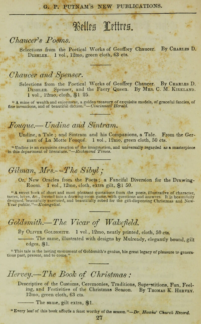 fdim mm. Chaucer's Poems. Selections from the Poetical Works of Geoffrey Chaucer. By Chari.es D. Deshler. 1 vol., 12mo, green cloth, 63 eta. Chaucer and Spenser. Selections from the Poetical Works of Geoffrey Chancer. By Chari.es D. Deshler. Spenser, and the Faery Queen. By Mrs. C M. Kirkland. 1 vol., 12mo, cloth, $1 25.  A mine of wealth and enjoyment, a golden treasury or exquisite models, of graceful fancies, of fine inventions, and of beautiful diction.''—Cincinnati Herald. J?oiiqve.— Undine and Sintram. Undine, a Tale ; and Sintram and his Companions, a Tale. From the Ger- man of La Motte Fouque. 1 vol., 12mo, green cloth, 50 cts. Undine is an exquisite creation of the imagination, and universally regarded as a masterpiece in this department of literature.—Richmond Times. Gilman, Mrs--The Sibyl/ Or, New Oracles from the Poets ; a Fanciful Diversion for the Drawing- Room. 1 vol., l2mo, cloth, extra gilt, $1 50. A sweet book of short and most pleasant quotations from the poets, illustrative of character, tastes, loves. Arr,, formed into a drawing-room ^ame. with questions and answers. It is beautifully designed, beanulolly exenncd, and beautifully robed for the gift-dispensing Christmas and New- Year public.—Evangelist. Goldsmith.—The Vicar of Wakefield. By Oliver Goldsmith. 1 vol., 12mo, neatly printed, cloth, 50 cts. The same, illustrated with designs by Mulready, elegantly bound gilt edges, $1. This tale is the lasting monument of Goldsmith's genius, his great legacy of pleasure to genera- tions past, present, and to come. Ilervey.—The Book of Christmas : Descriptive of the Customs, Ceremonies, Traditions, Supe'-stitions, Fun, Feel- ing, and Festivities of the Christmas Season. By Thomas K. Hervey. 12mo, green cloth, 63 cts. The same, gilt extra, $1. Every leaf of this book affords a feast worthy of the season.—Or. Hawks1 Church Record