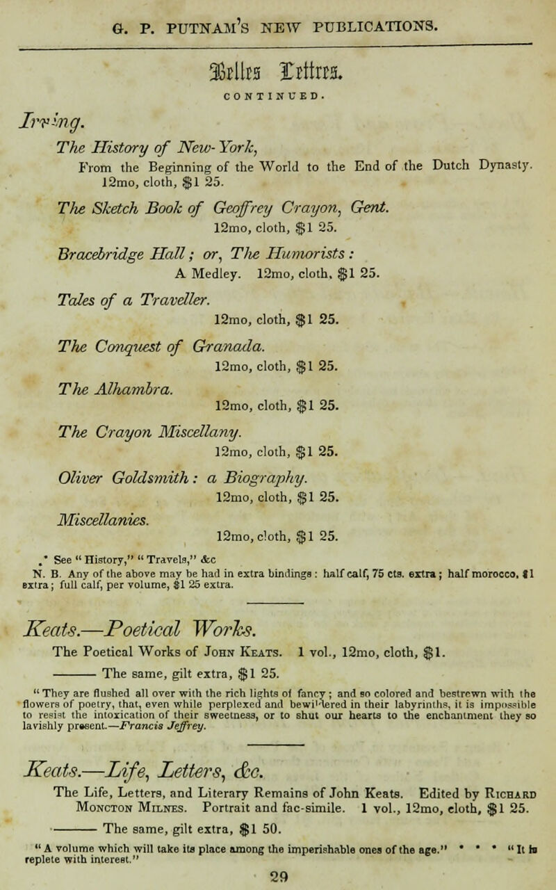 9fcUts Irttoa. CONTINUED. Irvwig. The History of New- York, From the Beginning of the World to the End of the Dutch Dynasty. 12mo, cloth, $1 25. Tlie Sketch Book of Geoffrey Crayon, Gent. 12mo, cloth, $1 25. Bracebridge Hall; or, Tlie Humorists: A Medley. 12mo, cloth, $1 25. Tales of a Traveller. 12mo, cloth, $1 25. Tlie Conquest of Granada. 12mo, cloth, $1 25. The Alharribra. 12mo, cloth, $1 25. The Crayon Miscellany. 12mo, cloth, $1 25. Oliver Goldsmith: a Biography. 12mo, cloth, $1 25. Miscellanies. 12rao, cloth, $1 25. .* See History, Travels, &c N. B. Any of the above may be had in extra bindings : half calf, 75 cts. extra ; half morocco, f 1 extra; full calf, per volume, $1 25 extra. Keats.—Poetical Works. The Poetical Works of John Keats. 1 vol., 12mo, cloth, $1. The same, gilt extra, $1 25. They are flushed all over with the rich lights oi fancy ; and bo colored and bestrewn with the flowers of poetry, thatt even while perplexed and bewi'-'lered in their labyrinths, it is impossible to resist the intoxication of their sweetness, or to shut our hearts to the enchantment they so lavishly present.—Francis Jeffrey. Keats.—Life, Letters, &o. The Life, Letters, and Literary Remains of John Keats. Edited by Richard Moncton Milnes. Portrait and facsimile. 1 vol., 12mo, cloth, $1 25. The same, gilt extra, $1 50. A volume which will take ita place among the imperishable ones of the age. • *  Ith replete with interest.