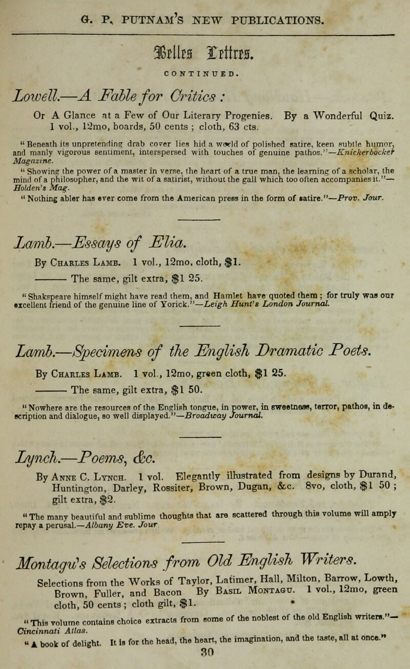 aStllw Xittm. CONTINUED. Lowell.—A Fable for Critics : Or A Glance at a Few of Our Literary Progenies. By a Wonderful Quiz. 1 vol,, 12mo, boards, 50 cents ; cloth, 63 cts.  Beneath its unpretending drab cover lies hid a wwld of polished satire, keen subtle humor, and manly vigorous sentiment, interspersed with touches of genuine pathos.'-'—Knickerbocker Magazine.  Showing the power of a master in verse, the heart of a true man, the learning of a scholar, the mind of a philosopher, and the wit of a satirist, without the gall which too often accompanies it.— Holden's Mag.  Nothing abler has ever come from the American press in the form of ■atire.—Prov. Jour. Lamb.—Essays of Elm. By Charles Lamb. 1 vol., 12mo. cloth, $1. The same, gilt extra, $1 25.  Shakspeare himself might have read them, and Hamlet have quoted them ; for truly was out •icellent friend of the genuine line of Yorick.''—Leigh Hunt's London Journal Lamb.—Specimens of the English Dramatic Poets. By Charles Lamb. 1 vol., 12mo, green cloth, $1 25. The same, gilt extra, $1 50.  Nowhere are the resources of the English tongue, in power, in sweetness, terror, pathos, in c acription and dialogue, so well displayed.—Broadway Journal. Lynch.—Poems, &c. By Anne C. Lynch. 1 vol. Elegantly illustrated from designs by Durand, Huntington, Darley, Rossiter, Brown, Dugan, &c. 8vo, cloth, $1 50 ; gilt extra, $2. « The many beautiful and sublime thoughts that are scattered through this volume will amply repay a perusal.—Albany Eve. Jour Montagu's Selections from Old English Writers. Selections from the Works of Taylor, Latimer Hall, Milton, Barrow, Lowth, Brown, Fuller, and Bacon By Basil Montaqo. 1 vol., 12mo, green cloth, 50 cents ; cloth gilt, $1. • « This volume contains choice extracts from some of the noblest of the old English writer..- Cincinnati Atlas. « A book of delight. It is for the head, the heart, the imagination, ana the taste, all at once.