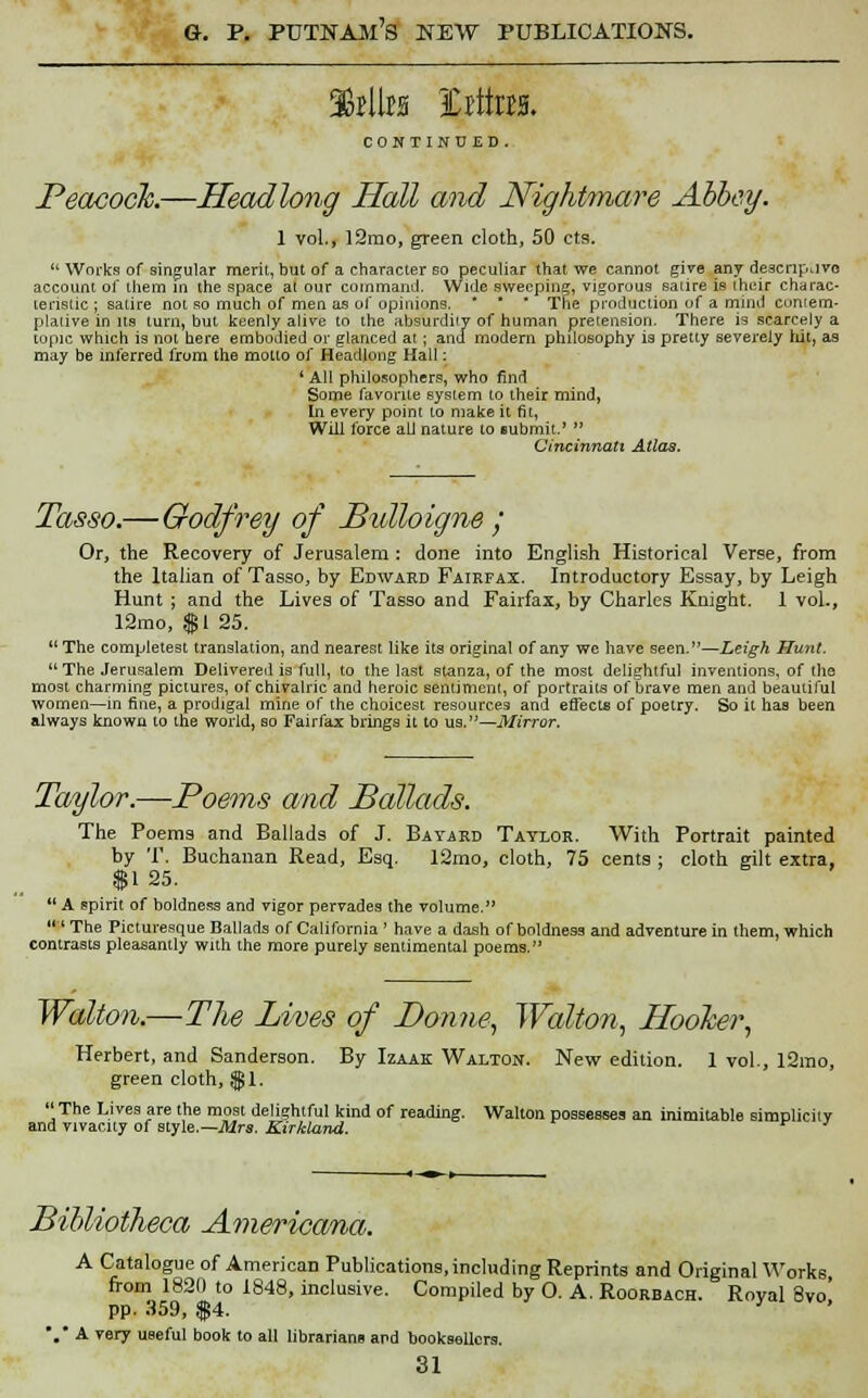 36j11m ICrftos. CONTINUED. Peacock.—Headlong Hall and Nightmare Abbey. 1 vol., l2mo, green cloth, 50 cts.  Works of singular merit, but of a character so peculiar that we cannot give any descriptive account of them in the space at our command. Wide sweeping, vigorous satire is their charac- teristic ; satire not so much of men as of opinions. * * * The production of a mind contem- plative in its turn, but keenly aiive to the absurdity of human pretension. There is scarcely a topic which is not here embodied or glanced at ; and modern philosophy ia pretty severely hit, as may be inferred from the motto of Headlong Hall: ' All philosophers, who find Some favorite system to their mind, In every point to make it fit, Will force all nature to submit.'  Cincinnati Atlas. Tasso.—Godfrey of Bidloigne ; Or, the Recovery of Jerusalem : done into English Historical Verse, from the Italian of Tasso, by Edward Fairfax. Introductory Essay, by Leigh Hunt ; and the Lives of Tasso and Fairfax, by Charles Knight. 1 vol., 12mo, f 1 25. The completes! translation, and nearest like its original of any we have seen.—Leigh Hunt. The Jerusalem Delivered is full, to the last stanza, of the most delightful inventions, of the most charming pictures, of chivalric and heroic sentiment, of portraits of brave men and beautiful women—in fine, a prodigal mine of the choicest resources and effects of poetry. So it has been always known to the world, so Fairfax brings it to us.—Mirror. Taylor.—Poems and Ballads. The Poems and Ballads of J. Bayard Taylor. With Portrait painted by T. Buchanan Read, Esq. 12mo, cloth, 75 cents : cloth gilt extra. $125.  A spirit of boldness and vigor pervades the volume.  ' The Picturesque Ballads of California ' have a dash of boldness and adventure in them, which contrasts pleasantly with the more purely sentimental poems. Walton.—The Lives of Donne, Walton, Hooker, Herbert, and Sanderson. By Izaak Walton. New edition. 1 vol., 12mo, green cloth, $1. The Lives are the most delightful kind of reading. Walton possesses an inimitable simplicity and vivacity of style.—Mrs. Kirkland. v j Bibliotheca Americana. A Catalogue of American Publications,including Reprints and Original Works from 1820 to 1848, inclusive. Compiled by O. A. Roorbach. Royal 8vo' pp. 359, $4. ' '.' A very useful book to all librarians and booksellers. 81