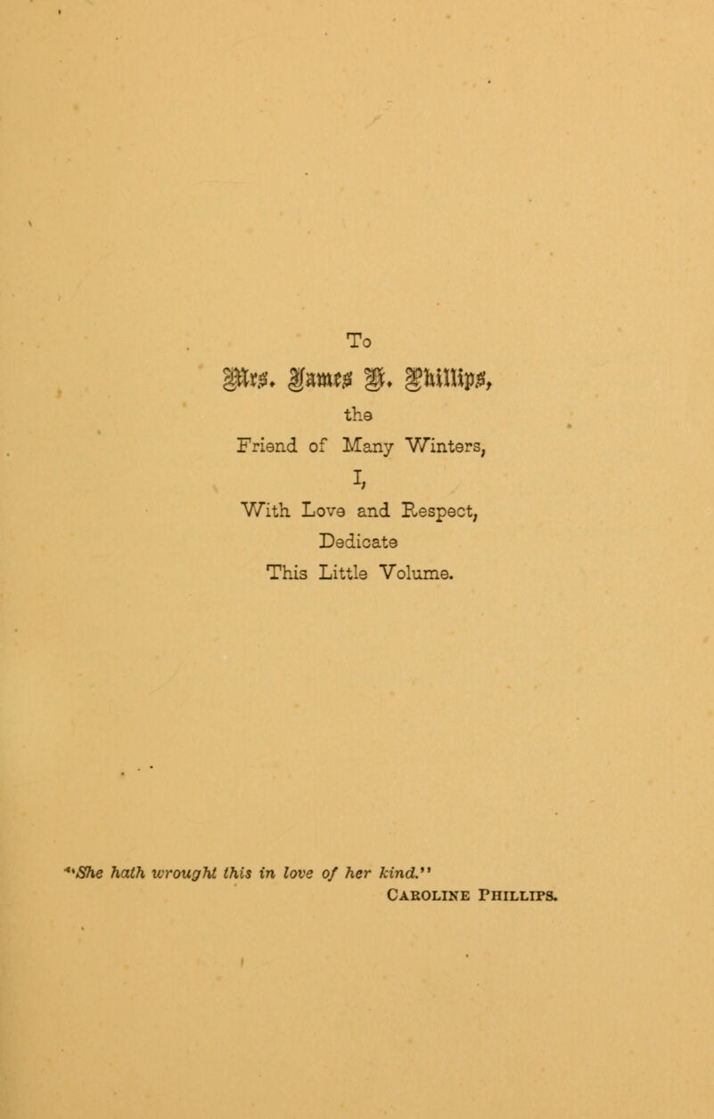 To the Friend of Many Winters, i, With Love and Respect, Dedicate This Little Volume. **She hath wrought this in love of her kind. Caroline Phillips.