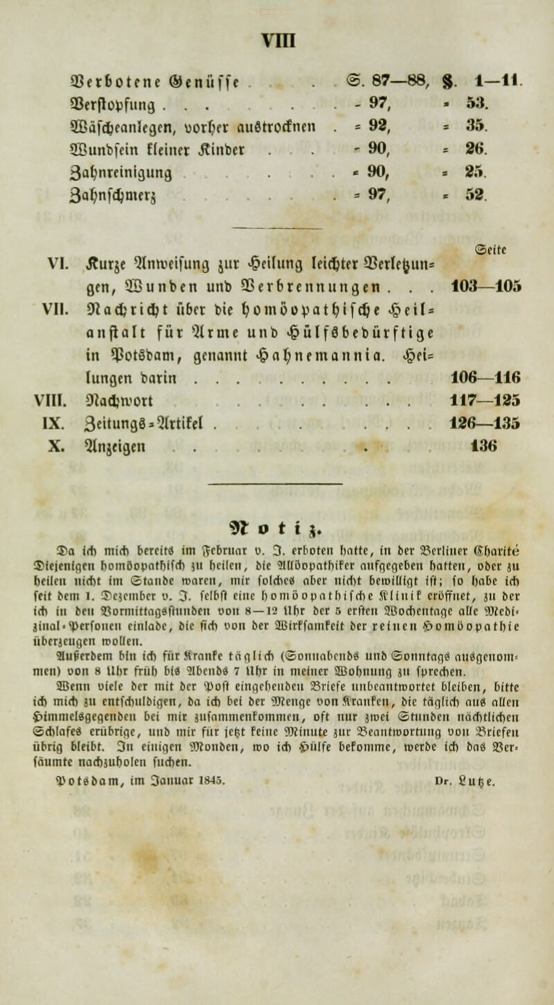 Verbotene ®enii(fe @. 87—88, 8 i-H aSerflopfung ... - 97, > 53. 2Bäfd)e<wlegen, uorfier auätrorfnen = 92, . 35. Sßunbfein fleiner .ftinbtr . . - 90, . 26. 3af)nreinigting . . . « 90, . 25 3afynfd)merj ■ ■ 97, - 52. VI. Äurje <Hnivetfung jut Teilung leidjtfr 93erlc&un= Seite gen, Sßunben unb Q3erbrennungen . . . 103—105 VII. Diadjridjt übet bie r/omöovatbjfdje J&etN aufteilt für >2lrme unb •t)ü(f8bebürfHge in SPotSbam, genannt <&a$nrmannia. >§ei= lungen barin 106—116 VIII. iHadjtvort 117—125 IX. 3eitung8*5IrtiW . ... 126—135 X. ^Injeigeii 136 <$t o t i j. S>a leb midi bereit* im ftebruar o. 0. erboten hatte, in ber berliner Gbarite diejenigen bomBopatbifrb )ii heilen, bie 91U5opothifer aufgegeben hatten, ober ju beilcn Hiebt im Staube roaren, mir foldie« aber nidit betoilligt ift; fo habe irb feit bem l. !?cicmbcr o. 3. felbfl eine homiiopatbifrbe filinif eröffnet, jn ber ich in ben ajoniiittagefiiinben oon 8—12 Uhr ber 5 erften ÜBocbentage alle 9Bebf< äiuah'perfonen eiiiiabe, bie (ich oon ber JBirffamfelt ber reinen S>omoopotbie überzeugen rooUen. 9Iufierbem bin idi fürSranfe täfilirfi (Sontiabcnbä unb Sonntag« aiiSgciiom- men) oon 8 Uhr friib bi« Slbenb» 7 Uhr in meiner SBobiiung jti fpreeben. 9Benn oiele ber mit ber 'JJofl einacheiibeu Sriel'e unbeantroortet bleiben, bitte iel) midi ju entfebulbigen, t>a id) bei ber OTenge oon firaiifen, bie täglich an« allen $>immel«gegenbeii bei mir jiifammenfommfn, oft nur jtoei Stiinben iiärbtlicfien ©dilafe« embrige, unb mir für jefct feine Minute jur 3?eantroortung oon Briefen übrig bleibt. 3n einigen ?Ronben, roo id) 4>ülfe befomme, roerbc ich l>a$ SBcr> fäumte nachiuholcn fliehen. «potäbam, im Danuar 1845. Dr. Su$e.