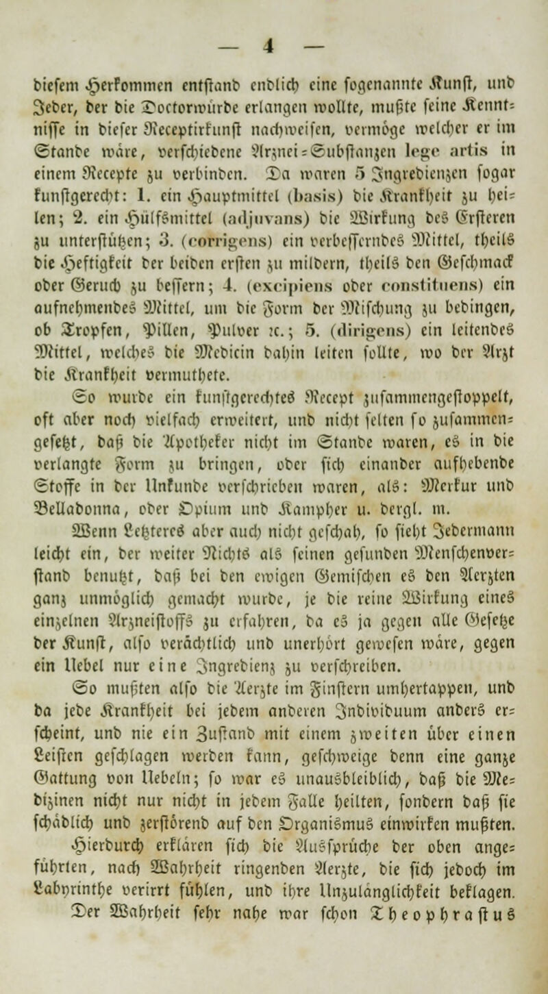 biefem ^erFommcn entfianb cnblicb eine fogenannte Äunft, unb 3ebcr, ber bie 2>octormurbe erlangen wollte, mußte feine .Rennt; niffe in biefer 9ieceptirfunft naebmeifen, vermöge roeldjer er im ©tanbe märe, verfd)icbcne SlrsneUSubftanjen leg;»' aitis in einem Svccepte ju verbinben. 3)a waren 5 Sngtebienjen fogar hinftgeredu: 1. ein Jöauptmittcl (basis) bic Äranfbeit ju bei= len; 2. ein ^>ülf&mittcl (adjuvans) bic SBirf'ung be§ Grfteren ju untcrfrüfjcn; 3. (coferigens) ein »erbeffcrnbeS Mittel, tbcil§ bie »öeftigfeit ber beiben erften ju milbern, tbeilä ben ©efebmac! ober ©erueb ju beffern; 4. (excipiens ober constituens) ein aufncbmenbeS Mittel, um bic gorm ber ÜJlifcbung ju bebingen, ob Kröpfen, Rillen, »Pulver :c.; 5. (dirigens) ein leitenbeö SDtrOel, mclcbeS bie üJfebicin bal>in leiten follte, mo ber 9lrjt bie ftrantyctt »ermutbete. <2o mürbe ein runftgcredjfeS JKecept iitfamtncngeftoppelf, oft aber nod) vielfad) ermeitert, unb nid)t feiten fo jufammcn= gefetjt, baß bie tfpotbefer nid)t im ©tanbe maren, eS in bie verlangte gorm ju bringen, ober ftcb cinanber auftjebenbe Stoffe in ber Unfunbe verfebriebett maren, al8: SJccrfur unb Sellabonna, ober SDptum unb jiampber u. bergl. m. 2Benn 2eltUercö aber aud) nid)t gefebab, fo ftcl>t Sebcrmann leicbt ein, ber meiter sJcid)tä al§ feinen gefunben ^cenfebenver: ftanb benufct, baß bei ben einigen ©emifeben e§ ben 9(crjten ganj unmöglid) gemacht murbc, je bie reine SEBirfung eine§ einzelnen Slrjneiftoff» ju erfaßten, ba c3 ja gegen alle Wefcfee berÄunft, alfo veräditlicb unb unerljort gemefen märe, gegen ein Hebel nur eine 3ngrebienj ;u verfebreiben. @o mufiten alfo bie 'tferjte im ginftern umbertappen, unb ba jcbe Äranfljeit bei jebem anbeten Snbivibuum anberS er= fdjeinf, unb nie ein 3uffflnb mit einem jmeiten über einen Seifren gefdjlagen merben fann, gefebmeige benn eine ganje ©attung von liebeln; fo mar e§ unausbleiblich, baß bie 9Jce= btjinen niebt nur niebt in jebem galle bellten, fonbern baß fie fcbäblid) unb jerftörenb auf ben £)rgani§mu§ etnmirfen mußten. ^ierbureb erflären ftcb bie §liijfprücbe ber oben ange= fübrten, nad) 2Bal;rbeit ringenben Siebte, bie ftd) jeboeb im SJabnrintbe verirrt füllen, unb ibre Unjulänglicbfeit beflagen. 2>er SBabrbeit febr nabe mar fchon £beopbraftuS