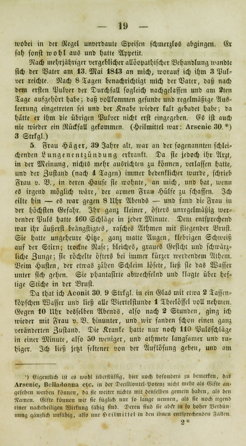 tvobei in ber Siegel unterbaute ©peifen fdjmerjloS abgingen. Sr fal; fonft wo^l aus unb fyatte 5l^etit. 9fad> mefyrjäljriger tiergeblid)er allöotoatl;ifd)er 93et;anblung ivanbte fld> ber 33ater am 13. ÜJJai 1843 an midj, worauf id) iljm 3 q3m% wer reichte. SWact; 8 Sagen benad)rict>tigt midj berSSater, baj} nad) bem erften $uluer ber 2)urd)faU fogleid) nadjgefaffen unb am 2ten Sage aufgehört l)abe; baß bollfommen gefunbe unb regelmäßige QluS= leerung eingetreten fei unb ber Änabe mieber falt gebabet fyabe; ba fyä'tte er tljm bie übrigen Sßulüer nidjt erft eingegeben. CSS ift aud) nie roieber ein DlütffaU gekommen. (Heilmittel war: Arsenic 30. *) 3 ©trfgl.) 5. Brau Hä'ger, 39 Saljre alt, mar an ber fogenannten fdjIeU djenben Sungenentäüubung erfranft. 3)a fie Jebod) tt>t Qlrjt, in ber Meinung, nichts meljr auSridjten ju fönnen, »erlaffen t)atte, unb ber 3>'ft'mb (nart^ 1 Sagen) immer bebcnflid)er würbe, fdjrieb Srau ü. 93., in beren Haufe fie irofjnte, an mid), unb bat, wenn e8 irgenb möglicfy wäre, ber armen 3r«u Hülfe ju fdjaffen. 3d) eilte l)in — e8 war gegen 8 Ut)r QlbcnbS — unb fanb bie 5rau in ber (jödjften ®efat;r. 3l)r ganj Heiner, öftere unregelmäßig wer» benber ^uf§ fyatte 160 ©djläge in jeber Minute. Sem entfprecrjenb war i§r äußerfi beängftigteS, rafdjeS 5ltt;men mit ftiegenber Skufl. ©ie l)atte ungeheure Hifee, ganj matte Qlugen, fiebrigen ©djii'eiß auf ber ©tirn; troefne 3Jafe; bleidjeö, grnueß ®efld;t unb fdjwärj= lidjc 3u»8f; fie rodjelte öfters bei immer fürjer werbenbem Stttfyem. 33eim Hüften, ber etwas jaljen ©djleim löfete, ließ fie baS Sßaffer unter ffd> gel;en. ©ie ^antaflrte abwedjfelnb unb flagte über f)cf= tige ©tid)e in ber 53rtifi. <Da tfjat id) Aconit 30. 9 ©trfgl. in ein ©laß mit etica 2 Saffen» föpfdjen SBaffer unb ließ alle 93iertelftunbe 1 Sbeelöffel üoll nehmen, ©egen 10 ttt/v bcSfelben QlbenbS, alfo nad) 2 ©tunben, ging id) wieber mit Srau ». 93. hinunter, unb wir fanben fdjen einen ganj ueränberten 3uftanb. Sie .Jiranfe fyatte nur noct) 110 ^ulsfdjläge in einer Minute, alfo 50 weniger, unb atlmiete langfnmer unb tu» fyger. 3d> ließ Jefct feltener bon ber 5luflöfung geben, unb am ■) eigentlich ift c« roobl iibetfliififg, biet noch befonbere su bemerfen, M Arseuic^ Belladonna etc. iii bei' ®eci[lioiitcI=<Dotens nicht nicht ola ©ifte an. gefeben liierten fönnen, Em fie weitet nicht« mit bcnfclbcn gemein haben, ali bell «amen, ©ifte fönnen mit fie füglich mit fo lange nennen, als fie noch itgeni> einer nachthciltgeii 2ßirfnng fallifl finb. ©ereil (Jnb fie nbft in fo hober SScrftän» nnng gäiiilicb nnfAhig, alfo mir Heilmittel in ben ihnen cntfprecheiiticn Aallen. 2*