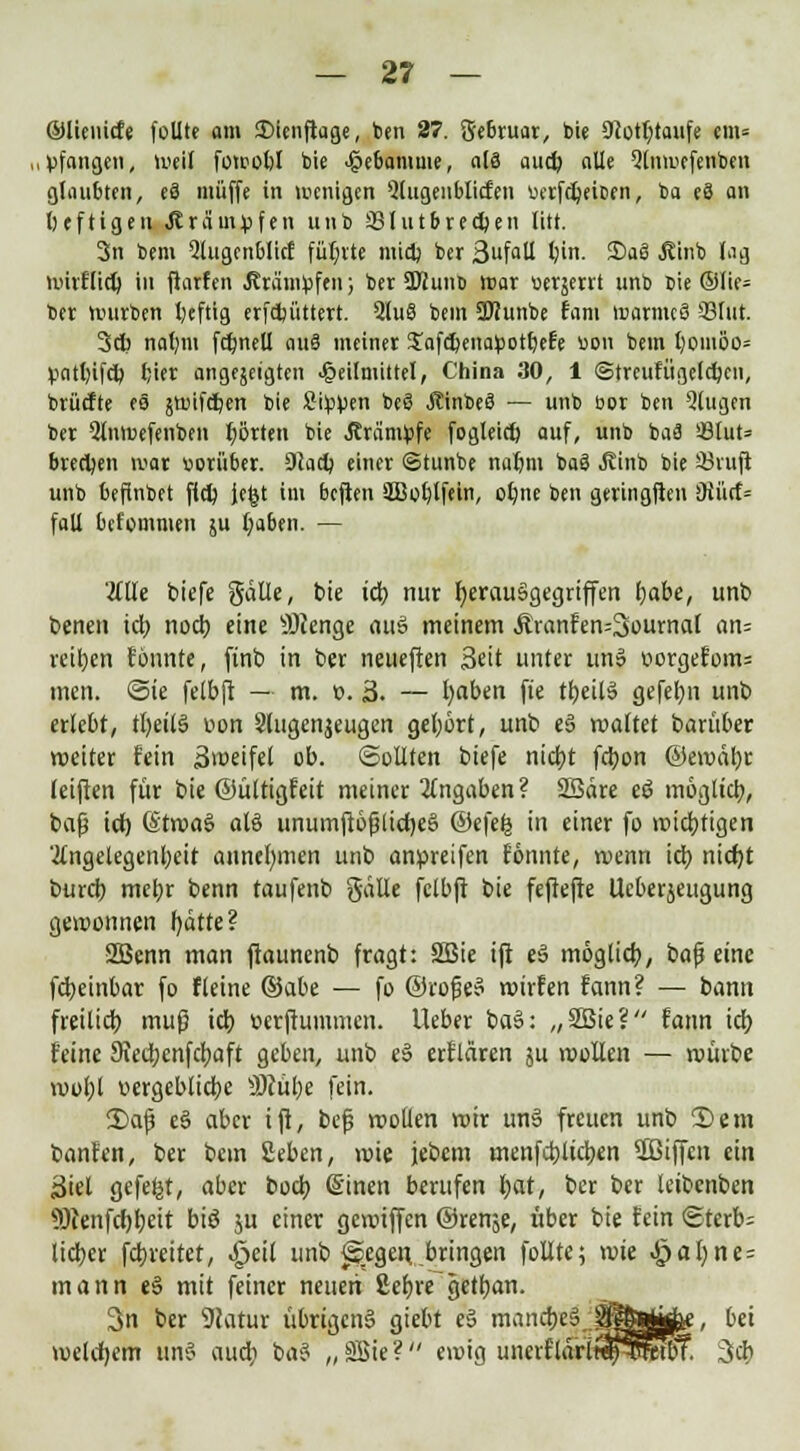 ©lienicfe follte am £>ienftage, ben 27. gebruar, bie SRotfotaufe cm= ,pfangen, weil fotpobl bie Hebamme, als aud) alle Qtnu'cfeiitocu glaubten, eS muffe in wenigen 5lugenblicfen uerfcbeiDen, ba e8 an heftigen .Krämpfen unb üßlutbrecfcen litt. 3n bem Qlugcnblicf füllte midj ber SufaU l?in. 3)aä .Stinb lag mirftieb in ftarfen .Krämpfen; ber ÜKunb war »erjetit unb Die ©lie= ber würben beftig erfebüttert. 2lu§ bem SÖIunbe Eant warnicS 33fut. 3cb nahm fcbnell auS meiner Jafcbenapotbefe uon bem l)oiuöo= pnttoifcb fjier angejeigten J&eilmittel, China 30, 1 ©treutiigelcbcn, brückte es jtt>ifdt>en bie Sippen bcS jcinbee' — unb üox ben Qtugen ber 5lnwefenben borten bie Krämpfe fogleitf) auf, unb baä i8Iut= brechen war vorüber. 9(ad) einer (Stunbe nat)m ba8 Jvinb bie 23ruft unb befinbet ffcb jegt im beften äBob,lfein, obne ben geringften Oiücf= fall befommen su fiabtn. — 'äüe tiefe galle, bie icb nur herausgegriffen habe, unb benen idj noch eine Stenge aus meinem &ranfen=3oumal an= reiben fönnte, ftnb in ber neueften Seit unter un§ »orgefom= men. ©ie felbft — m. e. 3. — haben fte tbcilS gefebn unb erlebt, tl)eit§ oon Slugcnjeugen gebort, unb eS waltet baritber weiter fein Zweifel ob. Sollten btefe ntctj>t febon ©ewäbr leiften für bie ©üttigfeit meiner Angaben? SBäre eö möglicb, bafj ich, (StwaS al§ unumftöjältcheg @efe£ in einer fo wichtigen 'tfngelegenbeit annehmen unb anpreifen fönnte, wenn ich nicht bureb mebr benn taufenb gälle fclbjl bie fefiejTe Ucberjeugung gewonnen fydtte? SBenn man ftauncnb fragt: SBie ift eS möglieb, bafj eine febeinbar fo fleine Qiabt — fo ©roßeS wirfen fann? — bann freilieb muß id) üerjiummen. Ueber baS: „2ßie? fann tcf> feine 9vedbenfcbaft geben, unb e§ erflären ju wollen — würbe wol;l vergeblicbe SMübe fein. 2>ajj e§ aber ift, bef wollen wir unS freuen unb 2)em banfen, ber bem geben, wie jebem menfeblicben SBtffcn ein 3iel gefegt, aber boeb ß'inen berufen hat, ber ber leibenben Sötenfcfjhett biö ju einer gewiffen ©renje, über bie fein ©terb= lieber febveitet, .£jeit unb ^egen, bringen follte; wie «£>ahne= mann «S mit feiner neuen 8eb«~getban. 3n ber 9catur übrigens gtebt eS manebegj^^wfee, bei welchem unS aueb baS „2Sie? ewig unerfläri«JnSetbT. 3*