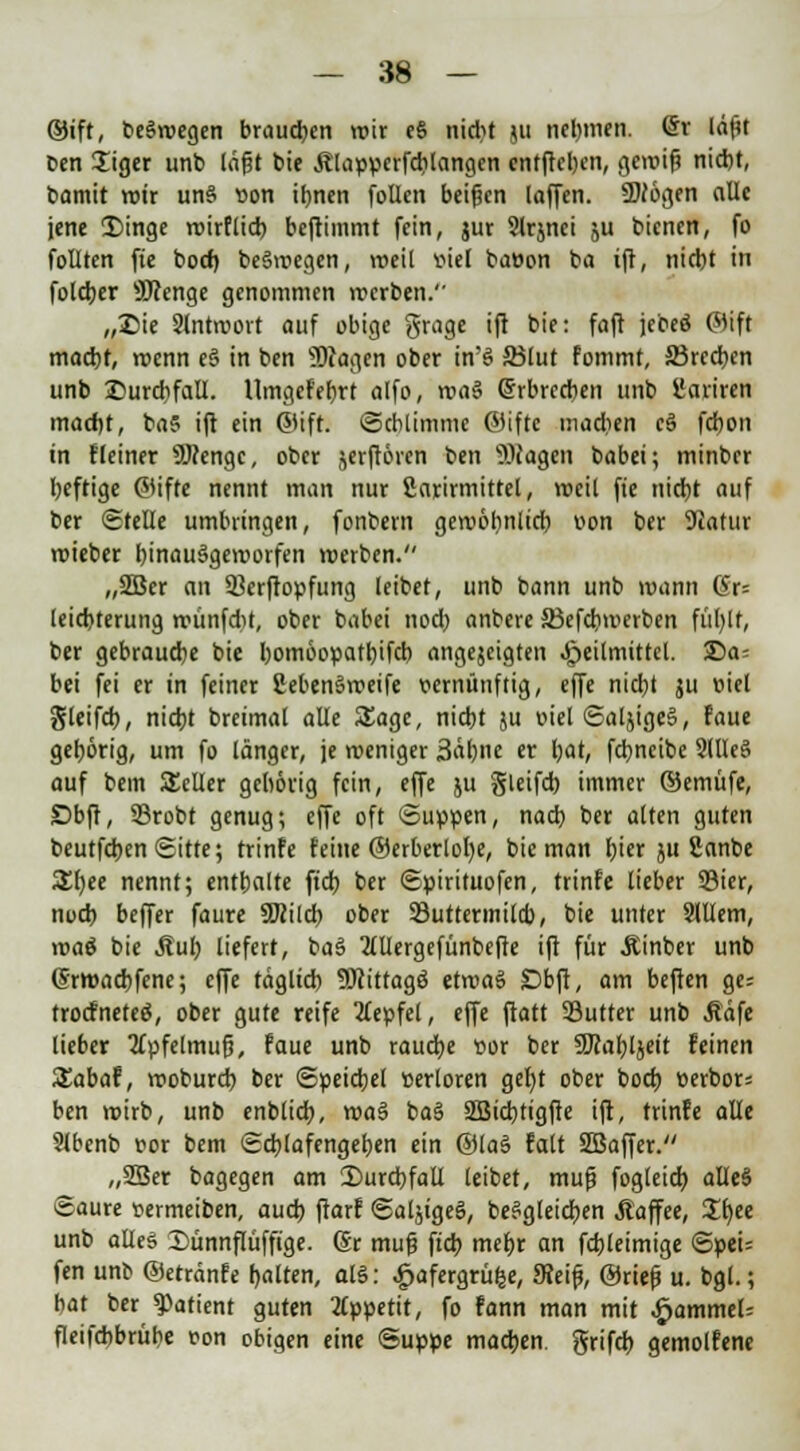 ©ift, beSwegen brausen wir e§ nidjt ju nehmen, ©r läftt Den £iger unb lagt bie Älappcrfcblangcn entfielen, gemifj nicht, bamit wir un§ üon ihnen follcn beigen laffcn. SDJögen alle jene 3)inge wirflieb beftimmt fein, jur Slrjnei ju bienen, fo follten fie boef) be§wegen, weit viel ba»on ba ift, nicht in foldjer SJJenge genommen werben. „Sie Antwort auf obige grage ift bie: faft jebeö ©ift macht, wenn e§ in ben Wagen ober in'S ffilut fommt, ffirceben unb Durchfall. Umgef'ebrt alfo, rva$ erbrechen unb üariren macht, ba5 ift ein ©ift. (Schlimme ©ifte madien c3 febon in fleiner SRengc, ober jerftören ben Wagen babei; minber heftige ©ifte nennt man nur fiarirmittel, weil fie nicht auf ber Stelle umbringen, fonbern gewöhnlich oon ber 9iatur wieber hinaufgeworfen werben. „2Ber an SBerftopfung leibet, unb bann unb wann (Sr= leicbterung wünfd)t, ober babei nod) anbere SBefcbwerben fübjf, ber gebrauche bie bomöopatbifcb angejeigten Heilmittel. £)a; bei fei er in feiner 2eben§weife vernünftig, effe nicht ju eiel gleifd), nicht breimal alle Sage, nicht ju oiel SaljigeS, faue gehörig, um fo länger, je weniger 3äbne er bat, febneibe 2llleS auf bem Seiler gehörig fein, effe ju gleifcb immer ©emüfe, Dbft, SSrobt genug; effe oft Suppen, nach ber alten guten beutfeben Sitte; rrinfe feine ©erberlol)e, bie man hier ju Sanbe £f)ee nennt; enthalte (ich ber Spirituofen, trinfe lieber 93ier, noch beffer faure SKilcb ober 23uttermilcb, bie unter Slllem, \va$ bie Äul; liefert, ba§ Mergefünbefte ift für jtinber unb (Srwacbfene; effe täglich 9Jcittagö etwas £>bft, am beften ge; troefneteö, ober gute reife 2£epfel, effe ftatt SSutter unb Jtäfe lieber 2fpfelmufj, faue unb raucfye cor ber SJcahljeit feinen Sabaf, woburch ber Speichel »erloren getjt ober boch üerbor= ben wirb, unb enblicb, wa& ba§ SBicbtigfie ift, trinfe alle Slbenb vor bem Schlafengehen ein @la§ falt SBaffer. „SBer bagegen am Durchfall leibet, mufj fogleicb alleS Saure »ermeiben, auch ftorf SaljigeS, begleichen Äaffee, Sf)ee unb alles Sünnflüffige. Sr muß ftcf> mehr an fcbleimige Spei= fen unb ©etränfe halten, ah3: £afergrü&e, Seif*, ©riefj u. bgl.; hat ber Patient guten Appetit, fo fann man mit #ammeU fleifcbbrübe von obigen eine Suppe machen, grifcb gemolfene