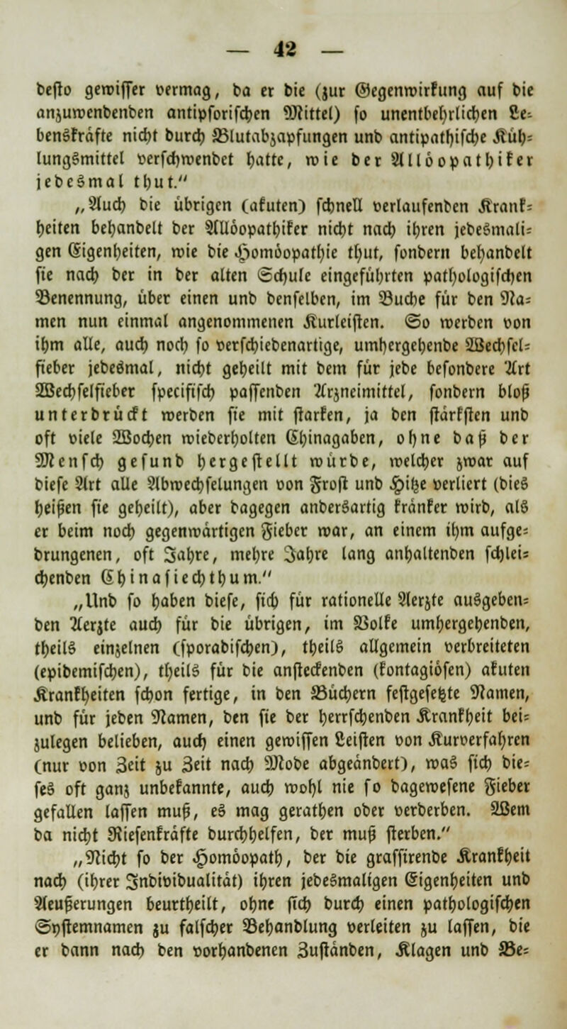 befto geroiffer vermag, ba er bie (jur ©egenroirfung auf bie anjuroenbenben antipforifd)en Mittel) fo unentbehrlichen 2e-- benlfrdfte nidjt burd) SMutabjapfungen unb antipatf)ifd)e Mi)-- lungSmittel »erfdjroenbet fjatte, »nie ber2lll6opatl)irer jebe§mal tt)ut. ,,3tud) bie übrigen (afuten) fdjneU oerlaufenben Äranf= Reiten betjanbelt ber 3llIöopatl)ifer nictjt nad) itjrcn jebe§mali= gen Eigenheiten, roie bie J;>omöopatl)ie tt)ut, fonbern befyanbelt fie nad) ber in ber alten Schule eingeführten patl)ologifd)en ^Benennung, übet einen unb benfelben, im Söucbe für ben 9?a= men nun einmal angenommenen $urleiften. <5o werben oon it)m alle, aud) nod) fo oerfdjiebenartige, urntjergeljenbe 2öect)fcl= fieber jebeömal, nid>t geseilt mit bem für jebe befonbere -#rt 2Bed)felfieber fpecififct) paffenben 2(rjneimittel, fonbern bloß unterbrüdft roerben fie mit ftarfen, ja ben ftärfften unb oft mele 2Bod>en roieber^olten 6i)inagaben, ofyne baß ber SKenfcb, gefunb tyergeftellt roürbe, voetdjer jroar auf biefe 2lrt alle 2lbroed)felungen oon groft unb ^jifje verliert (bieS Reißen fie geseilt), aber bagegen anberSartig fränfer roirb, al§ er beim noct) gegenroärtigen gieber mar, an einem it)m aufge= brungenen, oft 3a&«, met)re 3iaf)re lang anfjaltenben fdjleU djenben Sljinafiedjttjum. „Unb fo t;aben biefe, fidj für rationelle Slerjte ausgeben; ben tferjte aud) für bie übrigen, im SSolfe umfjergebenben, tf)eil§ einzelnen (fporabifdjen), tljeilS allgemein verbreiteten (epibemifdien), tfyeilS für bie anftecfenben (fontagiöfen) afuten ÄranfReiten fa>on fertige, in ben 33üd)ern feftgefet^te tarnen, unb für jeben tarnen, ben fie ber fyerrfdjenben Äranfljeit bei= julegen belieben, aud) einen geroiffen ßeiften oon Äurverfabjen (nur oon Seit ju 3cit nacb. 9Jcobe abgeänbert), roa§ ftcb bie= feg oft ganj unbekannte, aud; roofyl nie fo bagevoefene gieber gefallen laffen muß, e§ mag geraten ober oerberben. Sßem ba nidjt SRiefenfräfte burri)f)elfen, ber muß fterben. „9lid)t fo ber ^omöopatl), ber bie graffirenbe Äranff)eit nad) (iljrer 3nt>tt>ibualitdt) ifyren jebegmaligen Eigenheiten unb Sleußerungen beurteilt, oljne ftd; burd) einen patl)ologifd>en Spftemnamen ju falfdjer 33et)anblung verleiten ju laffen, bie er bann nad) ben oorfcanbenen Suftänben, Älagen unb Sßt-