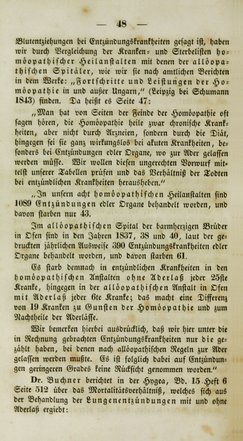 J8lutentjiet)ungcn bei entjunbungSfranfbeiten gefagt ift, haben mir burd) 93ergleicbung ber Äranfen= unb Sterbeliften bo = möopatbifcber Heilanftalten mit bcnen ber allöopa= tt>tfdjcn «Spitäler, roie mir fte nach amtlichen 33erid)ten in bem 2Berfe: „gortfcbritte unb Seiftungen ber .£0 = möopatbie in unb aufjer Ungarn, (Seipjig bei Schumann 1S43) ftnben. Da beißt e3 Seite 47: „9J?an bat »on Seiten ber geinbe ber Homöopathie oft fagen hören, bie Homöopathie heile jroar cbronifcbe Äranf= beiten, aber nicht burd) Slrjneien, fonbern burd) bie 2)iät, hingegen fei fie ganj voirfung§lo§ bei afuten Äranfbeiten, be= fonberS bei (Snfjünbungen ebter Drgane, roo jur Slber gelaffen roerben muffe. 2Bir roollen biefen ungerechten 33orrourf mit« telft unferer Tabellen prüfen unb ba$ SSerbältniß ber lobten bei entjünblichen ÄranFt>eitcn herausheben. „3n unfern acht (;om6opatr)tfcben .£eilanftalten finb 1089 (Sntjünbungen ebter Organe bebanbelt roorben, unb bacon ftarben nur 43. 3m allöopatbifcben Spital ber barmherjigen 25rüber in JDfen finb in ben fahren 1837, 38 unb 40, laut ber ge= brutften jährlichen SluSroeife 390 (SntjünbungSfranfbeiten ebler Drgane bebanbelt roorben, unb bation ftarben 61. 6ö ftarb bemnacb in entjünblichen Jtranfbeiten in ben homöopatbifchen tfnftalten ohne 2(berlafj jeber 25fte .Rranfe, hingegen in ber allöopatbifcben SJnftalf in £)fen mit Slberlaf? jeber 6te itranfe; baS macht eine 2)ifferenj »on 19 Äranfen ju ©unften ber Homöopathie unb jum 9iacbth,eile ber Slberläffe. ÜBir bemerfen hierbei auSbrücflicb, bctp wir hier unter bie in ^Rechnung gebrachten (SntjünbungSfranf beiten nur bie ge= jäblt haben, bei benen nach allöopatbifcben SRegeln jur 3lber gelaffen roerben mußte. (SS ift folglich babei auf (Sntjünbuns gen geringeren ©rabeS feine SRücfftcbt genommen roorben. Dr. SSucbner berichtet in ber .£>t)gea, 33b. 15 £eft 6 Seite 512 über baS SKortalitätSeerbältniß, roelcbeS ftcb au§ ber 23ehanblung ber ftungenentjünbungen mit unb ohne 9fberla{j ergiebt: