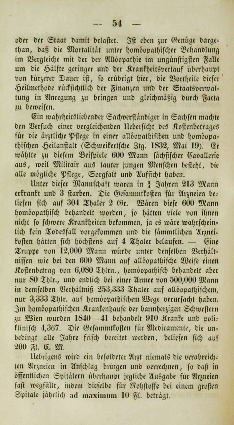 ober ber Staat bamit belüftet. Sit eben jur (genüge barge= tban, bafj bie Sföortalität unter bomöopatbifd)er Öehanblung im aSergtctdje mit ber ber 9Möopatbie im ungünftig|rcn gälte um bie ^älfte geringer unb ber .Kranfbeit§»crlauf überhaupt oon fürjerer Sauer ift, fo erübrigt hier, bie SSortfycilc biefei ^eilmetr;obe rücfficbtlich ber ginanjen unb ber StaatStterroaU tung in Anregung ju bringen unb gleichmäßig bureb gaeta ju beroeifen. (Sin roaf)rb,eit§liebenber Sacbeerftänbiger in Sadjfen madite ben SSerfucb einer »erglcicbenben lleberftdjt bc§ ÄoftenbetragcS für bie ärjtliche Pflege in einer aliöopathifcben unb l)omöopa= tbifeben £eilanftalt (Scbroeifertfcbe 3tg. 1832, SDcai 19). (Sr mahlte ju biefem Seifpicle 000 SDfann fäcbftfcber ßaoallcrie au§, weit SKilitair au§ (auter jungen SJccnfcben befielt, bie alle mögliche Pflege, Sorgfalt unb 2(uf ficht haben. Unter biefer v3Jiannfcbaft roaren in J Sahiren 213 9)iann erfranft unb 3 ftarben. Sie ©efammtfoften für 9lrjneien be= liefen ft'cb auf 304 SEbaler 2 @r. SBären biefe 000 Wann bomöopathifcb bchanbelt roorben, fo hätten eiele von i()nen nid)t fo fd)rocre .Rranfbeiten befommen, ja eS rodre n>al)rfcbein= lieh fein SEobeSfaü norgefommen unb bie fämmüicben 'Ux^mU foften hätten ftd) höcbftenS auf 4 £haler belaufen. — (Sine Gruppe von 12,000 SJcann roürbe unter benfeiten 58erbält= niffen roie bei ben 600 2Rann auf allöopathifcbe SBcifc einen tfoflenbetrag t>on 6,0S0 £blrn., bomöopathifcb bebanbclt aber nur SO üblr., unb enblicb bei einer 'tfrmee t>on 500,000 SJcann in bemfelben 53crhä(tnifj 253,333 £t)aler auf allöopatbifd;em, nur 3,333 £blr. auf bomöopatbifebem äßege »erurfaebt haben. 3m fyomöopatbjfcben Äranfenbaufe ber barmberjigen Sd;roeftern ju 23ien würben 1840—41 behanbelt 910 Jtranfe unb poli= flinifcb 4,367. Sie ©efammtfoften für SJcebicamcnte, bie un= bebingt alle Sabre frifd; bereitet werben, beliefen ftcb auf 200 gl. g. 3K. UebrigenS wirb ein befolbeter 5?lrjt niemals bie verabreich: ten 9lrjneien in tfnfcblag bringen unb verrechnen, fo bafj in öffentlichen Spitälern überhaupt jegliche '#u§gabe für Slrjneien fafi wegfällt, inbem biefelbe für Siobftoffe bei einem großen Spitale jäbrlid) ad inaximum 10 gl. beträgt.