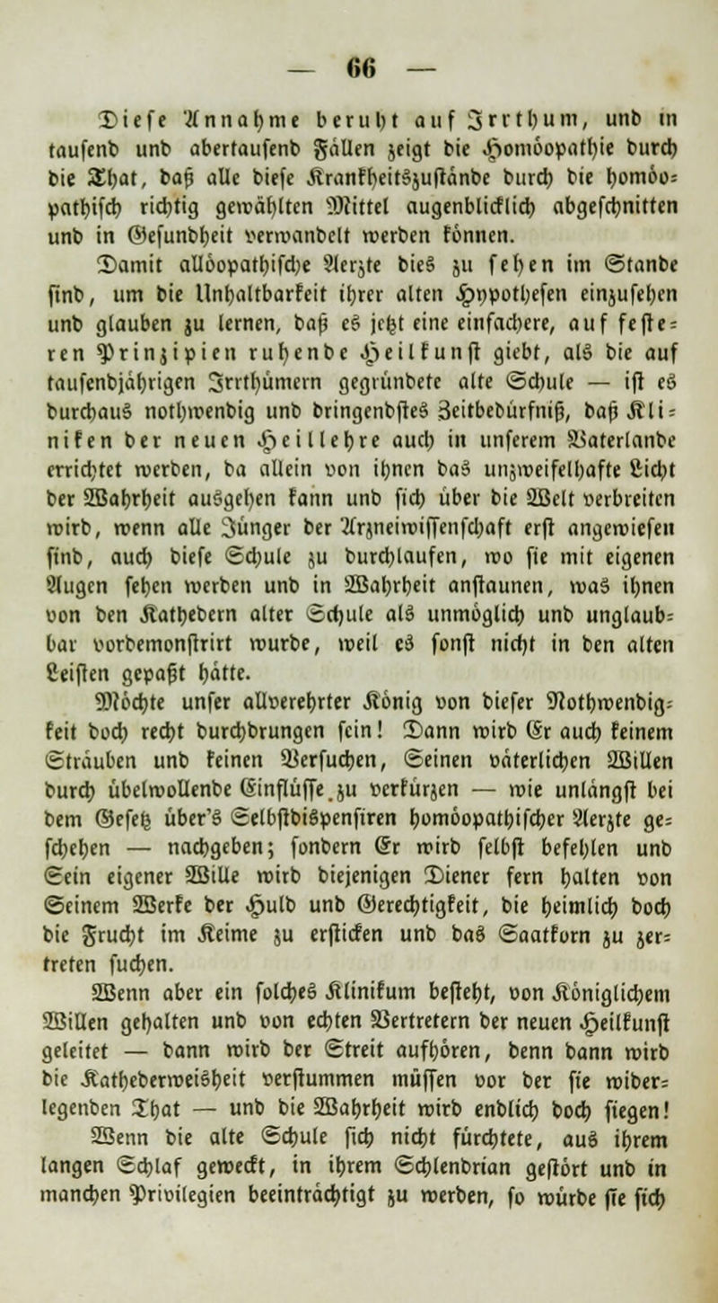 <£iefe Innajjmt berul)t auf ijrrtljum, unb in taufenb unt> abertaufenb gällen jeigt bie Homöopathie burcb bie SEbat, bafi alle biefe ÄranffyeitSjuftänbe burcb bic f;omöo= patbifcb rid)tig gewählten Büttel augenblicflicb abgefdjnittcn unb in ©efunbbeit vermanbelt werben fönnen. 2)amit alloopattjtfdje Sferjte bie§ ju fefyen im ©tanbe finb, um bie Unbaltbarfeit ihrer alten .^npotbefen einjufehen unb glauben ju lernen, ba)j e§ jefct eine einfachere, auf fefle = ren $Prinjipien rufyenbe Heil fünft giebt, al§ bie auf taufenbjährigen ÜJrrtbümern gegrünbetc alte ©d)ule — ift eS burcbauS notbmenbig unb bringenbfteS Seirbebürfnifj, bafjjtli = nifen ber neuen J^eilleljre auch in unferem äSaterlanbe errietet werben, ba allein uon ihnen ba$ unjmeifelhafte £id)t ber SBabrbeit au§gef)en fann unb fiel) über bie 2Bclt tierbreiten voirb, roenn alle jünger ber'2t>}neiroiffenfd)aft erft angeroiefen finb, auch biefe Schule ju burcblaufen, roo fie mit eigenen Slugcn feb.cn werben unb in äöabrbeit anftaunen, maS il)nen uon ben Jlatbebern alter Schule al$ unmöglich unb unglaub= bar uorbemonftrirt mürbe, meil e$ fünft nicfjt in ben alten fieiften gepafjt tjdtte. föchte unfer aüt>erer>rtcr Äönig »on biefer SJcotbroenbig-- feit bod) recht burebbrungen fein! 3)ann mirb (Sr auch feinem (Sträuben unb feinen Ukrfucben, Seinen öäterlicbcn 2Bilkn burd; übelroollenbe (Sinflüffe. ju »erfürjen — roie unlängft bei bem ©efets über'§ SelbftbiSpenfiren bomöopatbifcher 3lerjte ge= febeben — nachgeben; fonbern @r mirb felbft befehlen unb Sein eigener SBille mirb biejenigen 35iener fern galten »on ©einem SBerfe ber ^ulb unb ©ereebtigfeit, bie heimlich boeb bie gruebt im .Reime ju erftiefen unb baS ©aatforn ju jer= treten fueben. SBenn aber ein folcheS ßlinifum beftefjt, oon Aöniglicbem SBiUen gehalten unb »on echten Vertretern ber neuen Jpeilfunfi geleitet — bann mirb ber Streit aufboren, benn bann mirb bie Äattjcberroeiötjeit setfiummen muffen oor ber fte roiber= legenben %t>at — unb t>tc SEBabrbctt mirb enblicb bod) ftegen! 2Senn bie alte ©cbule fieb nicht fürchtete, auö ihrem langen Schlaf geweeft, in ibrem Scblenbrian gefrört unb in manchen Privilegien beeinträchtigt ju roerben, fo mürbe fie fieb