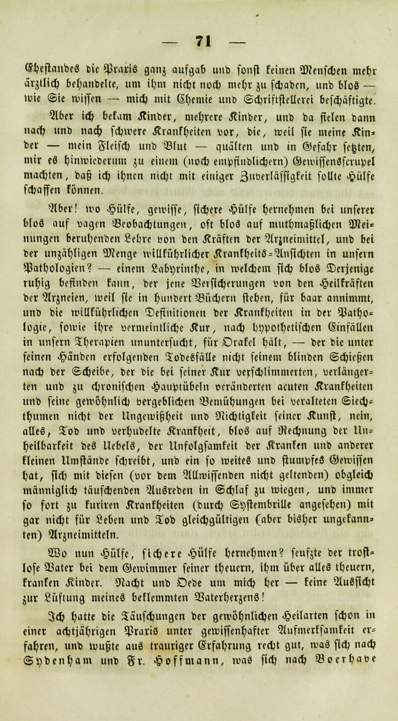 (Sljeftanbcg bie SßraiiS gcinj aufgab unb fonft feinen 9Kenfd>en mefjr ärstlid) beljanbelte, um it)m nid)t nod) mcljr §u fdjabcn, unb bfoS — luie (Sie Hilfen — mid) mit Chemie nb ©djriftfiellerei befdjäftigte. Qlber idj bcfam Jttnber, mehrere Äinber, unb ba fielen bann nacfi, unb nad) f dauere Äranfljeiten vor, bie, toeil fie meine Ara- ber — mein 3'leifd) unb 33fut — quälten unb in ©efafir festen, mir e8 (jinreicberimi ju einem (nod? eiiHjfiublidjern) ©ennffenäfcrutel matten, bafj idj iljncn nidjt mit einiger 3»öfrläffigfeit follte Jpülfe fdjaffen fönnen. *2lber! wo 4?ülfe, geiuiffe, fidjere Jjpülfe t)ernef/men bei unferer bloä auf vagen ^Beobachtungen, oft bloß auf mut&mnftidjtn SWei« nungen berut;enben Seljrc von ben Gräften ber Qtrjneiniittel, unb bei ber unjär/ligen Wenge ivtüfüljrlicber ^ranftjeitS^nfidjteii in unfern 9ßatt)oIogien? — einem 2abi)rintt;e, in rotldjem fld) blo§ Derjenige ruljig befinben fann, ber Jene 33erf(d)erungen uon ben Jjjeilfräften ber *Jlrjneien, lueil fie in fyiinbert '-Büdjern (leben, für baar annimmt, unb bie rtiillfüfyrlidjen Definitionen ber &ranff)eiteu in ber 5?atb,o« logie, forme tr)re vermeintliche Äur, nad? l)fyvotr;etifd)en Einfällen in unfern $t)erapten ununterfudjt, für Drafel f)ält, — ber bie unter feinen >§a'nbcn erfolgenben SobeSfäUe nidjt feinem blinben ©fliegen nacl) ber ©djeibe, ber bie bei feiner Äur verfdjliminerten, verlangen ten unb ju djronifd)en -§auötübeln oera'nberten acuten Äranfljeiten unb feine gen>ör)nlid) öergeblidjen 53eiiiüt>ungen bei veralteten @ied)= t^unien titdjt ber Ungennfjfyeit unb Siidjtigfeit feiner Jtunft, nein, alles, $ob unb verjubelte Ävanfljeit, bloä auf iHedutung ber Uli* fyeilbarfeit beä UebelS, ber Unfolgfamfeit ber jlranfen unb anberer fleinen Umftänbc fdjreibt, unb ein fo lreiteS unb fiumüfeS ©etviffen ^ot, fiel) mit biefen (vor bem 9tllroiffenben nirfjt geltenben) obgleid) männiglid) täufdjenben Qlugreben in ©d)laf ju roiegett, unb immer fo fort 511 furiren Äranfr/eiten (bureb, ©tyftembrille angefeben) mit gar nid)t für Seben unb $ob gleichgültigen (aber bisher ungefann» ten) Qlräneimitteln. 3Bo nun >§ütfe, fixere ^ülfe berneljmen? feufjte ber troft» lofe 93ater bei bem ©eroimmer feiner treuem, ibm über atleS tbeuern, frattfen Einher. 9Iad)t unb Oebe um mid) fcer — feine 2lu8fid)t jur Süftung meinet? beflemmten 93aterl)er§en3! 3cb ^atte bie Säufdjungcn ber geroöbnltcben ^»eilarten febon in einer acfctjäljrigen ^rariö unter getriffent)after 5lufmerffamfeit er» fahren, unb roufjte auS trautiger (Srfabrung reebt gut, waä fid; nadj Sijbenbam unb gr. <$offmann, ivaS fid; nacb 93oerbat>e