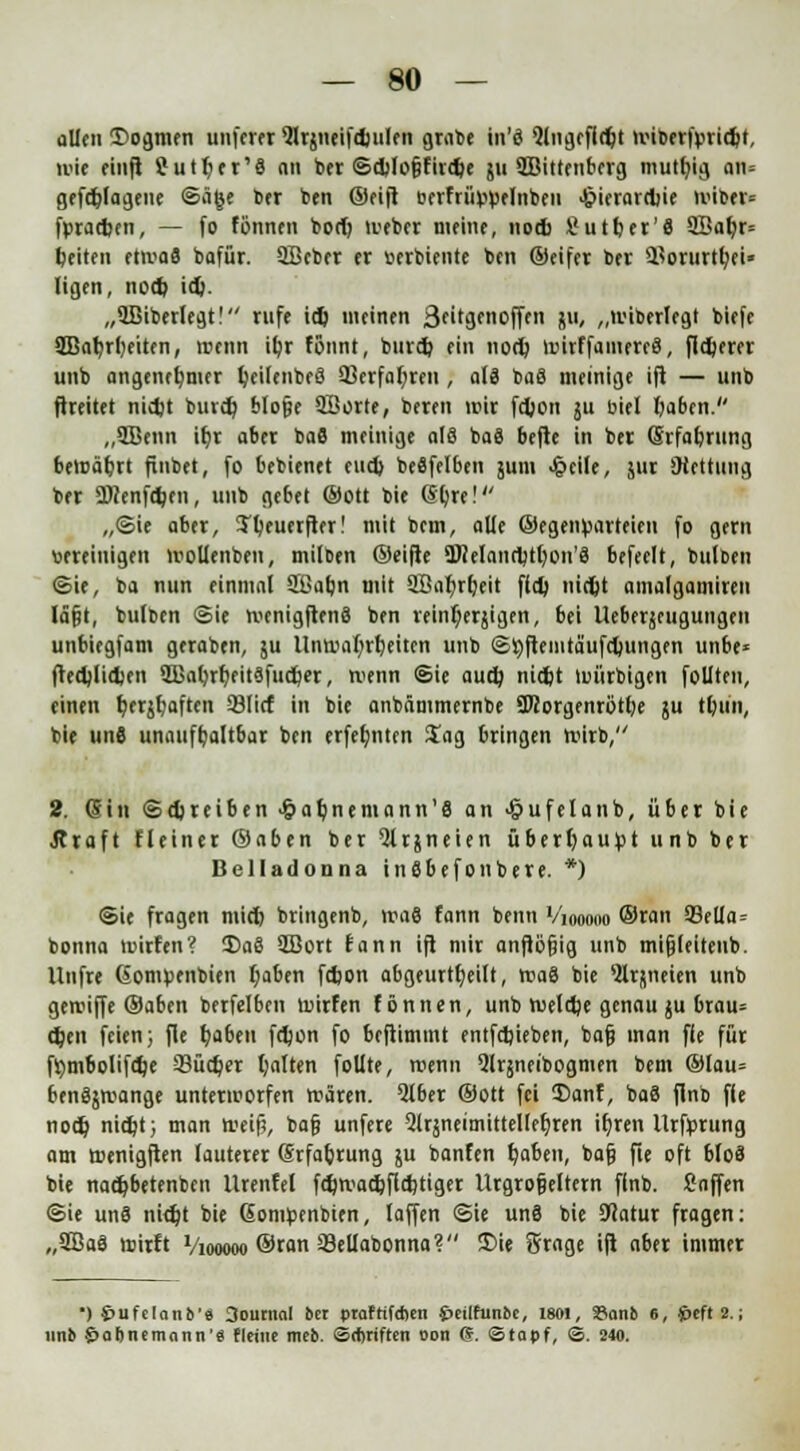 allen £>ogmen unfern Qlrjneifdjulen grate tit'ö Qlngeffdjt iriberfüridjt, mit einft ?utl>er'8 an ber @d>lo§fird)e 51t Wittenberg niutfyig an* gefdjlagene ©äge 6er ben ©eift terfrüppelnben 4?ierard)ie ttilbtt» fpradjen, — fo fönnen boet) iveber meine, nod> Sutber'fl 9Bal)r= Reiten et>va8 bafür. SBeber er Berbiente ben ©eifer ber Horurttjei« Hgen, nod) id). „QBiberlegt! rufe id) meinen Stitymoffen J«< „tuiberlegt biefe 2Bat)rl)eiten, trenn ifyr fönnt, burd? ein nort) nnrffaiuereS, fixerer unb angenehmer IjeilenbeS 93erfal)ren, als baS meinige ifi — unb ftreitet nidjt burd) blojje QBorte, beren mir fdjon ju biet Daben. ,,2Benn it)r aber baS meiuige als baS befte in ber ©rfafjrung bevnäljrt finbet, fo bebienet eud) beSfelben jum Jpeile, jur SHettung ber ÜKenfdjen, unb gebet ©Ott bie (Sljre! „(Sie aber, !Tl)euerfter! mit bem, alle ©egenBarteien fo gern vereinigen lBollenben, milben ©eifte 9Helanrt)tt)on'8 befeelt, bulben ©ie, ba nun einmal SBafjn mit 9Bnl)rt>eit fld) nidjt amalgamiren läjjt, bulten ©ie njenigftenä ben reint)erjigen, bei Ueberjeugungen unbiegfam geraben, $u llnn>al)rt)eiten unb ©tyftemtaufdjungen unbe* fted)lid)en SBafyrfyeitSfurtjer, menn Sie aud) nid)t tmirbigen foUten, einen ^erjtjaften 33licf in bie anbämmernbe 97iorgenrötl)e ju tl)un, bie un6 unaufhaltbar ben erfefynten Sag bringen tturb, 2. (Sin ©treiben >&ab,nemann'8 an Jjjufelanb, über bie Äraft fleiner ©aben ber 9lrjneien überhaupt unb ber Belladonna inSbefonbere. *) Sie fragen mid) bringenb, vra8 fann beim V'iooono ©ran 93ella = bonna tmrfen? Da8 2Bort fann ift mir anflöfjig unb mifjleitenb. Uufre GomBenbten t)aben fd)on abgeurteilt, n?a8 bie 5lrj(neien unb gereifte ©aben berfelben tuirfen tonnen, unb n>eld)e genau ju brau= d)en feien; fie fyaben fdjon fo beftimmt entfd)ieben, bafj man fle für fl)tnbolifd)e 93üd)er galten follte, »renn Qlrjneibogmen bem ©lau» benSjirange unterworfen ttären. Qlber ©Ott fei $)anf, baS finb fle nod) nid)t; man toeifj, bafj unfere 2lräneimittellef)ren ifjren llrfprung am ttenigften lauterer Srfa&rung ju banfen t)aben, bafj fie oft bloä bie nadjbetenben Urenfel fd)tvad)fld)tiger Urgroßeltern finb. Snffen ©ie unS nidjt bie GoniBenbien, laffen ©ie un8 bie SHatur fragen: „903aS roirft Viooooo ©ran 33eUabonna? £>ie örage ift aber immer ■) 4>ufe[ano'ä 3oucnal ber prafrifetien £>eilfunfcc, 1801, San!» 6, 4öcft 2.; unb §af>tumnnn'e flciue meo. ©ebriften Don (?. ©tapf, S. 240.