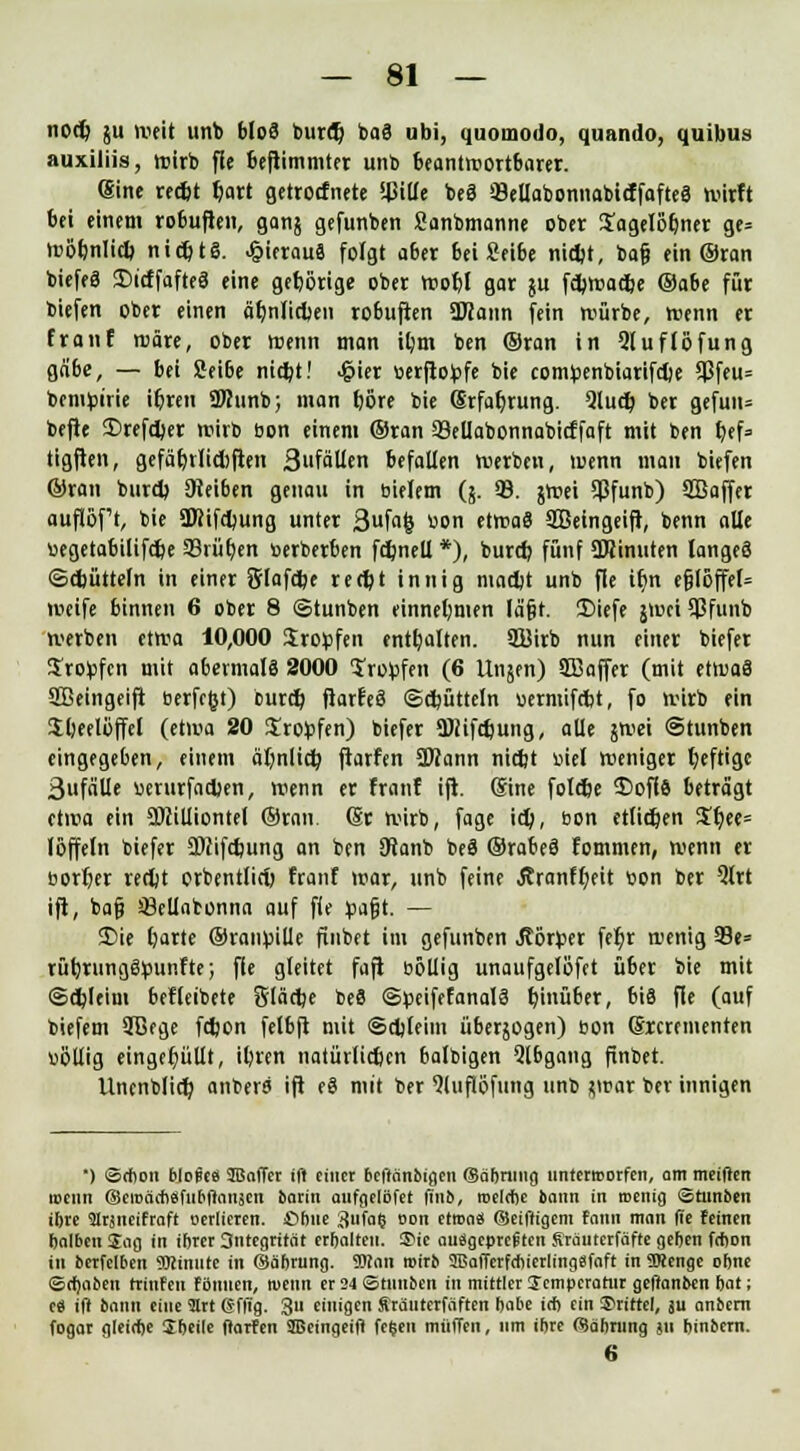 nocb ju weit unb bloS buret) baS ubi, quoinodo, quando, quibus auxiliis, wirb fle beftimmter unb beantwortbarer. (Sine recbt ^ort getrocfnete !4MUe beS 33ellabonnabicffaftea wirft bei einem robuften, ganj gefunben Sanbmanne ober Xagelöbner ge= wöbnlicb ntcbtS. hieraus folgt aber bei Seibe nicbt, ba§ ein ®ran biefeS SDirffafteS eine gehörige ober wobl gar ju fcbwacbe ©abe für biefen ober einen ähnlichen robuften ÜHann fein würbe, Wenn er franf wäre, ober trenn man ibm ben ©ran in Qluflöfung gäbe, — bei Seibe nicbt! >£ier tterfiofcfe bie compenbiarifche 5J3feu= benignie ihren SKunb; man bore bie Erfahrung. 2lucb ber gefun= befie 35refcber wirb öon einem ©ran 33eüabonnabicffaft mit ben bef= tigften, gefäbrlidiften 3fäUen befallen werben, wenn man biefen ©ran burcb SReiben genau in t-ielem (5. 93. jroei Sßfunb) SBaffer auftöf't, bie 3Jcifct)ung unter 3f<»& «on etwaö SBeingeift, benn alle »egetabilifcbe 93rüben »erberben fcbnell *), bunb fünf SOJinuten langes (Schütteln in einer Slafcbe recht innig macht unb fie ihn efjföffel= weife binnen 6 ober 8 ©tunben einnehmen lä§t. 3Mefe jwciSßfunb werben etwa 10,000 Sropfen enthalten. 9Birb nun einer biefer ^ro^fen mit abermals 2000 IroVfen (6 Ui^en) Sffiaffer (mit etwas SBeingeift berfe&t) burcb ftarfeS ©cbütteln uermifcbt, fo wirb ein Sbeelöffel (etwa 20 Srofcfen) biefer ffliifcbung, alle jwei ©tunben eingegeben, einem äfynlicb, ftarfen SWann nicht tuet Weniger t)eftigc 3ufälle wurfacben, wenn er franf ift. ®ine folebe S)ofl6 beträgt etwa ein SDcilliontel ©ran dt wirb, fage ich, tion etlichen $bee= löffeln biefer ÜDcifchung an ben ötanb beS ©rabeS fommen, wenn er öorber recht orbentlicb franf war, unb feine Äranfbeit »on ber 5lrt ift, ba§ SMabonna auf fie pafjt. — JDie l)arte ©räumte finbet im gefunben Jtörper fefir wenig 93e= rüfyrungSpunfte; fle gleitet fafi »öllig unaufgelöfct über bie mit ©cbleim befleibete Släctje beS ©peifefanalS hinüber, bis fle (auf biefem 9Bege fcbon felbft mit ©djleim überjogen) bon (Srcrementen völlig eingefüllt, il)ren natürlichen balbigen Qlbgang finbet. Unenblict) anbera ift eS mit ber 9(uflöfung unb tfvav ber innigen *) Schon bloiti IBaffer ift einer beffänbigen (Säbrmtg unterworfen, am meiften roenn ©eroäohsfubftansen barin aufgelöfet finb, roelcbe bann in roenig ©tunben ibre ülrjneifraft oerlieren. ßbue 3«fa? oon etroas (Seiftigem fann man fie feinen balbcn Sag in iftrer 3ntegrität erhalten, £>ie ausgepreßten Srauterfäfte geben frbon in bcrfelben «Dtinute in ©äftrung. TOan roirb SISafferfchierlingSfaft in TOenge obne Sefjaben rrinfen fönnen, roenn er 24 Stnuben in mittler Temperatur geffanben bat; es ift bann eine 3Irt @ffig. 311 einigen Sräuterfäften babe irb ein drittel, ju anbern fogar gleirbe Sbeile ftarfen SBeingeift fe$en muffen, um ibre (Säbrung ju binbern. 6