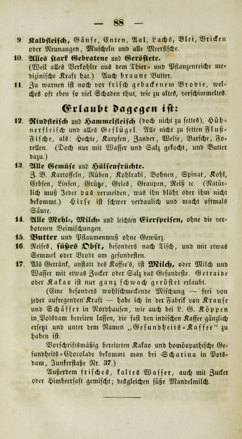 9. «albflcif*, ©a'nfe, (guten, «Hai, Sad)S, »lei, «Briefen od« Dreimaligen, ÜWufebeln unb alle OTeerfifebe. 10. 2lUe« ftar* (Gebratene uns ©eröfietc. (2ßcil ailrS 33erfoblte auS bem S^itr» unb $flaii$cnrricfcf ««• bijinifcfce Kraft bat.) Qludj braune ^Butter. 11. 3 warnen ifl notb bor frifel) gebaefenem «Brobte, wel= e^eö oft eben fo mel ©djaben tbut, wie $u alte«?, «erfdjiinmelteS. C*l Ulllbt i>ii.]t«}i» M't: 12. 9ünofIeifdb uno ^ammclflcifcr» (bodj uirtjt ju fette«), $ütj« nerfleif* unb alles ©eflügef. 5lUe niebt ju fetten 8Iu& = 8ifd)e, alS: fechte, Anrufen, ßonber, üßelfe, !8arf«l)e, So- rellen. (55od) nur mit SBaffer unb ©alj geformt, unb «Butter baju.) 13 2lUc ©entüfe unb Altiilfenfrürfite. 3-39. Kartoffeln, iHüben, Äoblrabi, «8or)nen, ©pinat, Äot)I, (Srbfen, Cinfen, ©rü&e, ©rieS, ©raupen, ÜHeifj »c. fSttitür« lieb, mufj 3eber baS uermeiben, waS ibu Mäbj ober ibm niebt befommt.) Jpirfe ift febwer verbniilieb unb niadjt oftmals (Säure. 11. 2tUe Söicl)I=, ÜÄilti)! unt> ieidjfen Gierfpcifcn, obne bie »er= botenen 33eimifd)ungen. 15. SButter unb $flaumenmu§ obne ©ewürj. 16. 9teifeS, füftcö £>bft, befonberS naet) 3ifcv), unb mit etwas (Semmel ober «Brobt am gefunbeften. 17. %H ©etränf, anftatt beS Äaffee'S, ift Wild), ober Stöileb unb SBaffer mit etwas 3urfer ober ©alj baS ©efuubefte ©etraibe ober Jtafao ift nur ganj frDtoaeb geroftet ertaubt. ((Sine befonberS woblfcbmeefenbe Üftifcbung — frei uon jeber aufregenben'Äraft — l)abe irb in ber Sabril uon jf raufe unb ©ebä ff er in «Jcorbbaufen, wie aud) bei 8. ©. Äöiptoen in.SBotSbam bereiten laffen, bie faft ben inbifrben Äaffee gäiiälieb erfefct unb unter bem Manien „®efunbr;eitS = Äaffee ju l)aben ift. «BorfcbriftSniäfjig bereiteten Äafao unb bomöopatt)ifel)e ®e= funbbeitS = CSbocolabe befommt man bei ©eljarina in SBotS* bam, 3unferfta§e 5Kr. 37.) 2lufjerbem frifcbeS, falteS ©äffet, auet) mit 3rEer ober £imbeerfaft gemifebt; beSgleiefcen füfje SIHanbelmild).