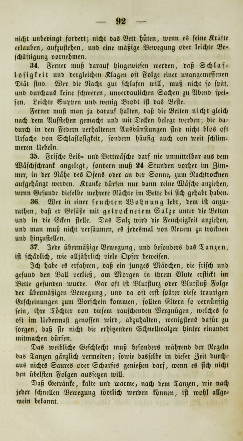 nidjt unbebingt forbert; nicfy baä Seit Ijüten, wenn c3 feine J?väft* erlauben, aufjuftefjen, unb eine mäßige Sewegung ober leidjte Se» fdjäftigung ©ornepmen. 34. Serner muß barauf Ijingewiefen werben, baß ®d)laf = lofigfeit unb bergleicfcen .Klagen oft Solge einer unangemeffenen <Diät flnc. 9Bcr bie 9?aryt gut fdjlafen »rill, muß nidjt fü fbät, unb burdjauS feine fctjweren, unuerbaulicfcen Sachen ju Qlbenb fyei« feit. Seidjte ©tippen unb- wenig Stobt ifl baS Sefte. Serner mut} man ja barauf galten, baß bie Letten nidjt gleid) naefy bem ^lufftefjen gemacht unb mit JDecfen befegt werben; bie ba= burd> in ben Sebern »erhaltenen %t6bünfiungen flnb niept bloS oft llrfacpe bon <Sd)lafloflgfeit, fonbern tjäufig aud) von weit fd)lim= meren liebeln. 35. Srifdje 2ei6= unb SettwäfdK barf nie unmittelbar auS bem 2Bäfd)fcpranf angelegt, fonbern muß 24 ©tunben borl>r im 3im= mer, in ber Dläpe be8 Dfenfl ober an ber «Sonne, junt 9Jad)trocfnen aufgehängt werben. J?ranfe bürfen nur bann reine 5Bäfd;e anjiefyen, wenn ©efunbe biefelbe mehrere Diärgte im Seite bei fld) gehabt tjaben. 36. 2Ber in einer feuepten SBopnung lebt, bem ifl anjtu ratzen, bat) er ©efäße mit getroef netem ©alje unter bie Selten unb in bie @cfen flelle. Da« @alj wirb bie Sencptigfeit anjiefjen, unb mau muß itidjt uerfäumen, e8 fcbeSmal von Steuern ju troefnen unb ttiniuftellen. 37. 3ebe übermäßige Sewegung, unb befonberö baä Sanjett, ift fcpäblidj, wie alljäprlicp biele Opfer beweifen. 3dj pabe e8 erfahren, baß ein junges 9J?äbcpen, bie frifcp unb gefuub ben 23aU bediel}, am 9J2orgen in ttyrem Slute erflicft im Seite gefunben würbe. ®nr oft ift Slutfturj ober Slutfluß Solge ber übermäßigen Seivegung, unb ba oft erft fpäter biefe traurigen (Srfdjeinungen jum Sorfcpeiu fommen, füllten (Sltern fo bernünftig fein, it/re Softer bon btefem raufepenben Sergnügen, welcpefl fo oft im Uebermaß genoffen wirb, abjuljalten, wenigftenS bafür ju forgen, baß fle nic^t bie ert;i§enben ©cfmeUioatjer fyinter einanber niitmadjen bürfen. Da8 weibliche ©efdjledjt muß befonberS wäljrenb ber SRegeln ba8 Sanjen gänjlidj »ermeiben; fowie baflfelbe in biefer 3eit burdj= au8 nichts ©aureä ober ©cparfeä genießen barf, wenn e6 fiep nidjt ben übelften Solgen auSfefcen will. 35aß ©etränfe, falte unb warme, nad) bem Sausen, wie nacb, jeber fdjnellen Bewegung töbtlifJp werben fönnen, ift wofyl aüge» mein befannt.