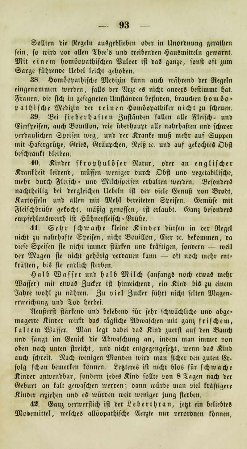 ©eilten bie Otegeln ausgeblieben ober in Unorbnung geratljen fein, fo wirb uor allen £bec'8 unb trei6enben Hausmitteln gewarnt. SWit einem t)omöov>att;ifd)en 9ßu(Der ifl baS ganje, fonfi oft jnm ©arge füfyrenbe Uebef leicht gehoben. 38. ^omoo^atr)ifdie ÜKcbijin fann aud) wa'brenb ber Siegeln eingenommen Werben, falls ber 2lrjt eS nid)t anoerS beftimmt lt)at. Stauen, bie fld) in gefegnetcn Umfiä'nben beftuben, braudjen fyoniöo* pattjifcfie SDcebijin ber reinen >&omöopatl)ifer nid)t ju fdjeuen. 39. Sei fieberhaften 3uflÄben fallen alle 8leifd) = unb (Sierfpeifen, and; Bouillon, wie überhaupt alle nafyrrjaften unb ferner iierbaulid)en ©Reifen weg, unb ber Jiranfe mu§ mefyr auf ©up^en mit <§afergrü§e, ©rieS, ©raupdjen, Oieif? jc. unb auf gefodjteS £)bfi befdjränft bleiben. 40. Äinber ffroptjulöfer Scatur, ober an englifdjet ■Rranftjeit leibenb, muffen weniger burd) Dbft unb öegetabilifd)e, meljr burd) 5leifd) = unb 5DJild)fpeifen erbalten werben. SBefonberS nad)tl)eilig bei bergleid;en Uebeln ifi ber öiele ©enujj uon SBrobt, Kartoffeln unb allen mit 5>ief)l bereiteten ©Reifen, ©emiife mit 5leifd)brül)e gefodjt, inafiig genoffen, ifi erlaubt, ©ans befonberS enipfel)len3wertl) ifl >§ür;nerfleifd) Prüfte. 41. ©et)r fdjwadje fleine Kinbet biirfen in ber Dtegel nidjt ;u tmt)rf;afte ©peifen, nid)t 93ouillon, (Stet jc. befommen, ba biefe ®y>eifen fle nicfjt immer ftärfen unb fräftigen, fonbern — weil ber Wagen fie nidjt gehörig öerbauen fann — oft nodj mer)r ent= fräften, bis fle enblid) fterben. ■&aI6 9B affer unb f;alb SDiüd) (anfangs nod) etwas met/r HBaffer) mit etwaS 3uder ifi binreiebenb, ein Jtinb bis su einem 3af)re voob^l ju nä(;rcn. 3 öiei 3uder fül)rt nidjt feiten 2JZagen= erweid)img unb Job berbei. Qleufserft fiärfenb unb belebenb für feb,r fd)Wa'djIid)e unb abge= magerte jtinber wirft baS taglidje Qlbwafdjen mit ganj frifdjem, faltem SKaffer. 3J?an legt babei baS Jtinb juerft auf ben Saud? unb fängt im ©enief bie Qlbwafdiung an, inbem man immer bon oben nadj unten ftreidjt, unb nid;t entgegengefegt, wenn baS Kinb aud) fdjreit. 9lad) wenigen ÜKonbeu wirb man fietjer ben guten (Sr= folg fdjon bemerfen tonnen. SefctereS ifi nid)t bloS für fd)wad)e Jtinber anwenbbar, fonbern jebeS Kinb follte von 8 Sagen nad) ber ©eburt an falt gewafdjen Werben; bann würbe man uiel triftigere Kinber erjietjen unb eS würben weit weniger Jung fterben. 42. ©ans «erwerflidj ifi ber fiebert tjtan, jefct ein beliebtes ÜKobemittel, weldjeö allöopatbifdK ^lerjte nur worbnen tonnen,