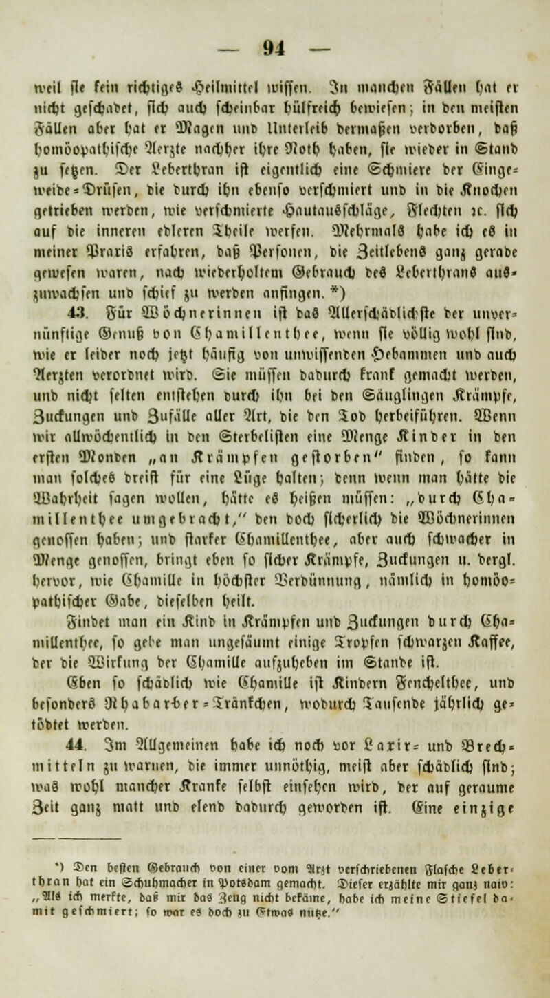 weil fle fein richtige« Heilmittel wiffen. 3u manchen SäUen tjat er nicht gcfchabet, fleh auch f<brinf>at bülfrrit^) bcwiefen; in ben mcifleu Sollen 06« bat er Wagen unb llntcilrib bermafjen mborben, baf) bomöopatbifche 5lcr$te nachher ihre 9?otb haben, flf wieber in ©taut) ju fegen. £)er S?cbertbran ift: eigentlich eine Schmiere ber (Singe= weibe = Prüfen, bie burd) ihn ebenfo ucrfd)inicrt unb in bie .Knochen getrieben werben, wie berfchmierte •öaiitauäfcbläge, Siechten ic. fld) auf bie inneren ebleren Jbcile werfen. Mehrmals habe id) cS in meinet $rari3 erfahren, bajj ^erfonen, bie 3fitlcbcn8 9<m{ gerabe gemefen waren, nach wiebert)oltcm ®ebraudj be8 firbcrtbranS aut- j.uwad)frn unb fcfcief ju werben anfingen. *) 43. 8ur QBödjnerinnen ifl baö Qlllerfctäblidifle ber Uiwn» nünftige ©cnufj »cn Gbamillen tbee, wenn fie völlig wobl finb, wie er (eiber nod) jegt häufig von unwiffenben gebammelt unb aurb Jlerjten bererbnet wirb, (Sie muffen baburd) franf gemacht werben, unb nidjt feiten entfleben burd) iljn bei ben Säuglingen .Krämpfe, 3ucfungen unb 3ufälle aller Qlrt, bie brn Job herbeiführen. QBenn wir allwöchentlich in ten ©terbcliflen eine Menge .Rinber in ben erfreu Dionben „an .Krämpfen geflorbcn'' finben, fo fann man folcbeö breifi für eine öüge halten; benn wenn man hatte bie UBabrbeit fingen wollen, bätte eS heifjen muffen: „burd) Gba° millentbee umgebratbt, ben bod) fld'frlid) bie SBöcbnerinnen genoffen hoben; unb flarfer (»bamillcntbee, aber aud) fdjwacher in Menge genoffen, bringt eben fo flrber .Krämpfe, 3ucfungen »>• b«rgl. beroor, wie Ciframiüe in böcbflcr 3Scrbiinnung, nämlich in bomoo= patbifdjer ®abt, biefelben beilt. 3'inbet man ein .Rinb in .Krämpfen unb 3l,cfl,nflfn burd) (Sf}n- mrümrtet, fo gebe man ungefäumt einige Kröpfen fdjwarjcn .Kaffee, ber bie üBlifung ber Gbamille aufjubeben im Staube ifl. (Sben fo fdjäblid) wie (Sbamille ifl Äinbern Sendjeltbfc, unb befonberfl SKt>abar-ber • Jränfcben, woburd) taufenbe jährlich ge» tobtet werben. 44. 3m 2lllgemeincn fcabe id) nod) vor fiarir= unb '-Brech- mitteln ju warnen, bie immer unnötbig, meifi aber fdjäblid) flnb; waä wohl mancher Äranfe felbft einfefjcn wirb, ber auf geraume 3eit ganj matt unb elenb babnreb geworben ifl. Sine einjige ') !£en bcflen (gebrauch t>on einet oom 'Mrjt serfebriebenen Siafcbe Seber< tbtan bat ein Schuhmacher in <porSbam gemacht, liefet etjäbltc mir ganj naio: „9113 ich merfre, bai mit bau jeng nicht befchne, habe ich meine (Stiefel ba- nnt gefebmiett; (o trat es boeb ju Ptron« mitjt.