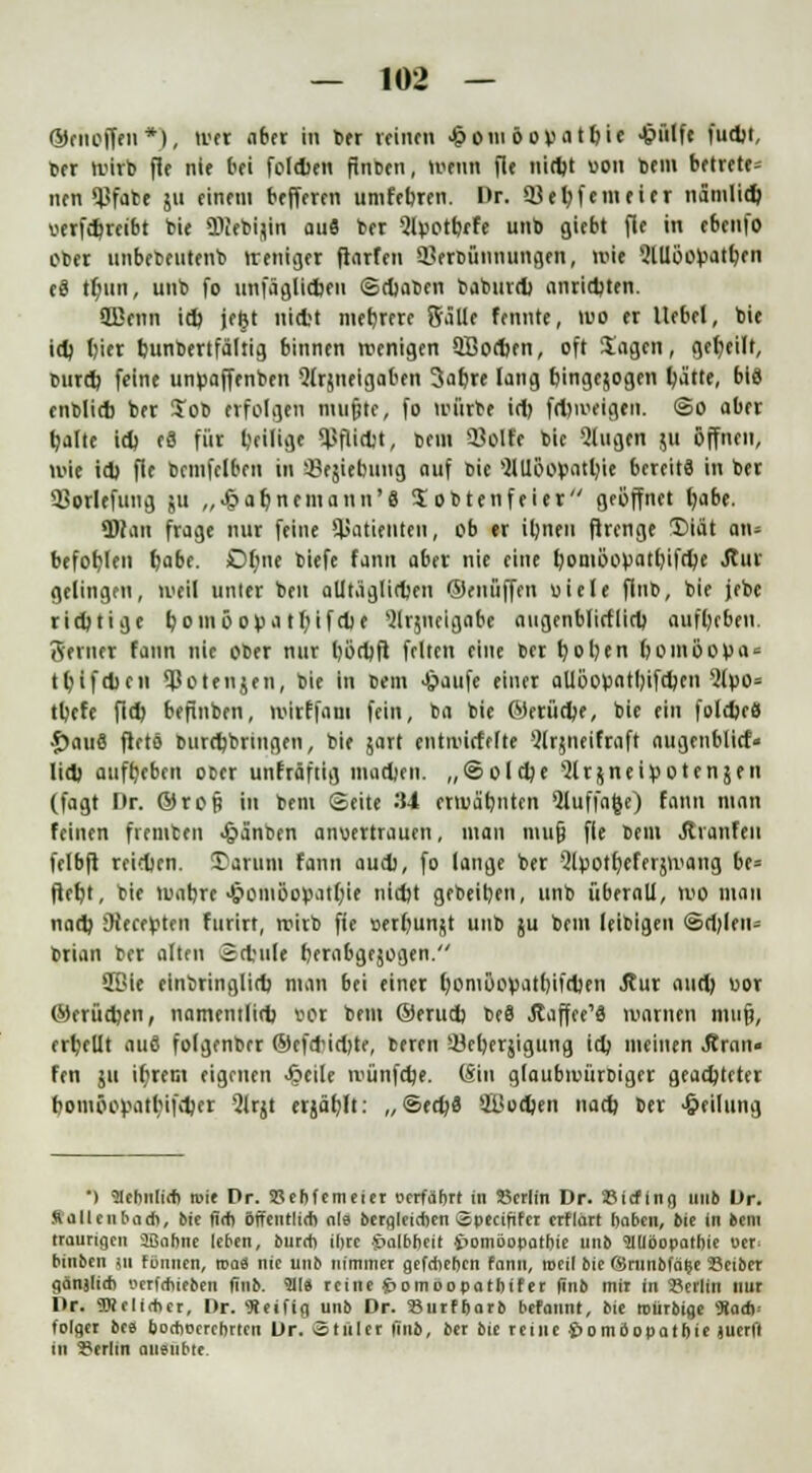 ©enoffen*), tun aber in ber reinen £om öovatbi« ^»H« fudjt, ber roirb fle nie bei foldien flnben, luntn fle nidjt oon bem betrete* nen «JJfabt ju einem befferen umfebren. Dr. 33et?feineicr namlid) oerfcfjreibt feie «Diebijin au« ber Qlpotbrfe unb giebt fle in ebenfo ober imbebentenb rreniger flarfen Herbünnungen, wie SlUüopatben e8 tf)ktn, unb fo unfäglidjen ©cbaben baburd) anrid)ten. 2Benn id) jefct nicbt mehrere Sälle fennte, 100 er Hebel, bie id) biet bunbertfältig binnen wenigen 2Bod)fn, oft Jagen, geseilt, burd) feine unoaffenben 5trjneigaben 3abre lang bingejogen ba'tte, bis enblicb ber Job erfolgen mufjte, fo toiirbe id) fd)ioeigen. ©o aber kalte id) c3 für beilige SßfUd)t, bem 33olfe bic Qlugen ju öffnen, wie id) fie bcinfclben in Sejiebuug auf bie >2lUöofcatl;ie bereits in ber Sßorlefung ju ,,$&§nemann'8 Sobten feiet geöffnet babe. «DIan frage nur feine Patienten, ob er iljnen flrenge 1>iät an« befoblen b«be. Dbne biefe fanti aber nie eine fyoni&opatfyifdjc Jtur gelingen, weil unter ben alltäglichen ©eniiffen oiele flb, bie jebe richtige bomöopatbifebe Slrjneigabe augenblirflid) aufbeben. Hemer fann nie ober nur böd)fl feiten eine ber t)ol)en bomöov«0 tbtfet)c 11 ^otenjen, bie in bem Jpaufe einer aUöoüatl)ifd)cn 2luo= tbefe fid) befinben, ivirffam fein, ba bie ©etüd)e, bie ein foldjeä •fpauS fletö burdjbringen, bie jart entiiuefefte 5lrjneifraft augenblicf« lid) aufbeben ober unfräftig imidjen. „@old)e Jlrjneipotenjen (fagt Dr. ©top in bem ©eite 34 ermahnten 2luf fafce) fann man feinen fremben Jg»anben anvertrauen, mau mu§ fle bem Äranfen felbft reidjen. 3)arum fann aud), fo lange ber 2lpotf)eferlang be= ftebt, bie tuabre •£omöovatb/ie nid)t gebeiben, unb überall, wo man nad) Diecepten furirt, rrirb fie oerbunjt unb ju bem leibigen @d)leus brian ber alten 2cbule berabgejogen. 2Bie einbringlid) man bei einer bomöopatbifdien Äur aud) uor ©erüd)en, namentlid) uor bem ©erud) beä Äaffee'S warnen mujj, erbellt auä folgenber ©efd'id)te, beren äScberjigung id) meinen Äran« fen ju ifirem eigenen -Jgtcile tvünfdje. (Sin glaubivürbiger geachteter bomöo).Hitbifd)er Qlrjt erjäfylt: „©ed)8 ätfodjen nad) ber Teilung •) 2lebulifh Kit Dr. SJehfemeier »erfährt in öerlin Dr. ©itfing unb Dr. fiallcnbach, bie firfi öffentlich nie begleichen Specififct erflärt haben, bie in bem traurigen Joanne leben, burch ihre Halbheit Homöopathie unb Slllöopatbie Per binben m fönnen, roaä nie unb nimmer gefebeben fann, roeil bie ©rnnbfä^e Seiber gäitjlid) »erfchieben finb. 911« reine Homoopatbifer (inb mit in »erlin nur Dr. SRcliebcr, Dr. «Reifig unb Dr. »urfbarb befannt, bie roürbige «RaaV folger be« boeboerebrten Dr. Stiller iinb, ber bic reine Homöopathie juerfl in »erlin ausübte