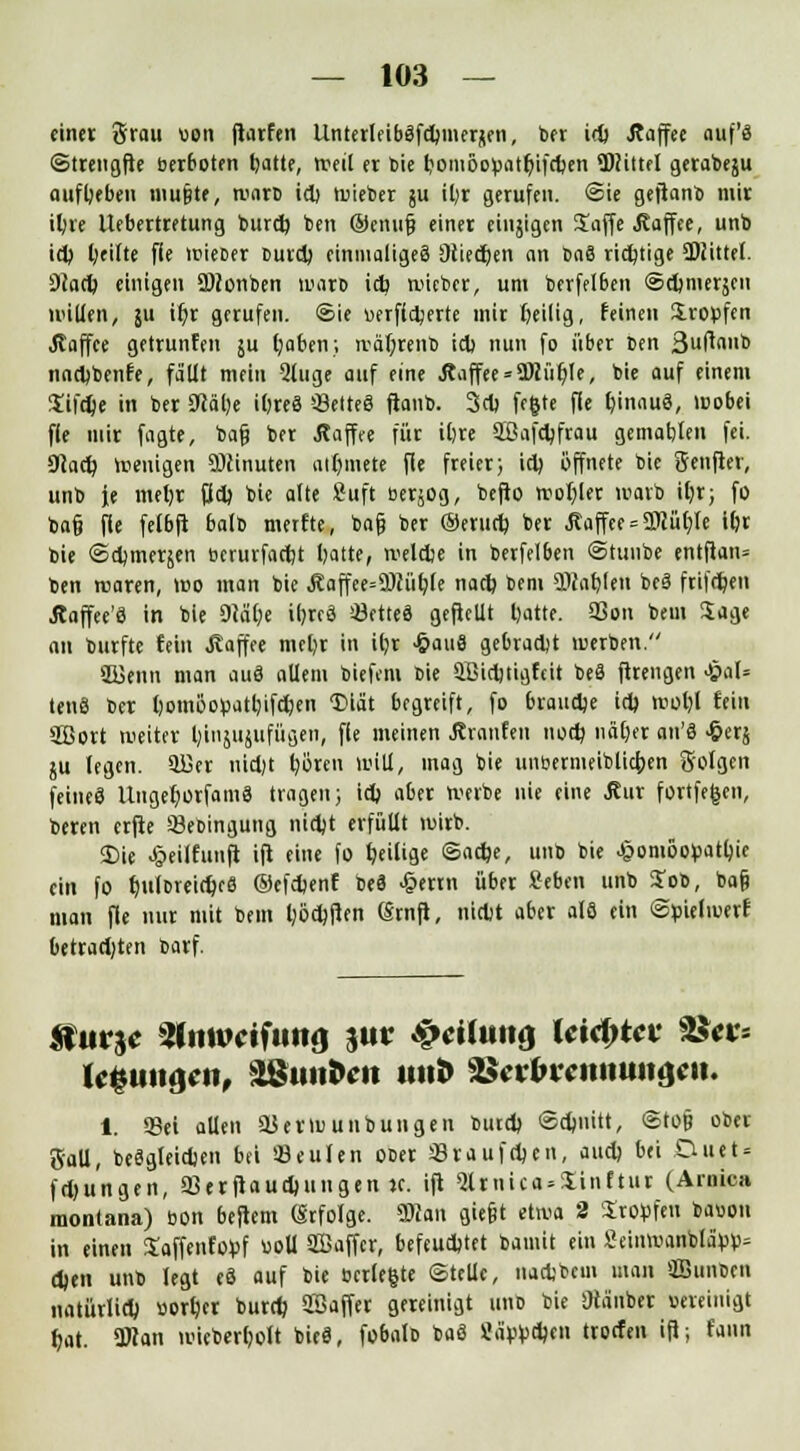 einer grau uon ftarfen UnterlfibSfdmiersen, ber id> Äaffee auf'ä ©trengfte berboten tjatte, reeil er tote bomöofcatr)ifd)en TOittel gerabeju aufbeben mupte, wart id) wieter ju il;r gerufen. (Sie gejianb mir itjre Uebertretung turd) ben ©enufj einer einjigen Saffe .Kaffee, unb id) fyeilte fie wieter burd; einmaliges Stiegen an baS richtige SDiittel. 9cad) einigen 2Wonben wart id) tuieber, um berfelben ©eftmerjeu nullen, ju tt)r gerufen, ©ie uerfidjerte mir heilig, feinen Iroofen Jtaffee getrunfen ju l;aben; n-äf;renb id) nun fo über ben ßuftaub nad)benfe, fallt mein 2luge auf eine Äaffee = 2Miil)Ie, bie auf einem Sifdje in ber 9cäl)e ifjreS SelteS ftanb. 3d) fegte fle Ijinaug, Wobei fle mir fagte, bafj ber Äaffee für il>re äöafdjfrau gematjlen fei. 01ad) Wenigen SDcinuten ait)mete fle freier; id) öffnete bie Senfler, unb je meljr fid) bie alte 2uft bersog, befto woljler warb itjr> fo ba§ fle felbft balb merfte, tag ber Oerud) ber Äaffee = 3Rär)Te ifjr bie ©djmerjen berurfadjt Ijatte, weldje in berfelben ©tuube entflan= ben waren, wo man bie Äaffee=Ü)ii'it>Ce nad) bem aKar)Un beS frifd)en Äaffee'8 in bie DM()e itjrcö 03ettc6 geflellt l)atte. SSon bem Sage an burfte fein Kaffee mel)r in i()r -&au8 gebradjt werben. SBJenn man auä allem tiefem bie äßidjtigfeit be8 ftrengen £al= ten8 ber l)om6opatl)ifdjen ©iät begreift, fo braudje id) Wol)l fein äßort weiter IjiiijUjltfügen, fle meinen Jhanfen nod) näljer an'8 £erj ju legen, SÜSer nid)t b,oren will, mag bie uneermeiblicfoen 3'olgen feineä UngefjorfamS tragen; id) aber werbe nie eine Äur fortfegen, teren erfte SSebingung nid)t erfüllt wirb. <Die Jpeilfunft ift eine fo tjeilige ©ad)e, unb bie J|5oniöopatl)ie ein fo tjulbreidjeS ©efdjenf beä -§mn über »eben unb Job, ba§ man fle nur mit bem l)öd)ften (Srnft, nidjt aber als ein ©pielwerf betradjten barf. ifurjc Oliiwcifunf) %uv $eilun& Uitytev %$ev-- UQiiiuytt, 9SunUn imfr Stolwmtiittjjtit. i. Set allen 9$ et tu unbilligen bind) ©dniitt, ©top ober gaU, beSgleidien bei beulen ober Sraufdjen, aud) bei Duet = fdjungen, SJetftaudjungen «. ifl ^tiüca.Sinftiit (Arnica raontana) bon beftem Örfolge. Wlan giefjt etwa 2 Stopfen bauou in einen Saffenfopf boll Sffiaffcr, befeudjtet bamit ein Seinwanbla>»= djen unt legt e3 auf bie berle&te ©teile, nadjbem man SBimbtn iiatürlid) bort/er turd? SBaffer gereinigt unt bie SHänbtt Bereinigt fjat. Ütfan wieberfjoft bie«, fobalb baS Sabbdjen troefen ift; fann