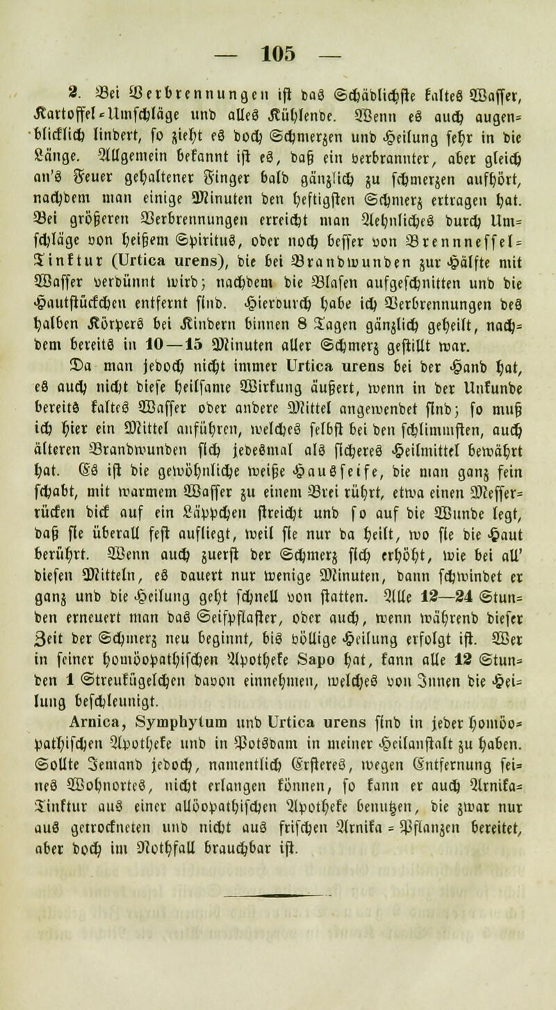 2. «ei Verbrennungen ifi baS ©cfcäblidjfte falteS SBaffer, .Kartoffel«Umfdjläge unb alles Äütylenbe. 2Benn eS audb, augen= blicflid) linbert, fo jie^t eS bodj ©$mer$en unb Teilung fc^r in bie Sänge, «allgemein befannt ift eS, bafj ein berbranuter, aber gleid) an'ä fteuer gehaltener Singer balb gänjlt* ju f^merjen aufhört, nadjbem man einige Minuten ben t)eftigjhn ©djmerj ertragen fyat. 53ei größeren Verbrennungen erreicht man 2lebnlidpeS burcb, Um* fcbjäge oon &el§«m ©pirituS, ober nortj beffer üon 33rennneffel = Jinftur (Urtica urens), bie bei Vranbwunben jur Hälfte mit SJBaffer wbünnt wirb; nadjbem bie Vlafen aufgefänitten unb bie <§aut(lücfcbcu entfernt ffnb. .§ierDurer) l;abe icb, Verbrennungen beS falben Jtörperä bei Äinbern binnen 8 Jagen gänjlicb, geseilt, na<$= bem bereits in 10 — 15 Minuten aller ©djinerj gefüllt war. 3)a man jebod) triebt immer Urtica urens bei ber <§anb t)at, eS aud) nidjt biefe fyeiffame SBirfung äußert, wenn in ber Unfunbe bereits faltrö SBaffer ober anbere Mittel angeiuenbet flnb; fo mufj id) l)ier ein Mittel anführen, weldjeS felbft bei ben fdjlimmften, aud) älteren Vranbwunben fld) jebeSmal als fixeres -öeilmittel bewährt Dat. (SS ift bie gewöhnliche weife -^auSfeife, bie man ganj fein fefeabt, mit warmem Sßaffer ju einem 33 «i rübjt, etwa einen SDceffer* rüden bicf auf ein £äv>£d)en ftreid)t unb fo auf bie ÜBunbe legt, ba§ fle überall feft aufliegt, weil fle nur ba Ijeilt, wo fle bie £aut berührt, 3Benn aud} juerfi ber ©djmerä fld? erl;öl?t, wie bei all' tiefen SWitteln, eS Dauert nur wenige Minuten, bann fdjwinbet er ganj unb bie Teilung get)t fdjnell uon ftatten. Qllle 12—24 ©tun= ben erneuert man baS ©eifyflafier, ober aud), wenn wäljrenb biefer 3eit ber ©djmerä neu beginnt, bis böllige Teilung erfolgt ift. SBet in feiner t)omöo^att)ifdt)en 5lpotb,efe Sapo f/at, fann alle 12 ©tun= ben 1 ©treufügetdjen baoou einnehmen, meldjeS bon 3unen bie >§ei= lung befdjleunigt. Arnica, Symphytum unb Urtica urens ffnb in jeber Iwiuöo* Vatfyifdjen 2lvot[;efe unb in VotSbam in meiner >§ci(anfiaft ju t)aben. ©ollte Semanb jebod), namentlid) SrfiereS, wegen (Entfernung fei= neS SBobnorteS, nidjt erlangen tonnen, fo fann er aud) Qlrnifa* Jinftur auS einer aliöopattjifdjfn 2tyotr)efe benutzen, bie jwar nur auS getrocfneten unb nicbt auS frifdjen 5lrnifa = Sßflanjen bereitet, aber bocf; im 9?ott)faU brauchbar ift.