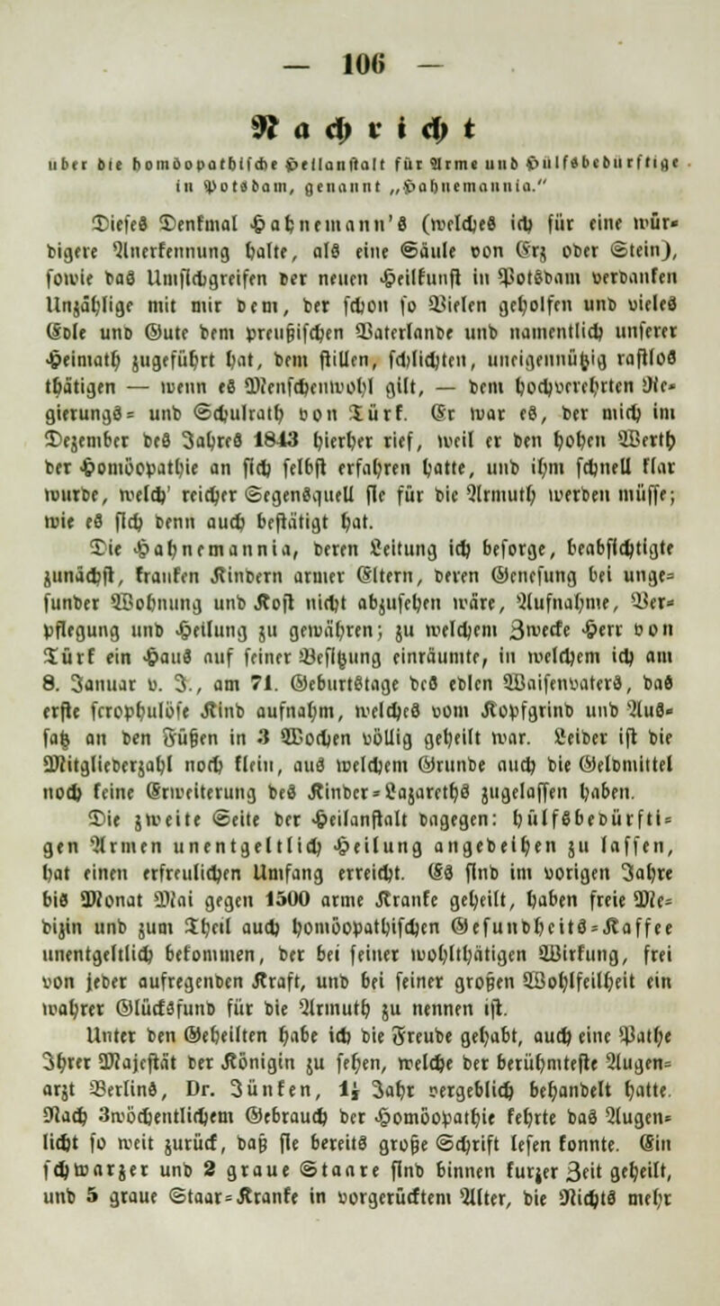 9t a 4> t I d) t übet bie homöopatbi!*e £ellanftalt für Sinne unb $>iilf«l>cl>Htftiflc in *Oot(ibain, genannt „S>af)iiemaiuiia. S)iefe8 ©enfmal <&afcntiuann'8 (tvcldjeS icl) für eine u>ür« bigere 9lnerfennung balte, aU eine ©aule oon @rj ober «Stein), foaue ba8 Umficbgreifen ber neuen £eilfunfi in *ßot6bam »erbauten llnjärjlige mit mir bem, ber febon fo 33irlen geholfen unb uieleä @bü unb ©ute bem prcufjifcben Sßaterlanbe unb namentlich unferer J&eimatfe jugefübrt feat, bem füllen, fcblicfeteu, uncigennü|jig raftloS tbätigen — luenn eS 9)?enfcfecim.'obl gilt, — bem (;ocl)uerci)rten Üic' gierung8 = unb ©cbulratfy Bon Surf. 6r tuar c8, ber miefe im £>ejembcr be8 3abrc8 1843 Vierter rief, weil er ben feoben SBrrtb ber J&omöopatbie an fiefe feI6fl erfahren tyatte, unb i(;m febneü ffar nmrbe, meld)' reidjer ©egen8quell fle für bie 9lrmutfe werben muffe; rcie e8 fld? benn aui) beftätigt ^at. £>i* J&abnemannia, beren Leitung idj beforge, beabffdjtigte junädjfl, fraufen Äinbern armer (Sltern, beren ©enefung bei unge= funber QBobnung unb Jtofl nirtjt abjufeben wäre, 5lufnaf;me, '-Her« pflegung unb Teilung ju gemäßen; ju meldjcm 3-'ecfe >§err Bon Xürf ein -öauä auf feiner akfl(jung einräumte, in tuelcfeem id) am 8. 3anuar u. 3., am 71. ©cburtGtage bc8 eblen äBaifeniniterS, baS erfle fcropb.ulöfe Äinb aufnahm, iveldjeS uom Äopfgrinb unb Slufl« fafe an ben &ü§en in 3 2Borben u&Uig geseilt mar. Seiber ifl bie üftitglieberjabl nod) fIrin, au8 toeldjem ©runbe aud) bie ©eibmittel uod> feine (Sriveiterung be8 Äinbcr«i*ajaretb,8 jugelaffen Ijaben. £>ie jtveite ©eite ber <§eilanflalt bagegen: bülfSbebürfti» gen 'Jlrrnen unentgeltlich Teilung angebei^en ju laffen, bat einen erfreulichen Umfang erreicht. (S8 flnb in' vorigen 3al)re bis SWonat 3)cai gegen 1500 arme Äranfe geseilt, baben freie 9Jie= bijin unb jum Jb,etl aud) bomöopatbifdjen ©efunb^eit8 = Äaffee itnentgeltlicfe betommen, ber bei feiner wobltfeäiigen äüirfung, frei von jeber aufregenben Äraft, unb bei feiner großen 5Bot;lfeilf;eii ein »oaljrer ©lücfäfunb für bie $lrmutfe ju nennen ift. Unter ben ©ebeilten Ijabt ict) bie Sreube gehabt, auefe eine ^atl;e 3b* 5Dcajcfia't ber Königin ju fet)en, reelle ber berül)mtefte 2lugen= arjt Serline, Dr. 3ünfen, li 3abr sergeblid) bebanbelt batte. SHacb, 3rvödjentlirbem ©ebraudj ber .§omöopatbie febrte bag 2(ugen* liefet fo weit jurücf, bafs fle bereits grofje ©tferift lefen tonnte. (Sin fd)toarjer unb 2 graue ©taare flnb binnen furjer Seit gebeilt, unb 5 graue ©taar=Äranfe in uorgerücftem ^Uter, bie SJcicfetä mel;r