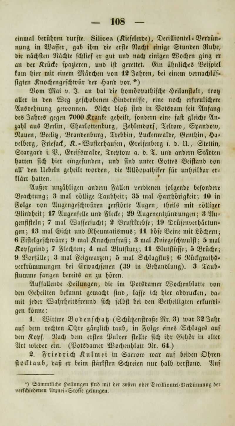 einmal berühren burfte. Silicea (Jtiefclerbe), Deciuiontel*2}erbün» nung in äßaffer, gab itjm bie erfle SJiacJjt einige ©tunken diui)t, bre nädjfien Olädjte fdjlief er gut unb nad) einigen SBoctyen ging et an ber Äiücfe frieren, unb ijr gerettet. (Sin äfmlidjeä 33eifr>iel fam t)ier mit einem ÜNa'bdjen von 12 3aliren, bei einem wnacblaf- flgten Jtnotfcfiigeftftttji'ir ber Jjjanb bor.*) 5Jom 3)cai ». 3. an tat bie rjomöotoatfyifdje <&ci(anfialt, tro| aller in ben 2Beg gefcljobcnen ^inberniffe, eine nod) erfreulichere 9lugDet;nung gewonnen. 9(id;t blofj finb in SßotöDam feit Qlnfang beS 3alprc8 gegen 7000 Äranfc geseilt, fonbern eine fafi gleite Qln* jafyl au8 Berlin, Gl)arlottenburg, 3ffe»borf, 3>lton>, ©vanbom, Stauen, a9celi(j, 33ranbenburg, Stettin, SJucfenmalDe, ©entmin, <&a« »elberg, Sriefarf, Ä. = QTuiflertaufen, ©reifenberg i. b. U., «Stettin, ©targarb i. $., ©reifSmalbe, Srefctoro a. b. S. unb anbem ©labten Ratten fli) fcier eingefunben, unb flnb »*« ©OttcS 33ciftanb uon all' ben liebeln geteilt rootbtn, bie QlUöopat&tfer für unteilbar er» fiärt tatten. Slufjer unja'pligen anbem Bällen uerbienen folgenbe befonbere 33ead)tung; 3 mal völlige Saubteit; 35 mal >§artb,örigfcit; 10 in Solge uon Slugengefdjwürcn jerftörte äugen, ttjeilä mit ooliiger Sölinbteit; 17 <?lugenfelic unb 8'lecfe; 29 Slugenentjünbungen; 3 Q(u= genfiflein; 7 mal 9ßafferfudjt; 2 ÜJruftfrebfe; 19 Urüfenwtärtun« gen; 13 mal ©idjt unb 91t)eumatiSmuS; 11 böfe SBcine mit fioctern; 6 S'iftelgefdjii'üre; 9 mal Jtnoctenfrafi; 3 mal .Rmegefdjiuulfi; 5 mal Äopfgrinb; 7 Slcctten; 4 mal sölutfturj; 11 iBIulflüffe; 5 23rü<fce; 9 Vorfälle; 3 mal geigmarjen; 5 mal ©ctlagflufj; 6 9iii<fgratb,fl« uerfrüniniungen bei (Sraadjfenen (39 in äSetanblitng). 3 Saut» ftumme fangen bereits an ju l;6ren. QluffaUenbe Teilungen, bie im ^JotSbamer SBodjenblatte uon ben ©ereilten befannt gemacht ftnb, laffe id) l)ier abbruefen, ba» mit jeber aBa^rI;eitäfreunb fin) felbfl bei ben 23etteiligtcn erfunbU gen fönne: 1. aBittloe a3obenf$afc (©djü§cnfirn§e 9ir. 3) mar323atr auf bem redjten Dtre gäujlicr) taub, in Solge eincä ©tijlageä auf ben Äopf. Siac^ bem erflen $uluer ftellte flct itr ©el;ör in alter 5lrt uueber ein. ($otdbamer 2Dorl)enl;latt Dir. 64.) 2. Sri et rit^ Äulmei in ©arroro mar auf teiben Otrcn floeftaub, ba§ er beim fiärfften ©djreien nur fyalb berfianb. Qluf •) ©ämmtlidn j&eilnngen fino mit ber 30ficn ober 3>rciUiontcl'a5erbünming ber i>erf*ict)tiitn 5ltjnci. Stoffe gelungen.