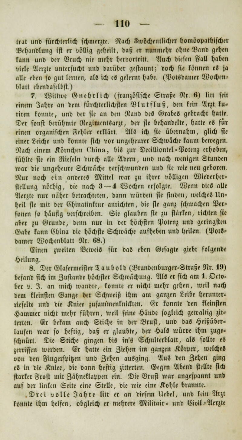 trat unb fürdjterlidj fdmierjtc. OJad) 3ivöd)entlid)et bomöopatbifdier <8efninblung ifl er völlig geeilt, ba§ et nunmehr of)ne 2Janb geben fann unb ber 33rud) nie mefcr fcervortritt. 5(ud) biefen Sali Ijaben viele 9lerjte unterfudjt unb baiübet geflaut»; bod) fie formen e8 ja alle eben fo gut letnen, al6 id) cä gelernt Ijabe. (9ßot8bauict 3£od)en= blatt ebenbafelbfl.) 7. ffiittwe ®neb.rlid) (franftöflfdje ©Itafte 9?r. 6) litt feit einem 3afjre an bem fürditerlidjftcn 93lutfliif?, ben fein Qlrjt fu- riren tonnte, unb bet fle an ben JRanb be8 ©rabeS gebradjt t/atte. $>er fonji berühmte Otcgimcntearjt, ber fle brljanbelte, l)atte e8 für einen organifd)en Schier etflärt. 211« id) fle übernahm, glid) ffe einer £eidje unb fonnte ftd) vor ungeheurer ©d)iväd)e faunt bewegen. $la(t) einem Äörndjen China, bi« jut $>eciUiontcl = $otenj erhoben, füllte fle ein Stiefeln burd) alle Qlbern, unb nad) wenigen ©tunien war bie ungeheure ©d)Wa'd)e oerfrlnvunben unb fie wie neu geboren. 91ur nod) ein anbeted Mittel wat ju iljrer völligen 2Bieberl)er= ftellung nöttjig, bie nad) 3 — 4 2Bod)en erfolgte. 2ßenn bieö alle Qlerjte nur näb,er betrachteten, bann würben fie finben, weld)c8 Un= fyeil fle mit ber Gt/inatinftur anrieten, bie fle 9«$ fdnvacbcn $er= fönen fo rjäufig verfdjrcibcn. ©ie glauben fle ju ftärfen, rid)ten fie aber ju ©tunbe, beim nur in ber Ijödjften $otettj unb geringften ©abe fann Gbina bie tjöcfjfle ©djwädje aufgeben unb feilen. O-UotS« bnmer 2Bod>enblatt 9<r. 68.) ßinen streiten SeweiS für ba6 eben ©efagte giebt folgenbe Teilung. 8. 2)er ©lafermeifter Jaubolb (üötanbenburger^Strafje 91r. 19) befanb ftd) im 3uftanbe bödjfter @d)wad)ung. 5118 et ffd) am 1. Dcto* bet V. 3. an mid) wanbte, fonnte er nid)t mcfyr gefjen, weil nad) bem fleinften ©ange ber ©djmeifj ib,m am ganjen Seibe herunter' riefelt« unb bie Jtniee äufam'menfnicften. (St fonnte ben fleinften Rammet nidjt mefyr fügten, weil feine ^ä'nbe foglfid) getvaltig jit» terten. (Sr befam aud) ©tid)e in ber 33tuft, unb ba8 £eifjüber= laufen war fo fjeftig, bafj et glaubte, bet £al8 würbe il;m juge» fdjnürt. Die ©tidje gingen bis in'8 ©djulterblatt, al8 follte e8 jerriffen werben, (St t)atte ein Sieben im ganjen Äötpet, roeld)c8 oon ben Singetfvigen unb 3ef)en ausging. Qlu8 ben 3el)en ging e8 in bie Äniee, bie bann heftig gitterten, ©egen 51benb fiellte fld) ftarfer Sroft mit 3a^nefla^en ein. 5)ie Stuft war angefpannt unb auf ber linfen ©eite eine ©teile, bie wie eine Äol)le brannte. .2)rei volle 3al)te litt er an biefem Uebel, unb fein 9hjt fonnte ü)m Reifen, obgleid) er mehrere 3)Jilitait= unb Gioil*9let$te