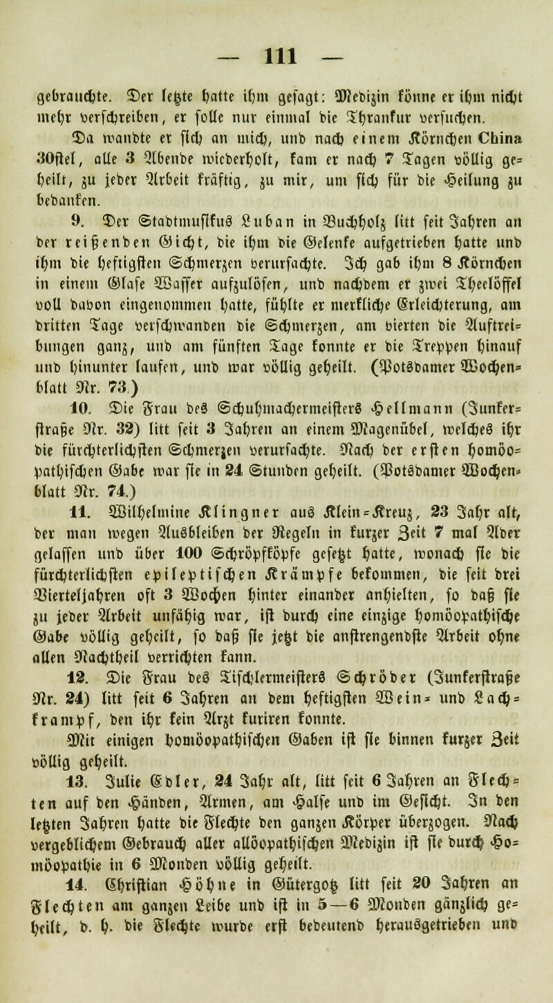 gebrauchte. $)er legte fjatte i()in gefaßt: Sfflebijin fönne er i(;m nictyt merjr wfdjreiben, er [olle nur einmal bie Jfyranfur uerfudjen. 5)a manbte er fiel; an mid), unb nacb einem Äörticjen China 30fte(, alle 3 Qlbenbe micberr)olt, fam er naef; 7 Jagen ttbllig ge= fieilt, ju jeber Arbeit fräftig, 511 mir, um ffcb für bie Teilung ju belaufen. 9. £er ©tabtmuflfuä Suban in *8u^t)orj litt feit Sauren an ber reifjenben ©icr;t, bie itym bie ©elenfe aufgetrieben tjatte unb ir)in bie l)eftigften @d)merj(en berurfadjte. 3er) gab it)m 8 Äörneljen in einem ©lafe SBaffer aufsulöfen, unb naefcbem er jmei Jfyeeloffel bell babon eingenemmeu Ijatte, füfjlte er merfürt/e (Srleidjterung, am britten Jage beifdjmanben bie ©cr/merjen, am bierten bie 5luftrei= billigen gang, unb am fünften Jage fonnte er bie Sre^en rjinauf unb hinunter laufen, unb mar »öllig geseilt, ($ot3bamer 2Bod)en= blatt 5Wr. 78.) 10. S)ie Srau beS ®cf/ut)macr;ermeifter8 <&eUmann (3unfer= flra§e 9?r. 32) litt feit 3 3al)ren an einem DJcagenübef, melct/eS if;r bie fütctyterlidjften ©djmerjen «erurfacfyte. Sftad) ber erfien l)omöo= V>atl)ifd)en ®abt mar fie in 24 ©tunben geseilt. (93ot3bamer 9öod)en» blatt 0Jr. 74.) 11. SBilljelmine Jtlingner aug &lein*Äreu{, 23 3al)r alt, ber man megen 2tu8bleiben ber Diegeln in furjer 3eit 7 mal 5lber gelaffen unb über 100 ©rfcröpfföpfe gefegt r)atte, roonad) fle bie fürcbjerlidjfien epiler>tifcr/en JträrrH)fe befommen, bie feit brei Vierteljahren oft 3 3Bod)en f;inter einanber anhielten, fo bafj fle ju jeber 3lrbeit unfähig mar, ifi burd) eine einjige IjomöoVatfyifcDe ©abe völlig geseilt, fo bafj fle jegt bie anfirengenbfte Arbeit oljne allen Ocadjt&eil berridpten fann. 12. Sic Örau beä Jifdjlermeifterä ©gröber (3unferftra§e 31r. 24) litt feit 6 Sauren an bem Ijeftigften SB ein* unb 2ad) = frampf, ben iljr fein 2lrjt furiren fonnte. 2)?it einigen bomöor>atl?ifd)en ©aben ifl fle binnen furjer 3«it üollig geseilt. 13. 3ulie (Sbler, 24 3af)r alt, litt feit 6 3ar)ren an Sled) = ten auf ben -§änben, 2lrmen, am >§alfe unb im ©efidjt. 3n ben legten Saferen featte bie Siebte ben ganjen Äorfcer übersogen. 9kd) bergeblidjem ©ebraud) aller aUöopatfjifdjen aPcebijin ift fle burd? 4?o= mbofcattjie in 6 SDconben »6Uig geseilt. 14. Gferiftian ^öfene in ©ütergog litt feit 20 3al)ren an gleiten am ganjen 2eibe unb ift in 5—6 Stfonben gänslid) ge= fyeilt, b. &. bie gleite mürbe erft bebeutenb herausgetrieben unb