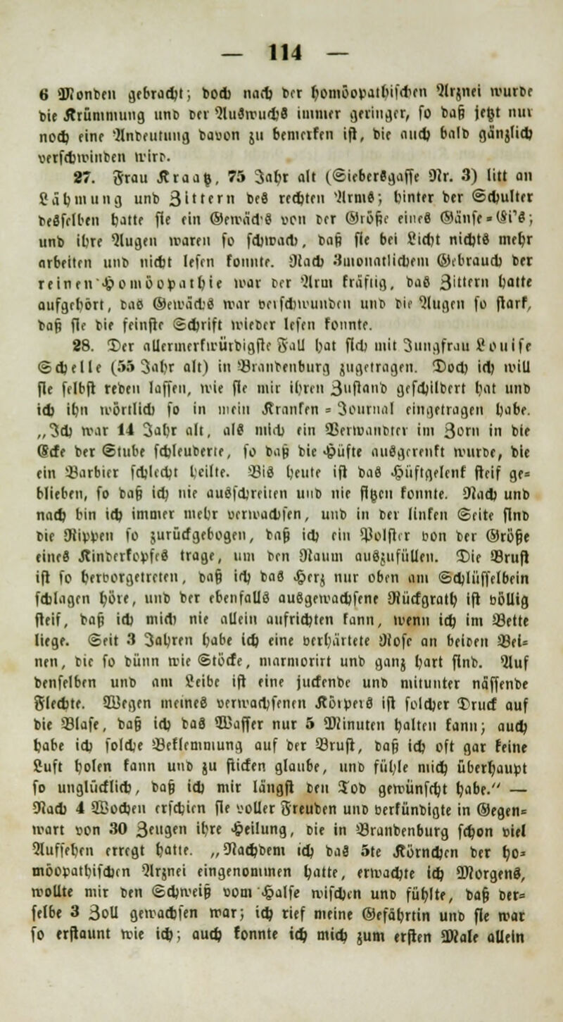 6 Konten gebradjt; bod> nad) ber fcomöopatbiftfren Qlrjnei ivurbf bie Ärümmung unb ber 9lu3wud)8 immer geringer, fo ba& je&t tun nod) rinr 'Jlnbetituug bavon ju bemrtfen ifl, bie aud) balb ga'njlid) uerfcbwinben wirr*. 87. Srau Äraafc, 75 3abr alt (SieberSgaffe 9ir. 3) litt an Cäbmung unb 3ittern be8 red)ten silrm«; btnter bcr ©djulter beSfelben batte fie rin ©ewa'd'8 oen bor ©röf?e eiiufi ©a'nfe-lSi'S; unb ibre klugen waren fo fdjwadt, baß fle bei Sictjt nidjt« mct)r arbeiten unb nicbt lefrn fonntr. 9tad> 3uioiintlid)em ©ebraucb ber reinen'>&oinöo>>atbie war ff 8Um fräfiig, ba8 3ifr» batte aufgebort, tae ©ewäet'8 war beifd)wunben unb bie klugen fo ftarf, baf? fie bie feinfie ©djrift wieber Icfni fonntr. 88. Der allermerfwürbigfte Sali bat fiel) mit 3ungfrau Sfouifr @d)elle (55 3al;r alt) in '-Branboiburg jugetragrn. Dod) id) will fle felbft rrbru laffrn, wie fle mir iljren 3f <<b gefdjilbert bat unb id) ibn wörtlid) fo in mein Äranfen = 3ouniiil eingetragen babe. ,,3d) war 14 3abr alt, al8 mid) ein SJerroaiibttr im 3c» in bie fjefe ber Stube fdjleubene, fo bap bie >f?üfte aiuJgrrrnft würbe, bie ein barbier fdjledjt teilte. S3i8 tjente ift ba« ^tüftgelenf fteif ge= blieben, fo ba§ id) nie auöfdjreiten unb nie flgen fonnle. 9iad> unb nad) bin id) immer mebr oerwadifen, unb in ber linfen ©fite flnb bie SRipwn fo surücfgebogen, bajj id) ein 9Jolfirr oon ber ©röfje eine« ÄinberfopfeS trage, um ben Dlauui auggufüUtn. Die 93rufi ifl fo bereorgetreten, ba§ id) ba8 jgierj nur oben am ©djlüffelbein fd)Iagen tjöif, unb ber ebenfalls au8gewad)fene SHücfgratb ift böllig fleif, bafi id) mid) nie allein aufritzten fann, wenn id) im 33ette liege. Seit 3 3abren babe id) eine bedeutete 9fofe an beiden Q9eU neu, bie fo bünn wie ©töcfe, marmorirt unb ganj bart flnb. *Uuf benfelben unb am Seibc ift eine jutfenbe unb mitunter naffenbe Sletbte. SBegen meines »erwart)frnen jtöil>et8 ift foldjer 5?rurf auf bie 33lafe, ba§ id) ba8 S&affer nur 5 Minuten balten fann; aud) babe id) foldje Öeflemmung auf ber 53ruft, bafj id) oft gar feine Suft bol« fann unb ju ftiefen glaube, unb fül;le mid) überbauet fo unglürflid), ba§ id) mir la'ngft ben Job gewünfrbt b'ibf- — gjad) 4 2Bod)eu trfd)ien fie '-'oller Sreuben unb berfünbigte in ®egen= wart »on 30 3'ugen ibre Teilung, oie in »-Branbenburg fd)on »iel 5luffeben erregt fcatte. „9cad)bem id) ba8 5te Jlörndjen ber bo* möopatbifd)cn Qlrjnet eingenommen tyattt, erwad)te id) üDtorgenS, wollte mir ben ©djweip ttom ^alfe roifd)cn uno füblte, ba§ ber» felbe 3 3oll gewadjfen war; id) rief meine ©efäbrtin unb fle war fo trftaunt wie id); aud) tonnte id) mid) jum erften SWale allein