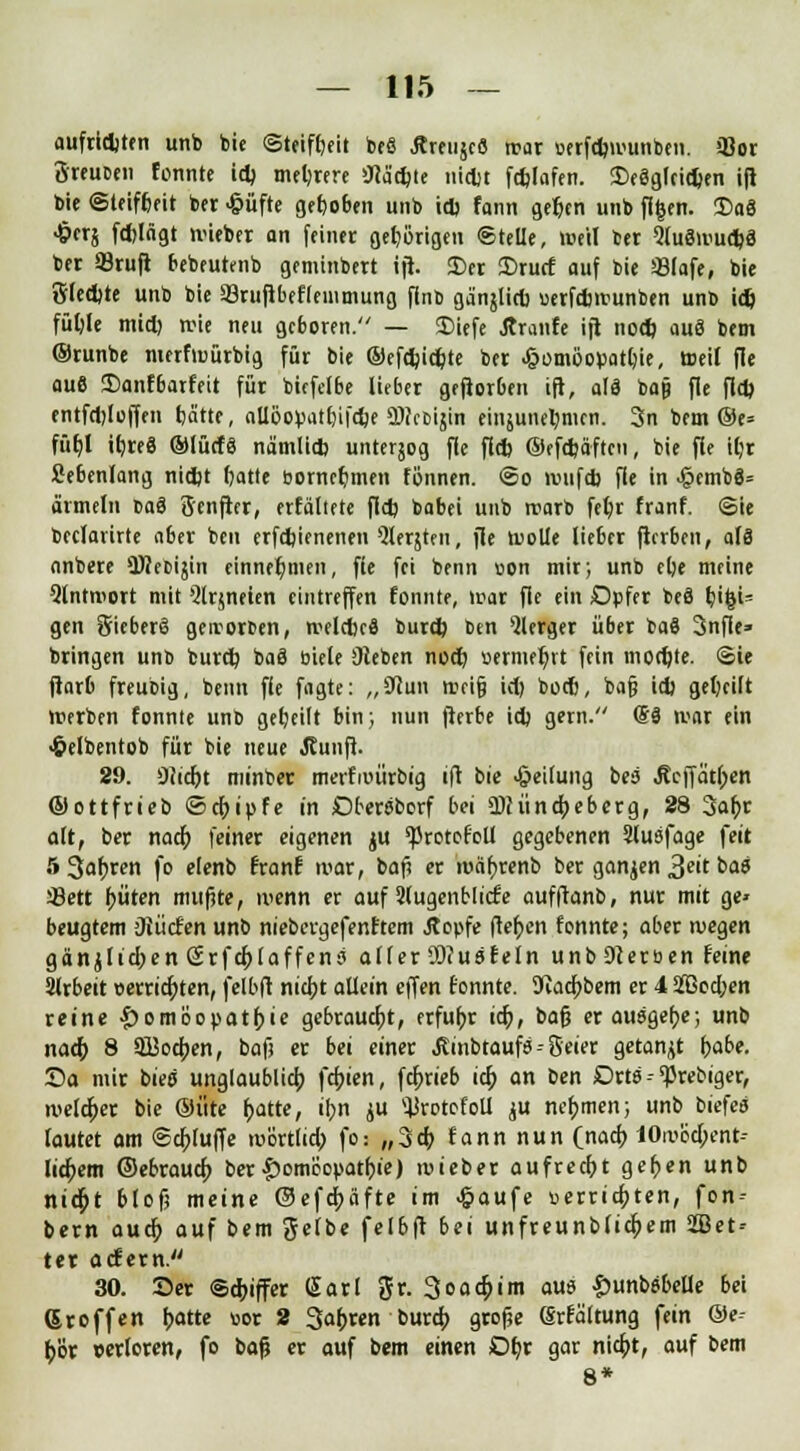 aufridjten unb bie ©teifbeit toeß Äreuscö war »erfd)»vunben. »Bor ÖreuDen tonnte id) mehrere Oiadjte nidjt ftfelafen. SDeäglcidjen ifi bie Steifheit ber <§üfte geboben unb id> fann gefccn unb fifcen. Dae) ■&fTj fdjlägt >vieber an feiner geb/örigen ©teile, weil ber 2lu8iruel)3 ber SBrufl bebeutenb gemtnbert tft. ©er 2)rucf auf bie ÜBlafe, bie 8(ed)te unb bie 33ruftbef(emmung finb gänjlid) uerfdwunben unb id) füljle mid) rcie neu geboren. — JDiefe Ärcrnfe ift nod) aus bem ©runbe nwfiuürbig für bie ©efdjidjte ber Homöopathie, roeif fie au6 $)anfbarfeit für bitfelbe lieber geftorben ift, als bajj fie fld) entfdjloffen bätte, aüöopatbifdje SNctiijin einjunel)men. 3n bem ®e= füt)l it>reß ©türfS na'mlid) unterjog fie fld) ©efd)äften, bie fie il;r Cebenlang nid)t fjatte oorncbmen fönnen. @o wufd) fie in .§emb8= armeln caä Senfter, erfäliete fld) babei unb rcarb fet;r franf. ©ie beclarirte aber bcn erfdjienenen Qlerjten, fie tuolle lieber ftcrben, a(ß onbere QtfeDijin einnehmen, fie fei benn oon mir; unb ebe meine Qtntwort mit Qlrjneien eintreffen tonnte, »rar fie «in Opfer beä b'tji= gen SieberS geworben, welches burd) ben 9lerger über baS 3nfle» bringen unb burd; ba3 biete Sieben nod) »ernieb/rt fein modjte. ©ie ftarb freubig, benn fie fagte: „ STcun weijj id) bod), bat} id) geljcilt werben fonnte unb gebeilt bin; nun fterbe id) gern. (Sä »rar ein «frelbentob für bie neue Jtunft. 29. 9(icr>t minber merfauirbig ift bie Teilung bei Äcffät(;en ©ottfrieb ©d)ipfe in Dbewborf bei 9)cüncf;eberg, 28 3al)r alt, ber nad) feiner eigenen ju 'Protofoü gegebenen Slusfage feit 5 3af)ren fo elenb franf war, baf? er iv>ät)renb ber ganjen £eit bat sßett f)üten mufite, »nenn er auf Qlugenblicfe aufftanb, nur mit ge> beugtem 'Jiücfen unb niebergefenftem Jtopfe fielen fonnte; aber wegen gänjltd)enSrfd)laffenJ aller2Rusfein unbOJersen feine Slrbeit »era'd)ten, felbft nicfjt allein effen fonnte. SKacfjbem er 4 3[Bod;en reine |)omöopatf)ie gebraucht, erfuhr id), baß er ausgebe; unb nad) 8 913od;en, baf; er bei einer Jtinbtaufö -- Seier getankt f)abe. Da mir biee unglaublich, febien, febrieb id) an ben Drta -- ^rebiger, welcher bie ©üte t)atte, ihn ju ^rotofotl ju nehmen; unb biefea tautet am <Scr>fuffe lüörtlid; fo.- „3tb tann nun (nad) 10wod)ent- lid)em ©ebraud) ber Homöopathie) iv>ieber aufrecht geben unb nicht blofi meine ®efd)äfte im £aufe verrichten, fon- bern aud) auf bem gelbe felbft bei unfreunbtiebem 2Bet-- ter aefem. 30. Der ©Ziffer Garl gr. 3oad)im aus £>unb«belle bei (Stoffen hatte uor 2 Sauren burd; grojje (Srfaltung fein @e- hör verloren, fo baf} er auf bem einen Dbr gar nid)t, auf bem 8*