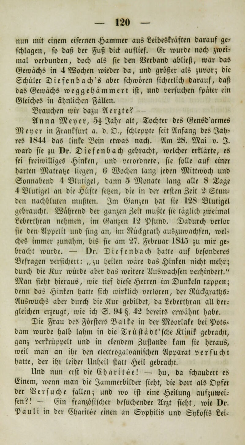 nun mit einem eifernen Jammer attä ßeibeäfräften barauf ge^ fcblagen, fo t>a# ber guß bicf auflief, dr würbe nod) jwei= mal »erbunben, boch als fü k*n SSerbanb abließ, war baö @eroäd)§ in 4 lochen wieber ba, unb größer al§ jutwr; bie (Schüler Siefenbach'ö aber fchmören ficbcilicb barauf, baß ba§ ©ewacbS wegge hämmert ift, unb v>erfucben fpäter ein ©leid;e§ in äl)nlid)cn gällen. ^Brauchen wir baju 31er j t e ^ — Slnna SJteper, 5£ 3<rt)r alt, Tochter bcö ©enöb'armeS 99t er;er in granffurt a. b. £)., fd;leppte feit Anfang be§ 3ah= reg 1S44 baS linfe »ein ctwa§ nad). Slm 28. SÖtai ». 3. roarb fte ju Dr. £)iefenbacb gebracht, welcher erfldrte, e§ fei freiwilliges Jpinfen, unb »erorbnete, fie folle auf einer garten SOtatralje liegen, »> 2Bod>en lang jebcn ÜBittwocb unb ©onnabenb 4 Sßlutigel, bann 5 ffltonate lang alle S Sage 4 53lutigel an bie Jpüfte feljen, bie in ber erften 3eit w2 ©tun« ben nadtbluten mußten. 3m ©anjen bat fte 1'2S Sölutigel gebraucht. SBährenb ber ganjen üeit mußte fie täglich jweimal l'ebcrtbran nehmen, im ©artyen 12 sPfunb. Daburcb, verlor fie ben Appetit unb fing an, im Sfücfgratl) auSjumacbfen, weU cbe§ immer $unal)m, big fte am 21. gebruar 1S41 ju mir ge= bradH würbe. — Dr. £>iefenbad) hatte auf befonbereS befragen oerftdjert: ,,ju heilen roäre ba§ ^jinfen nicbt meb,r; burcb bie Äur würbe aber ba§ weitere 'tfu§road;fen oei'hinbert. Man fieht bierauö, roie tief biefe Ferren im ©unfein tappen; benn ba? Junten hatte fich roirflich »crloren, ber 9vücfgratbs>= 2lu8wucb§ aber burd) bie Siux gebilbet, ba SJebertljran all ber= gleichen erjeugt, wie ich ©. 94 §. 42 bereits erwähnt l)abe. S)ie grau be§ görfter§ 33alfe in ber 9Jtoorlafe bei ^otS= bam würbe halb latym in bie &rüftäbt'fcbe Älinif gebrad)t, ganj »erfrüppelt unb in elenbem äuftanbe fam fte h,erau§, weil man an ihr ben electrogalvanifcben Slpparat t>erfucl)t hatte, ber ibr leiber Unheil ftatt .geil gebracht. Unb nun erft bie Gbaritee! — hu, ba fcbaubert e§ Sinem, wenn man bie 3ammerbilber fieht, bie bort al§ Dpfer ber 3krfucbe fallen; unb wo ift eine Teilung aufjuwew fen?! — Gin franjöftfcber befuchenber tfrjt fieht, wie Dr. s})auli in ber (5baritee einen an ©ppbilis unb ©»fop £ei=