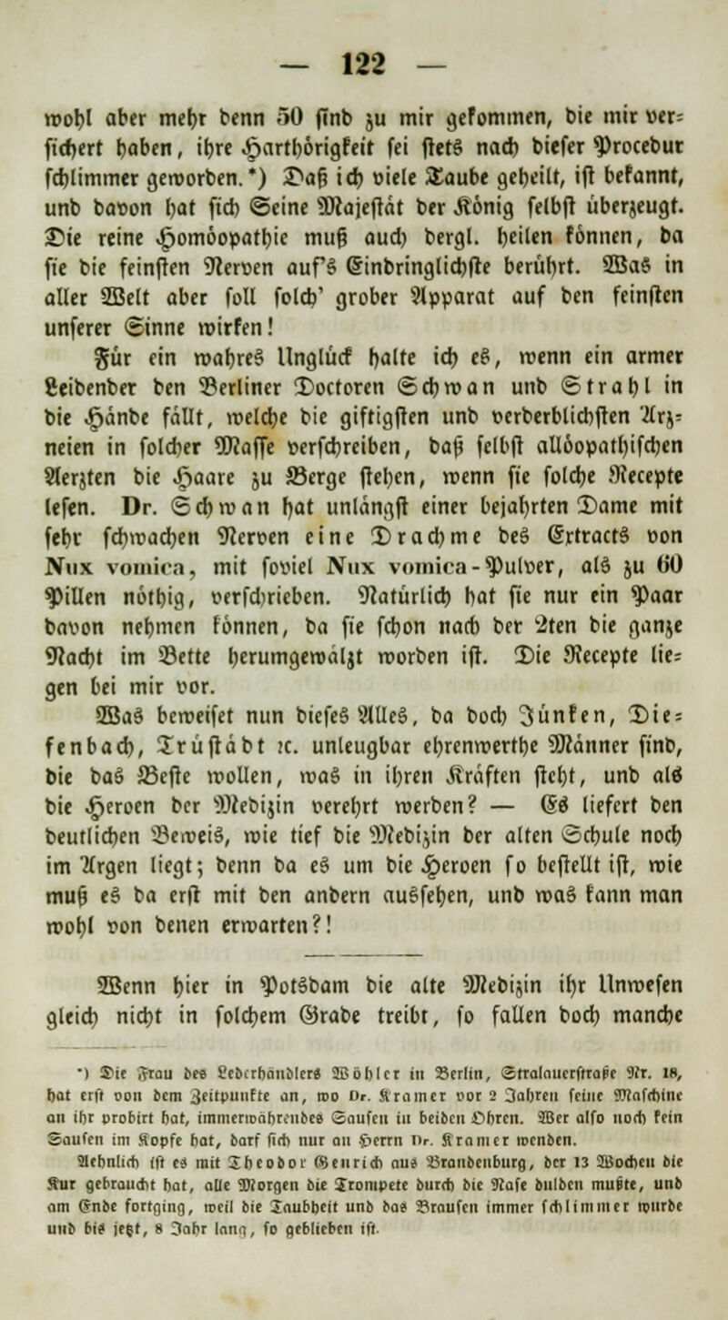 wobl aber mebr benn »0 finb ju mir gefommen, bie mir vtt- ftd>ert baben, it)rc .frartbörigfeit fei ftet§ nach biefer 9>rocebur fd)limmer geworben.*) I>af? id) »iele Staube gebeilt, ift befannt, unb bat>on bat ftd) ©eine SJcajeftät ber Äönig felbft überjeugr. 2>te reine ^omöopatbic mufi aud) bergl. feilen fönnen, ba fi'c bie fetnfren Nerven auf§ Sinbringlicbfre berührt. 2Ba§ in aller SSSelt aber foll foleb' grober Apparat auf ben feinften unferer Sinne wirfen! gür ein wabreS Unglücf r>alte id> eS, wenn ein armer geibenber ben berliner £>octoren ©cbwan unb ©trabl in bie ^änbe fällt, welcbe bie giftigften unb t-erberblicbften Tlx^ neien in foleber üKaffe »erfebreiben, baf? felbft allöopatl)ifd)en Slerjten bie .ßaare ju Serge fteben, wenn ft'c foldje !)?ecepte lefen. Dr. <Sd)wan fyat unlängft einer bejafyrten 2)ame mit febr fcfywacfjen 9cen>en eine Dracbme beö @rtract§ t>on Nnx vomira, mit fottiel Nux vomica-^)ul»er, olä ju 60 Rillen nötbig, verfdjrieben. 9tatürlid) bat ft'e nur ein 9>aar bavon nebmen fönnen, ba ft'e febon nacb ber 2ten bie ganje 9cacbt im Sette bcrumgeroäljt worben ift. 2)ie JKecepte lie; gen bei mir vor. 2Ba§ beweifet nun biefe§2We§, ba boeb Fünfen, ü)ie = fenbad), ürüfldbt tc. unleugbar ebrenroertbe ÜKänner finb, bie bas? 23efie wollen, wa$ in iljren Gräften ftetjt, unb alö bie ^eroen ber iWebijin »erebrt werben? — (So liefert ben beutlicben beweis, wie tief bie 5)?ebi',in ber alten Scbule noeb im JTrgen liegt; benn ba e§ um bie .iperoen fo befrellt ift, wie mufj e§ ba erft mit ben anbern auSfefyen, unb wa§ rann man wobl t>on benen erwarten?! SBenn i)itr in $>ot3bam bie alte s3Rebiäin ifyr Unwefen gleid) nid)t in folgern ©rabe treibt, fo fallen boeb manebe •) Sit i?rau bee Sebtrbanbler« Sßöbler in 25crlin, Stralaucrftrape 9fr. 18, bat crfl oon bem 3eitpuufte an, roo Dr. Stromer oor 2 Oabreu feine OTafcbine an iljr probirt bot, immerroäbrcnbee Saufen in beiben Obren. SBer alfo nodi Fein Saufen im Sopfe bat, barf fi<b nur au Jierrn Dr. Sranier locnbcn. 2Iebn[irf> ift ei mit Sbeobor ©enri* au« SJranbeuburg, ber 13 SBodieii bie Äur gebrau*t bat, alle borgen bie trompete bureb bie Safe bulbcn muSte, unb om 6nbe fortging, roeil bie Soubbeit unb bas Traufen immer fehl immer mürbe unb bi» jeft, 8 3abr lano, fo geblieben ift.