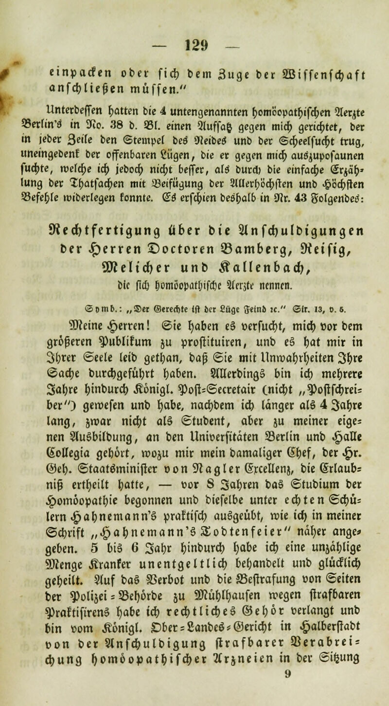 I einpacfen ober fieb bem 3uge ber 2Biffenfdjaft anfcbliefien muffen. Unterbeffen Rotten bie 4 untengenannten &om'6epat£if#en 5lerjte 95etrin's in SJio. 38 b. 931. einen 9luffa& gegen mieb gerietet, ber in jebec Seife ben (Stempel beö «HeibeS unb ber <Scf;eeffudjt trug, uneingebenf ber offenbaren ßügen, bie er gegen mieb ausjupofaunen fuc^te, tt>e(cf;e icjj jebod; nidjt beffer, ali buret) bie einfache Srja'b' lung ber 1batfad;en mit Beifügung ber 2lüerb'öcf;fren unb >£>8cbften 95efef;Ie miberlegen fonnte. & erfebien besbalb in 9Jr. 43 golgenbetf: 9?ed)tferttgung über bie Slnfdjulbtgungen ber ^erren ©octoren ^Bamberg, Dtetftg, SSKeltd)er unb Malletibad), Sic fieß fjomßopatljifclje Sferjte nennen. ©Dinp.: „®ec ©etertite Ift 6er Cügc fteini ic. ©Ir. 13, 0.6. SJceine £erren! ©ie fyaben e§ »erfuc^t, mieb ttor bem größeren $>ublifum ju proftituiren, unb e§ fyat mir in 3f)rer ©eele leib getban, baß ©ie mit llnroabrbeiten 3b ©acbe burebgefübrt b«ben. SlllerbingS bin icb meiere Sabre binbureb Äönigl. 3>oft=©ecrefair (niebt „ ^oftfcbreU ber) geroefen unb fyabt, naebbem icb länger alö4 3abre lang, jroar nidjt al§ ©tubent, aber ju meiner eige= nen SluSbilbung, an ben Uniperfitäten SSerlin unb feaUt ßollegia gebort, rooju mir mein bamaliger (5f;ef, ber«£jr. @eb. ©taaröminiftcr »onStagler (Srcellenj, bie (Urlaubs nif? erteilt fyattt, — por S Sab«» baä ©tubium ber ^»omöopatbie begonnen unb biefelbe unter etbten©cbü= lern ^abnemann'ö praftifcb ausgeübt, roie ict) in meiner ©ebrift „^abnemann'ö 5£obtenfeier näfjer onge» geben. 5 bis 6 Sabr b'nburcb i)abe icb eine unjdblige SÄenge Äranfer unentgeltlich bef;anbelt unb glücilieb gebeilt. Stuf baö SSerbot unb bie ffiefirafung pon Seiten ber ^olijei = SBebörbe ju SÖ?üt)IIjaufen roegen firafbaren ^raftifirenS fyabt icb reebt liebe S ©e£)6r »erlangt unb bin pom Äönigl. £)ber = 2anbeö*©ericbt in £alberftabt pon ber Slnfcbulbigung ftrafbarer Söerabrei* ebung t)ombopat1)ifä)tt 2frjneien in ber ©ifcung 9