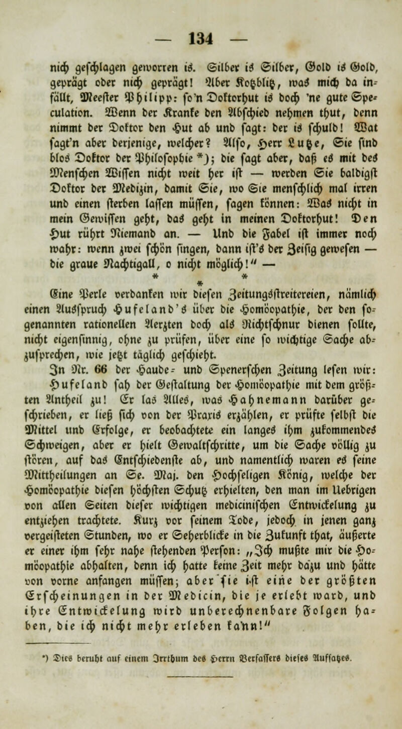 nid) geflogen geworren ii. ©ilber ii Silber, @olö 16 ®olo, geprägt ober nid; geprägt! Ol ber Jic^bliy, mai mid) ba in- fam, TOeefter Sß&ilipp.- fo'n Softorfcut iä bod) 'ne gute©pe* culation. 2Benn ber Äranfe ben 2lbfd;ieb nehmen tbut, benn nimmt ber 2>oftor ben Hut ab unb fagt: ber is fd)u(b! 2Bat fagt'n aber berjenige, roeldper? 9Ufo, i>err Cufce, ©ie ftnb bloa Dofror ber Q)()i(ofopbie *); bie fagt aber, bafj t6 mit bed JDeenfcfcen SBiffen nidpt rceit f;er ift — werben ©ie balbig|t Softer ber SWebijin, bamit ©ie, mo Sie menfdjlid) mal irren unb einen fterben (äffen muffen, fagen fönnen: Sßatf nid)t in mein ©enriffen gef;t, ba$ gefct in meinen Doftorfrut! 5>en £ut rüijrt JHiemanb an. — Unb bie gabel ift immer nod) mat;r: roenn ^toci fd;ön fingen, bann ift'd ber 3*'f<8 geroefen — bie graue $lafytigall, o ntd;t möglid;! — * * ♦ Sine $er(e oerbanfen wir biefen ^eitvmQidxeitctaen, nämlid) einen Sluäfprud; Hufelanb'ä über bie Homöopathie, ber ben fo-- genannten rationellen Jlerjten bodj alt 9iid;tfd>nur bienen follte, nidjt eigenftnnig, ofrne ju prüfen, über eine fo widrige <3ad;e ab- jufpredjen, wie je$t täglid; gefd;iebt. 3n SWr, 66 ber Haube- unb ©penerfdjen 3c'tun9 '*fe« Wtt: £ufelanb fafj ber ©eftaltung ber Homöopathie mit bem größ- ten Slnt^eil ju! Sr la6 Sllies, ivae HaMemann barüber ge-- fd;rieben, er lieg fid; oon ber Sßrarid erjätjlen, er prüfte felbft bie SKittel unb Erfolge, er beobadjtete ein langet if?m jufommenbeiS ©d;weigen, aber er (jielt ©ewaltfd;ritte, um bie <&a<i)t oöllig ju frören, auf baa (Sntfd)iebenfte ab, unb namentfid; waren eö feine SOeittfyeiiungen an ©e. ÜRaj. ben $o$fe(igen Äönig, welche ber Homöopathie biefen t/ödjften ©dpu§ erhielten, ben man im Uebrigen von aQen (Seiten biefer wichtigen mebicinifdjen öntwicfelung ju entheben trachtete, Sur« por feinem lobe, jebod; in jenen ganj oergeifteten ©tunben, wo er ©efjerblicfe in bie 3ufunft tfcat, äußerte er einer ifcm fe(>r nafoe ftetjenben ^perfon: „3d; mußte mir bie&o- möopatfjie abhalten, benn id; hatte reine 3clt mebr baju unb bitte »on oorne anfangen muffen; aber'fie i.ft eine ber größten Srfd;einungen in ber ÜKebicin, bie je erlebt warb, unb ibre ßntwicfelung wirb unberechenbare Solgen l)a-- ben, bie id; nid)t mefjr erleben farin! ') 2>ie6 beru&t auf einem 3rrt&um bei J>crrn Söerfaffer« tiefe« ütuffaOe«.