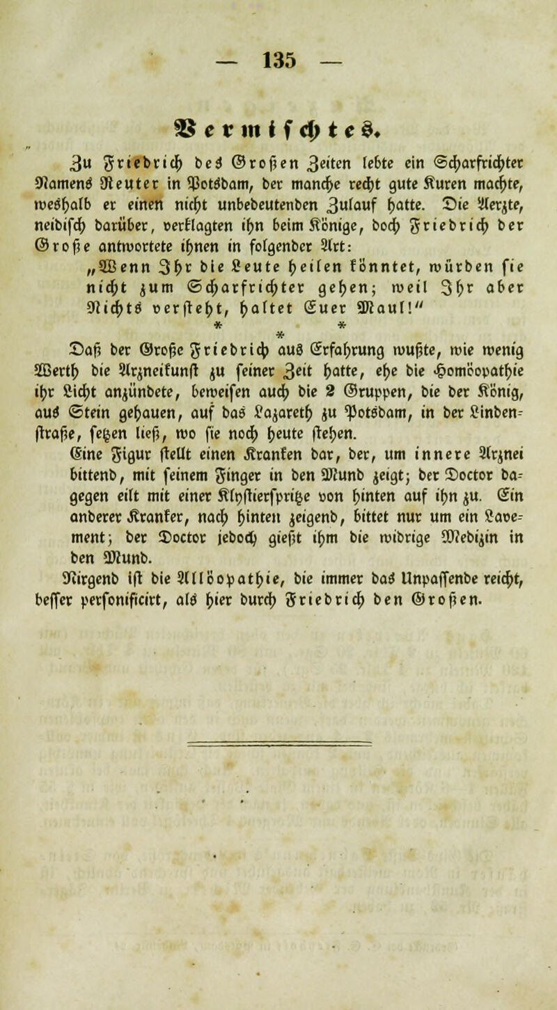 SS e v in i f d) t c $♦ 3u griebriclj bei ©rofjen 3c,te ^te c'n @a)arfrid;ter 9?amenä SReuter in SßoWbam, ber manche red)t gute Auren madjjte, roeäfyalb er einen nirf;t unbebeutenben 3^uf r)attc. Sie Slerjte, neibifcf; barüber, »erfragten if;n 6etmÄonige, bocf; grtebri^» ber ©rofie antwortete ifjnen in fofgenbcr 3lrt: „3Benn 3^r bie Ceute tyeiten fBnntet, würben fie nicfct jum ©djarfridjter gef>en; weil 3(?t aber mitytö cerfle^t, gartet Suer «Kauf! * * * Dafi ber ©rojjc griebricj) aus Srfafjrung roufjte, roie wenig üffiertf; bie ?lrjneitun(r ju feiner 3e't ^atte, ef^e bie 4?om'eopatf)ie if;r £id)t anjünbete, beroeifen aua) bie 2 ©ruppen, bie ber ft'önig, ouö Stein genauen, auf ba« Üajaretf; ju 'Potsbam, in ber Sinben- (trajie, fe§en lief?, reo fie nodp fjeute flehen. (Sine Siflur (Mt einen Äranfen bar, ber, um innere 2(rjnei bittenb, mit feinem Singer in ben 2Kunb jeigt; ber Soctor ia-- gegen eilt mit einer Äfyftierfprifce »on hinten auf ifjn $u. <£in anberer Äranfer, naty hinten jeigenb, bittet nur um ein Sase-- ment; ber 25octor jebod) gieftt ü)m bie roibrige üftebijin in ben ÜKunb. fJiirgenb i(t bie 3(11 Bo:patf>ie, bie immer baä Unpaffenbe reicht, beffer perfcnificirt, ai$ f;ier bura) Sriebric^ ben ©roften.