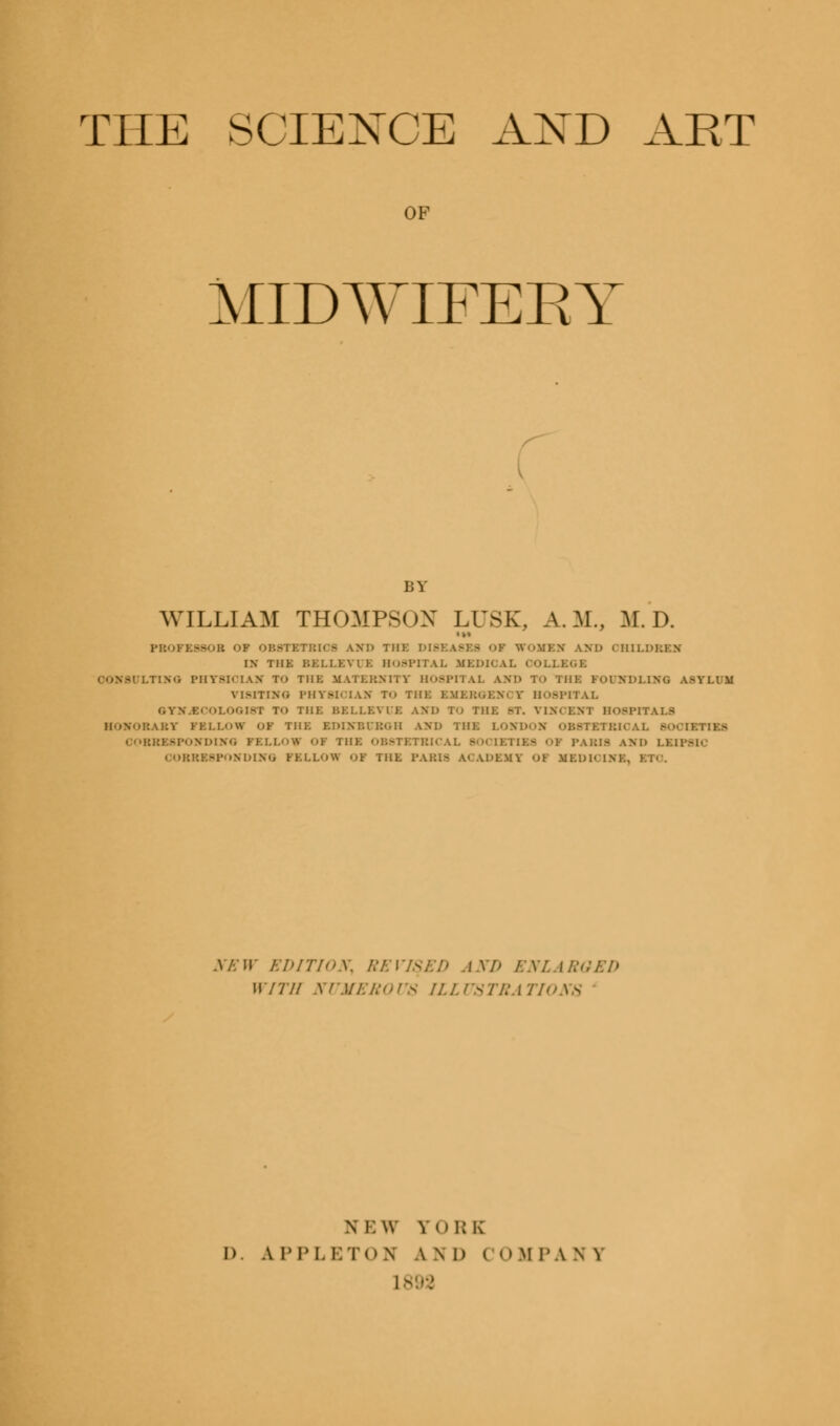 THE SCIENCE AXD ART OF MIDWIFERY BY WILLIAM THOMPSON LUSK, A.M., M.D. •»« PBOFE8SOB OF OBSTBTBI08 AND THK DISEASBfl OF WOMBS AND OHXLDBSM IN T11K BSLLBVUB B08PITAL MEDICAL OOLLXOI riNO PHYSICIAN To Til K MATERNITY HOSPITAL AM) TO Till: FOUND] VISITING PHYSICIAN To THK BMBBGENI V HOSPITAL GYM.BCOLOGI81 To THK BELLEVUE AMD To THK ST. VIM KM HOSPITALS HOMORAST FBLLOW OF THK BDLMBUBOH AM) THK LOS [BTIBfl COBBX8PONDING FELLOV OF THK OBSTBTBICAL BOOLBTIB8 OF PABIfl and LBLP8K CORRESPONDING FELLOE OF THK PABIfl ACADEMY 01 MBDIOIMX, B1 NEW EDITION, REVISED AND ENLARGED WITH NUMEROUS ILLUSTRATIONS ni:\v JT0RK I) A PPLETOH AND ( OM PA N V
