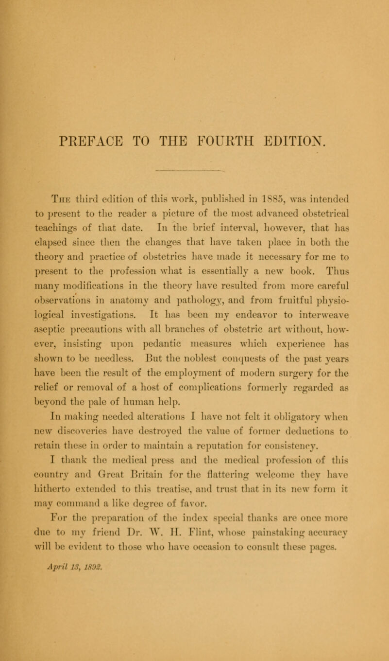 PREFACE TO THE FOURTH EDITION The third edition of this work, published in 1SS5, was intended to present to the reader a picture of the most advanced obstetrical teachings of that date. In the brief interval, however, that has elapsed since then the changes that have taken place in both the theory and practice of obstetrics have made it necessary for me to present to the profession what is essentially a new book. Thus many modifications in the theory have resulted from more careful observation- in anatomy and pathology, and from fruitful physio- Logical investigations. It has been my endeavor to interweave aseptic precautions with all branches of obstetric art without, bow- ever, insisting upon pedantic measures which experience has shown to be needless. But the noblest conquests of the past years have been the result of the employment of modern surgery for the relief or removal of a host of complications formerly regarded as beyond the pale of human help. In making needed alteration- I have not felt it obligatory when new discoveries have destroyed the value of former deductions to retain these in order to maintain a reputation t'<>\- consistency. I thank the medical pre-- and the medical profession of this country and Great Britain for the flattering welcome they have hitherto extended to this treatise, and trust that in it- new form it may command a like degree of fai or. For the preparation of tin- index special thank- are ..nee more due to my friend Dr. \Y. II. Flint, whose painstaking accuracy will be evident to th<>-e who have occasion t«» consult these pag April /■:. 1892,