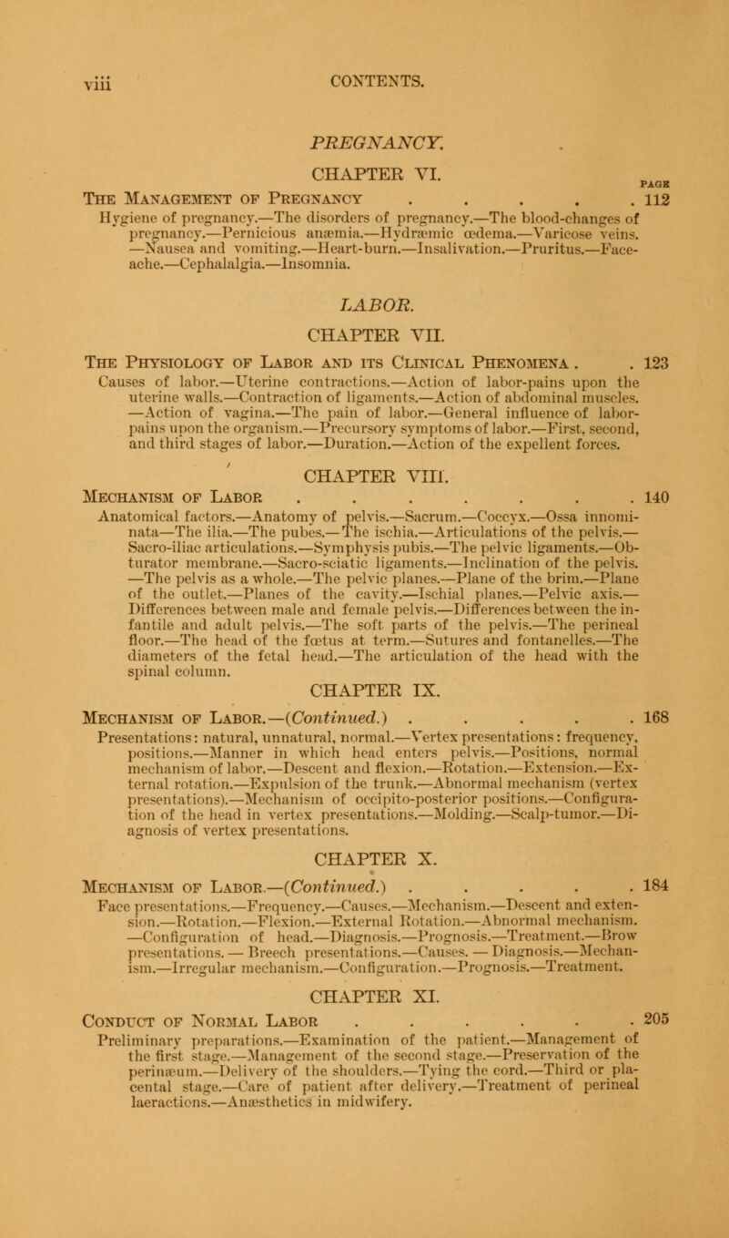PREGNANCY. CHAPTER VI. PAGE The Management of Pregnancy . . . . .112 Hygiene of pregnancy.—The disorders of pregnancy.—The blood-changes of pregnancy.—Pernicious anaemia.—Hydraemic oedema.—Varicose veins. —Nausea and vomiting.—Heart-burn.—Insalivation.—Pruritus.—Face- ache.—Cephalalgia.—Insomnia. LABOR. CHAPTER VII. The Physiology of Labor and its Clinical Phenomena . . 123 Causes of labor.—Uterine contractions.—Action of labor-pains upon the uterine walls.—Contraction of ligaments.—Action of abdominal muscles. —Action of vagina.—The pain of labor.—General influence of labor- pains upon the organism.—Precursory symptoms of labor.—First, second, and third stages of labor.—Duration.'—Action of the expellent forces. CHAPTER Vin. Mechanism of Labor . . . . . . .140 Anatomical factors.—Anatomy of pelvis.—Sacrum.—Coccyx.—Ossa innomi- nata—The ilia.—The pubes.— The ischia.—Articulations of the pelvis.— Sacro-iliac articulations.—Symphysis pubis.—The pelvic ligaments.—Ob- turator membrane.—Sacro-sciatic ligaments.—Inclination of the pelvis. —The pelvis as a whole.—The pelvic planes.—Plane of the brim.—Plane of the outlet.—Planes of the cavity.—Ischial planes.—Pelvic axis.— Differences between male and female pelvis.—Differences between the in- fantile and adult pelvis.—The soft parts of the pelvis.—The perineal floor.—The head of the foetus at term.—Sutures and fontanelles.—The diameters of the fetal head.—The articulation of the head with the spinal column. CHAPTER IX. Mechanism of Labor.— {Continued.) ..... 168 Presentations: natural, unnatural, normal.—Vertex presentations: frequency, positions.—Manner in which head enters pelvis.—Positions, normal mechanism of labor.—Descent and flexion.—Rotation.—Extension.—Ex- ternal rotation.—Expulsion of the trunk.—Abnormal mechanism (vertex presentations).—Mechanism of occipito-posterior positions.—Configura- tion of the head in vertex presentations.—Molding.—Scalp-tumor.—Di- agnosis of vertex presentations. CHAPTER X. Mechanism of Labor.—{Continued.) ..... 184 Face presentations.—Frequency.—Causes.—Mechanism.—Descent and exten- sion.— Rotation.—Flexion.—External Rotation.—Abnormal mechanism. —Configuration of head.—Diagnosis.—Prognosis.—Treatment.—Brow presentations. — Breech presentations.—Causes. — Diagnosis.—Mechan- ism.—Irregular mechanism.—Configuration.—Prognosis.—Treatment. CHAPTER XI. Conduct of Normal Labor ...... 205 Preliminary preparations.—Examination of the patient.—Management of the first stage.—Management of the second stage.—Preservation of the perineum.—Delivery of the shoulders.—Tying the cord.—Third or pla- cental stage.—Care'of patient after delivery.—Treatment of perineal laeractions.—Anesthetics in midwifery.