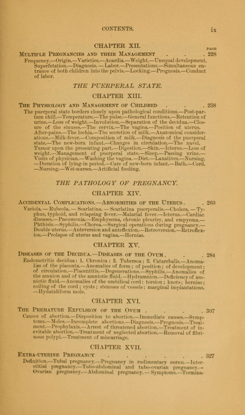 CHAPTER XII. Multiple Pregnancies and their Management . . . 22S Frequency.—Origin.—Varieties.—Acardia.—Weight.—Unequal development. Superfetation.—Diagnosis. — Labor.—Presentations.—Simultaneous en- tranee of both children into the pelvis.—Locking.—Prognosis.—Conduct of labor. THE PUERPERAL STATE. CHAPTER XIII. The Physiology and Management of Childbed . . . 238 The puerperal state borders closely upon pathological conditions.—Postpar- tum chill.—Temperature.—The pulse.—General functions.—Retention of urine.—Loss of weight.—Involution.—Separation of the decidua.—Clos- ure of the sinuses.—The cervix.—The vagina.—Position of uterus. After-pains.—The lochia.—The secretion of milk.—Anatomical consider- ations.—Milk-fever.—Composition of milk.—Diagnosis of the puerperal state.—The new-born infant.—Changes in circulation.—The navel. Tumor upon the presenting part.—Digestion.—Skin.—Icterus.—Loss of weight.—Management of puerperal state.—Sleep.—Passing urine.— Visits of physician.—Washing the vagina.—Diet.—Laxatives.—Nursing. — Duration of lying-in period.—Care of new-born infant.—Bath.—Cord. —Nursing.—Wet-nurses.—Artificial feeding. THE PATHOLOGY OF PREGNANCY. CHAPTER XIV. Accidental Complications.—Abnormities of the Uteris. . 260 Variola. — Rubeola. — Scarlatina. — Scarlatina puerperalis.—Cholera. — Ty- phus, typhoid, and relapsing fever.—Malarial fever.—Icterus.—Cardiac diseases.—Pneumonia.—Emphysema, chronic pleurisy, and empyema.— Phthisis.—Syphilis.—Chorea.—Surgical operations during pregiiancv.— Double uterus.—Anteversion and anteflexion^—Retroversion.—Retroflex- ion.—Prolapse of uterus and vagina.— Hernias. CHAPTER XV. Diseases of the Decidua.—Diseases of the Ovum. Endometritis decidua: 1. chronica: 2. Tubersoa; ::. Catarrhalis.—Anoma- lies of the placenta.—Anomalies of form ; of position ; ,,f development : of circulation.—Placentitis.—Degenerations,—Syphilis.—Anomalies of the amnion and of the amniotic fluid.—Hydramnion.—Deficiency of am- niotic fluid.—Anomalies ..f the umbilical cord: torsion : knots; hernias; coiling of the cord; cysts; stenoses of vessels; marginal implantations. —Ilydatidiforin mole. CHAPTER XVI. The Premature Expulsion of the Ovum . uses of abortion. Disposition to abortion. - Immediate causes.- Symp- toms.—Moles, incomplete abortions.- Diagnosis.- Progi eat- ment Prophylaxis. Arrest of threatened abortion.—Treatment of in- evitable abortion.- Treatment of neglected abortion. Removal of fibri- nous polypi.—Treatment ofmiscarri CHAPTER XVII. r\\ i i: \ i i ! ':i\r. PREGNANCY Definition. Tubal pregnancy. Pregnancy In rudimentary oornu. Inter- stitial pregnancy. Tu bo-abdominal and tnbo-ovai mci - Ovarian pregnancy. Abdominal pregnancy. Symptoms, Termina-