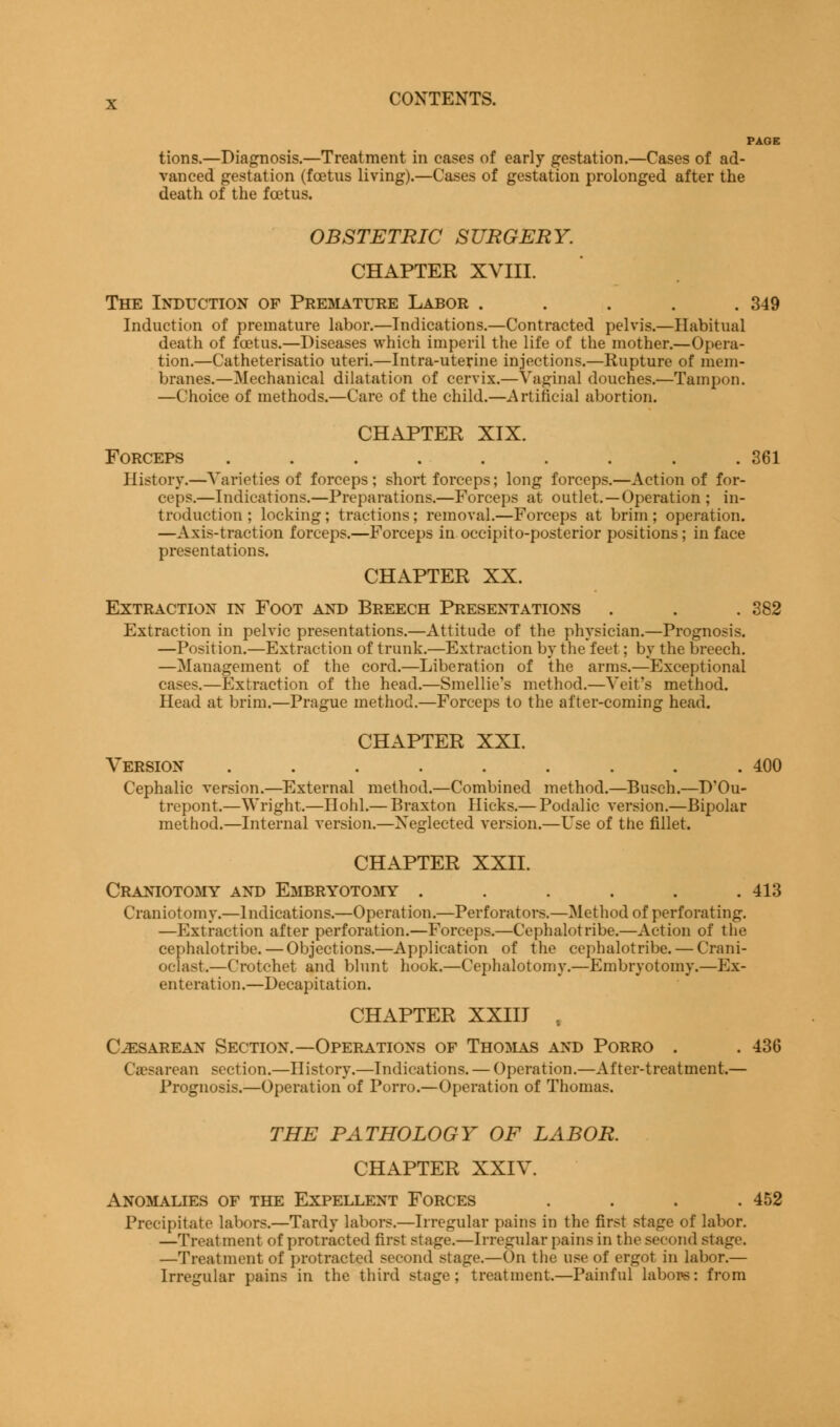 tions.—Diagnosis.—Treatment in cases of early gestation.—Cases of ad- vanced gestation (foetus living).—Cases of gestation prolonged after the death of the foetus. OBSTETRIC SURGERY. CHAPTER XVIII. The Induction of Premature Labor . . . . .349 Induction of premature labor.—Indications.—Contracted pelvis.—Habitual death of foetus.—Diseases which imperil the life of the mother.—Opera- tion.—Catheterisatio uteri.—Intra-uterine injections.—Rupture of mem- branes.—Mechanical dilatation of cervix.— vaginal douches.—Tampon. —Choice of methods.—Care of the child.—Artificial abortion. CHAPTER XIX. Forceps . . . . . . . . .361 History.—Varieties of forceps ; short forceps; long forceps.—Action of for- ceps.—Indications.—Preparations.—Forceps at outlet.—Operation ; in- troduction ; locking; tractions; removal.—Forceps at brim; operation. —Axis-traction forceps.—Forceps in occipito-posterior positions; in face presentations. CHAPTER XX. Extraction in Foot and Breech Presentations . . . 382 Extraction in pelvic presentations.—Attitude of the physician.—Prognosis. —Position.—Extraction of trunk.—Extraction by the feet; by the breech. —Management of the cord.—Liberation of the arms.—Exceptional cases.—Extraction of the head.—Smellie's method.—Veit's method. Head at brim.—Prague method.—Forceps to the after-coming head. CHAPTER XXI. Version . . . . . . . . .400 Cephalic version.—External method.—Combined method.—Busch.—D'Ou- trepont.—Wright.—Hohl.— Braxton Hicks.— Podalic version.—Bipolar method.—Internal version.—Neglected version.—Use of the fillet. CHAPTER XXII. Craniotomy and Embryotomy ...... 413 Craniotomy.—Indications.—Operation.—Perforators.—Method of perforating. —Extraction after perforation.—Forceps.—Cephalotribe.—Action of the cephalotribe.—Objections.—Application of the cephalotribe. — Crani- oclast.—Crotchet and blunt hook.—Cephalotomy.—Embryotomy.—Ex- enteration.—Decapitation. CHAPTER XXIII , Cesarean Section.—Operations of Thomas and Porro . .436 Caesarean section.—History.—Indications. — Operation.—After-treatment.— Prognosis.—Operation of Porro.—Operation of Thomas. THE PATHOLOGY OF LABOR. CHAPTER XXIV. Anomalies of the Expellent Forces . . . .452 Precipitate labors.—Tardy labors.—Irregular pains in the first stage of labor. —Treatment of protracted first stage.—Irregular pains in the second stage. —Treatment of protracted second stage.—On the use of ergot in labor.— Irregular pains in the third stage; treatment.—Painful labors: from