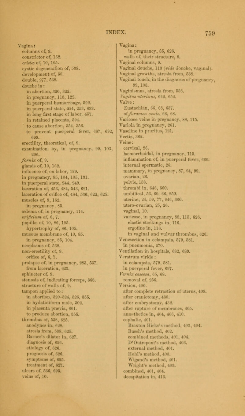 Vagina: columns of, 9. constrictor of, 162. cristas, of, 10, 105. cystic degeneration of, 538. development of, 30. double, 277, 538. douche in: in abortion, 320, 322. in pregnancy, 118, 122. in puerperal haemorrhage, 592. in puerperal state-. 224, in long first Btage of labor, 457. in retained placenta. 594. to cause abortion, 354, 356. to prevent puerperal fever, CS7, G92, 699. erectility, theoretical, of, 9. examination by, in pregnancy, 99, 103, 206. fornix of, 9. glands of, 10, 162. influence of, on labor, 129. in pregnancy, 85, 104, 105, 131. in puerperal state, 244, 249. laceration of. 4:>:'>, 4-4, 543, 621. laceration of orifice of, 484, 536, 622, 6^5. muscles of, '.». 162. in pregnancy, S5. ma of, in pregnancy, 114. - rificium of, •'•. 7. papilla of, 10, B6, 105. hypertrophy of, s,'>. 105. mucous membrane of, 1, 85. in pregnancy, 85, 104. neoj 588. non-erectility of, 9. orifice of, 6, 7. prolapse of, in pregnancy, 288, from . 628. sphincter <>t'. '.'. ■ t' oosifl of, indicatiii 868. structure of walls tampon applied to : in abortion, 820 824, in bydatidiform mole. 802. in placenta )>ia\ ia, 601. to produce abortion, thrombus • I anodj qoi in. I atresia nes's 'lilatoi in. i diagn otiolog] of, pr» 626. nymptom 687, ulo i 10. Vagina: in pregnancy, 65, 626. walls of, their structure, 9. Vaginal columns, 9. Vaginal douche, 113 (vide douche, vaginal i. Vaginal growths, atresia from, Vaginal touch, in the diagnosis ot' | 99, 108. Vaginismus, atresia from, \'<i'uts uterinw, 642, Valve : Eustachian, 66, 68, • offorara- Varicose vein- in pregnancy, B8, 115. Variola in pregnancy, 261. Vaseline in pruritus, 121. Vcctis, 362. Veins : cervical. 2 hemorrhoidal, in pregnancy, 115. inflammation of, in puerperal fever, 660. internal spermat: mammary, in pregnancy, 87, 84, 99. ovarian. 26. pelvic, thrombi in, 646, 660. umbilical, 58, 60, 66. : uteri;, utero-ovarian, 2 vaginal, 10. varicose, in pregnancy. B8, 11*. elastic Btocking8 in, 116. iie in, 116. in vaginal and vulvar thrombus, tion in eclampsii . in pneumonia, -~<>. Ventilation in hospitals, 682, 689. Veratrum viride : in eclampsii in puerperal fever, •'■'.'7. : removal of, 256. Version, i. after complete retraction ofuterus, after craniotomy. after embryotomy, i after rupture of m< ml anesthetics in. cephalic, 401. Braxton Hicks'i metl - I, .'> method, combined methods, D'Outrepont'a method, •ial method, 401. Hohl'i method, Wigand'a method, 401. I t'f method, oombini d, pitation in.