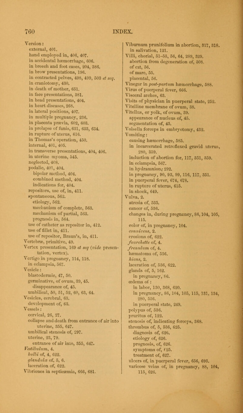 Version: external, 401. hand employed in, 406, 407. in accidental haemorrhage, 606. in breech and foot cases, 204, 386. in brow presentations, 196. in contracted pelves, 498, 499, 503 et seq. in craniotomy, 430. in death of mother, 651. in face presentations, 381. in head presentations, 404. in heart diseases, 268. in lateral positions, 407. in multiple pregnancy, 236. in placenta preevia, 602, 603. in prolapse of funis, 631, 633, 634. in rupture of uterus, 616. in Thomas's operation, 450. internal, 401, 405. in transverse presentations, 404, 406. in uterine myoma, 545. neglected, 408. podalic, 401, 404. bipolar method, 404. combined method, 404. indications for, 404. repositors, use of, in, 411. spontaneous, 562. etiology, 562. mechanism of complete, 563. mechanism of partial, 563. prognosis in, 564. use of catheter as repositor in, 412. use of fillet in, 411. use of repositor, Braun's, in, 411. Vertebras, primitive, 49. Vertex presentation, 169 et seq (vide presen- tation, vertex). Vertigo in pregnancy, 114, 118. in eclampsia, 567. Vesicle: blastodermic, 47, 50. germinative, of ovum, 39, 45. disappearance of, 45. umbilical, 50, 51, 52, 60, 63, 64. Vesicles, cerebral, 63. development of, 63. Vessels: cervical, 26, 27. collapse and death from entrance of air into uterine, 355. 647. umbilical stenosis of, 297. uterine, 23, 79. entrance of air into, 355, 647. Festibvlum, 4. bulbi of, 4, 622. glandalce of, 5, 6. laceration of, 622. Vibrioues in septicaemia, 666, 681. Viburnum prunifolium in abortion, 317, 318. in salivation, 121. Villi, chorial, 51-53, 56, 64, 289, 329. abortion from degeneration of, 308. of cat, 56. of mare, 55. placental, 56. Vinegar in post-partum haemorrhage, 588. Virus of puerperal fever, 666. Visceral arches, 63. Visits of physician in puerperal state, 252. Vitelline membrane of ovum, 38. Vitellus, or yolk, of ovum, 39. appearance of nucleus of, 45. segmentation of, 45. Volsella forceps in embryotomy, 432. Vomiting: causing hasmorrhage, 585. in incarcerated retroflexed gravid uterus, 280, 359. induction of abortion for, 117, 351, 359. in eclampsia, 567. in hydramnion,' 292. in pregnancy, 90, 93, 99, 116, 117, 351. in puerperal fever, 674, 678. in rupture of uterus, 615. in shock, 649. Vulva, 2. atresia of, 535. cancer of, 536. changes in, during pregnancy, 86,104, 105, 115. color of, in pregnancy, 104. connivens, 2. erosions of, 622. fourchette of, 4. frenulum of, 4. hematoma of, 536. hians, 2. laceration of, 536, 622. glands of, 5, 162. in pregnancy, £6. oedema of: in labor, 130, 368, 620. in pregnancy, 86, 104, 105, 115, 131. 134, 280, 536. in puerperal state, 249. polypus of, 536. pruritus of, 122. stenosis of, indicating forceps, 368. thrombus of, 5, 536, 625. diagnosis of, 626. etiology of, 626. prognosis, of, 626. symptoms of, f 25. treatment of, 627. ulcers of, in puerperal fever, 656, 693. varicose veins of, in pregnancy, 88, 104, 115, 626.