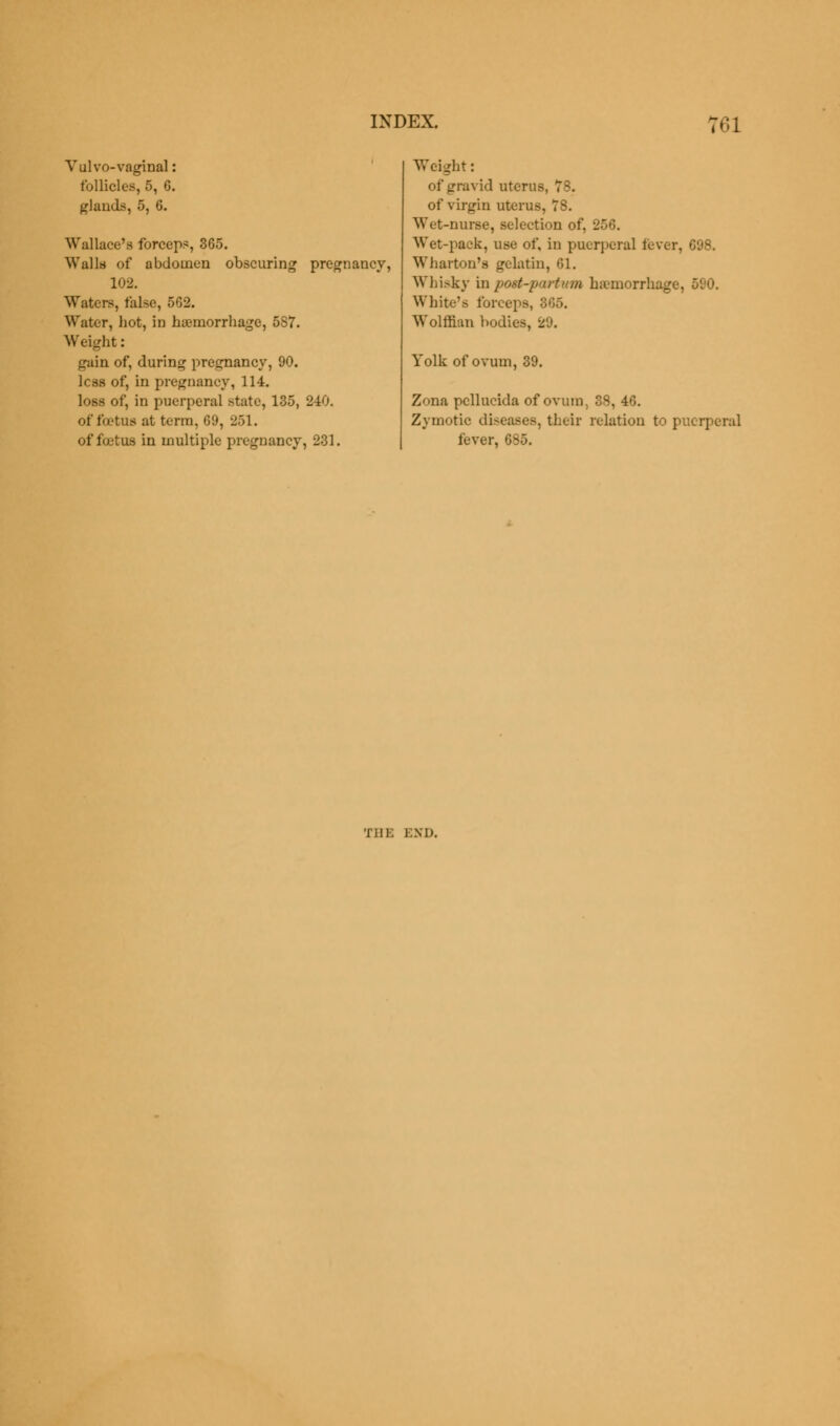 Yulvo-vaginal: follicles, 5, G. glands, 5, 6. Wallace's forceps, 365. Walls of abdomen obscuring pregnancy, 102. Waters, false, 502. Water, hot, in haemorrhage, 5S7. Weight: gain of, during pregnancy, 90. less of, in pregnancy, 114. loss of, in puerperal state, 135, 240. of foetus at term, 69, 251. of foetus in multiple pregnancy, 231. Weight: of gravid uterus, 78. of virgin uterus, 78. Wet-nurse, selection of, 256. Wet-pack, use of, in puerperal fever, 698. Wharton's gelatin, 61. Whisky inpoet-partum haemorrhage, 590. White's forceps, 365. Wolffian bodies, 29. Yolk of ovum, 39. Zona pcllucida of ovum, 38, 46. Zymotic diseases, their relation to puerperal lever, 685. THE END.
