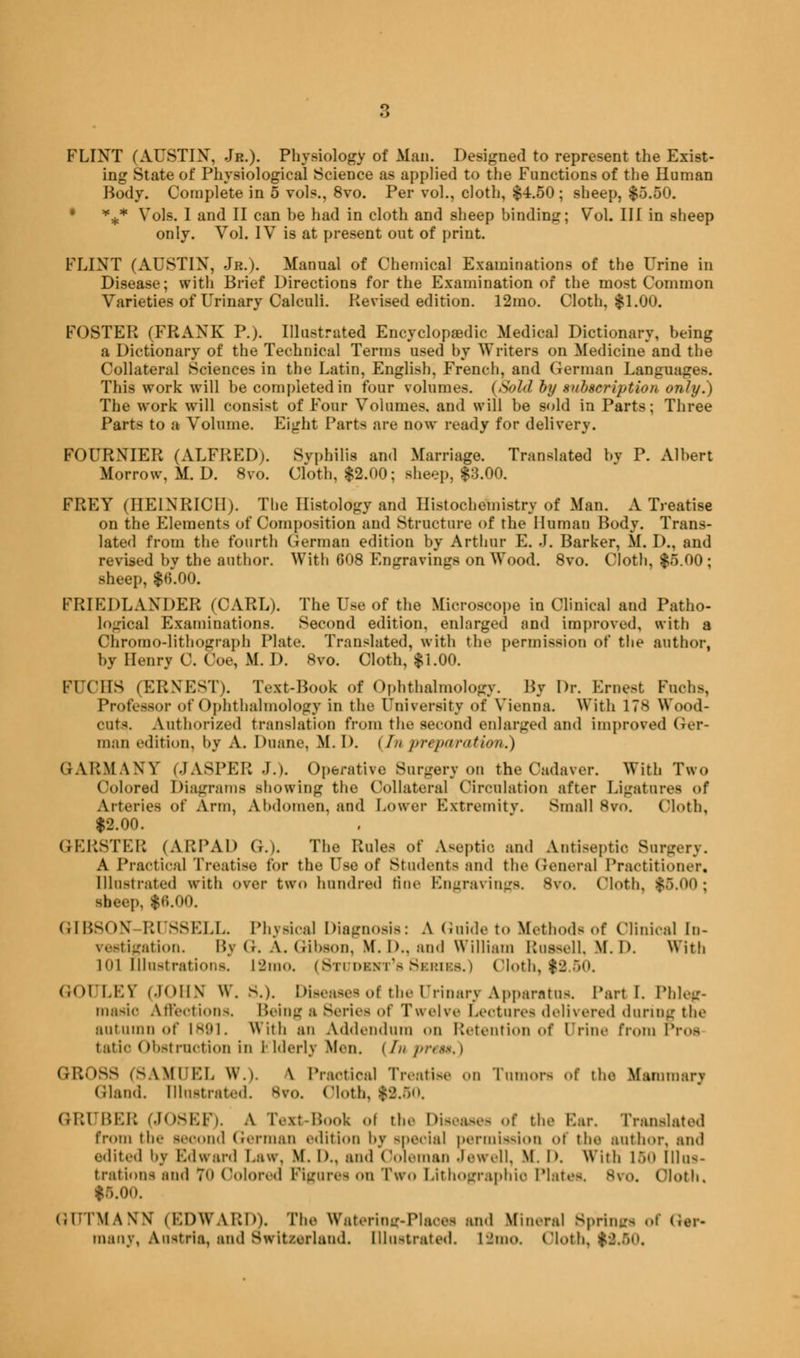 FLINT (AUSTIN, Jr.). Physiology of Man. Designed to represent the Exist- ing State of Physiological Science as applied to the Functions of the Human Body. Complete in 5 vols., 8vo. Per vol., cloth, $4.50; sheep, $5.50. • *** Vols. I and II can be had in cloth and sheep binding; Vol. Ill in sheep only. Vol. IV is at present out of print. FLINT (AUSTIN, Jr.). Manual of Chemical Examinations of the Urine in Disease; with Brief Directions for the Examination of the most Common Varieties of Urinary Calculi. Revised edition. 12mo. Cloth, $1.00. FOSTER (FRANK P.). Illustrated Encyclopaedic Medical Dictionary, being a Dictionary of the Technical Terms used by Writers on Medicine and the Collateral Sciences in the Latin, English, French, and German Languages. This work will be completed in four volumes. (Sold by subscription only.) The work will consist of Four Volumes, and will be sold in Parts; Three Parts to a Volume. Eight Parts are now ready for delivery. FOURNIER (ALFRED). Syphilis and Marriage. Translated by P. Albert Morrow, M. D. 8vo. Cloth, $2.00; sheep, $3.00. FREY (IIEINRICII). The Histology and Histochemistry of Man. A Treatise on the Elements of Composition and Structure of the Human Body. Trans- lated from the fourth German edition by Arthur E. J. Barker, M. D., and revised by the author. With 608 Engravings on Wood. 8vo. Cloth, $5.00; sheep, $6.00. FRIKDLAXDER (CARL). The Use of the Microscope in Clinical and Patho- logical Examinations. Second edition, enlarged and improved, with a Chromolithograph Plate. Translated, with the permission of the author, by Henry C. Coe, M. D. 8vo. Cloth, $1.00. IM (MIS (ERNEST). l\xt-Book of Ophthalmology. By Dr. Ernest Fuoha, Professor of Ophthalmology in the University of Vienna With 178 Wood- onts. Authorized translation from the second enlarged and improved Ger- man edition, by A. Dnane, M. D. i/// preparation.) GARMANY (JASPER J.). Operative 8urgery on the Cadaver. With Two Colored Diagrams showing the Collateral Circulation after Ligatures of Arteries of Ann, Abdomen, and Lower Extremity. Small 8vo. (Moth, $2.00. GER8TER (ARPAD G.). The Rules of Aseptic and Antiseptic Surgery. A Practical Treatise for the Use of Stndentsand the General Practitioner, Illustrated with over two hundred tine Engravings. Bvo. (Moth, $6.00; iheep, $6.00. GIBSON Rl 88ELL. Physical Diagnosis: A Guide to Methods of Clinical in- vestigation. By G. A.Gibson, M.D.. and William Russell. M. I). With I'll Illustrations. 12mo. (Student's Series.) Cloth, $2.50. GOULET (JOHN W. S.). Diseases of the Urinary Apparatus. Parti. Phleg- masia Affections. Being a Series of Twelve Lectures delivered during the autumn of 1891. With an Addendum on Retention of Urine from Proa tatio Obstruction in Plderlv Men. (//' prei GB088 (SAMUEL W.). \ Practical Treatise on Tumors of the Mammary Gland. Illustrated. Bvo. (Moth, $2.50. GRUBEB (JOSEF)- A Text-Booi of the Diseases of the Bar. Translated from the second German edition bv special permission of the author, and edited by Edward Law, M. D., and Coleman Jewell, M. D, With 150 Illas- bratiom and 70 Colored Figures on Two Lithographic Plates. Bvo. (Moth. $5.0<). (JUTMANN (EDWARD), The Wateriog-Plaoes and Mineral Borings of Gtr- many, Austria, and Switzerland. Illu-trated. IJino. (Moth. $2.50,
